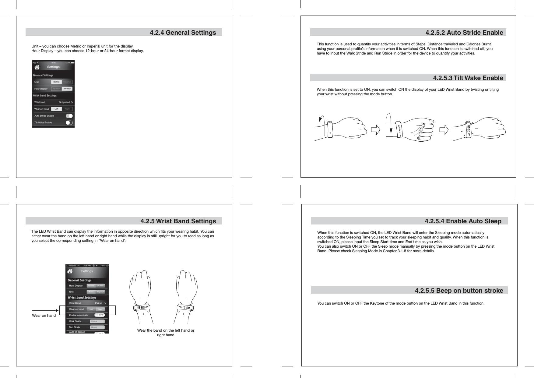 4.2.5.2 Auto Stride EnableThis function is used to quantify your activities in terms of Steps, Distance travelled and Calories Burnt using your personal profile’s information when it is switched ON. When this function is switched off, you have to input the Walk Stride and Run Stride in order for the device to quantify your activities.4.2.5.3 Tilt Wake EnableWhen this function is set to ON, you can switch ON the display of your LED Wrist Band by twisting or tilting your wrist without pressing the mode button.4.2.5.4 Enable Auto Sleep4.2.5.5 Beep on button strokeWhen this function is switched ON, the LED Wrist Band will enter the Sleeping mode automatically according to the Sleeping Time you set to track your sleeping habit and quality. When this function is switched ON, please input the Sleep Start time and End time as you wish.You can also switch ON or OFF the Sleep mode manually by pressing the mode button on the LED Wrist Band. Please check Sleeping Mode in Chapter 3.1.8 for more details.You can switch ON or OFF the Keytone of the mode button on the LED Wrist Band in this function.4.2.4 General SettingsUnit – you can choose Metric or Imperial unit for the display.Hour Display – you can choose 12-hour or 24-hour format display.4.2.5 Wrist Band SettingsThe LED Wrist Band can display the information in opposite direction which fits your wearing habit. You can either wear the band on the left hand or right hand while the display is still upright for you to read as long as you select the corresponding setting in “Wear on hand”.Wear on handWear the band on the left hand or right hand