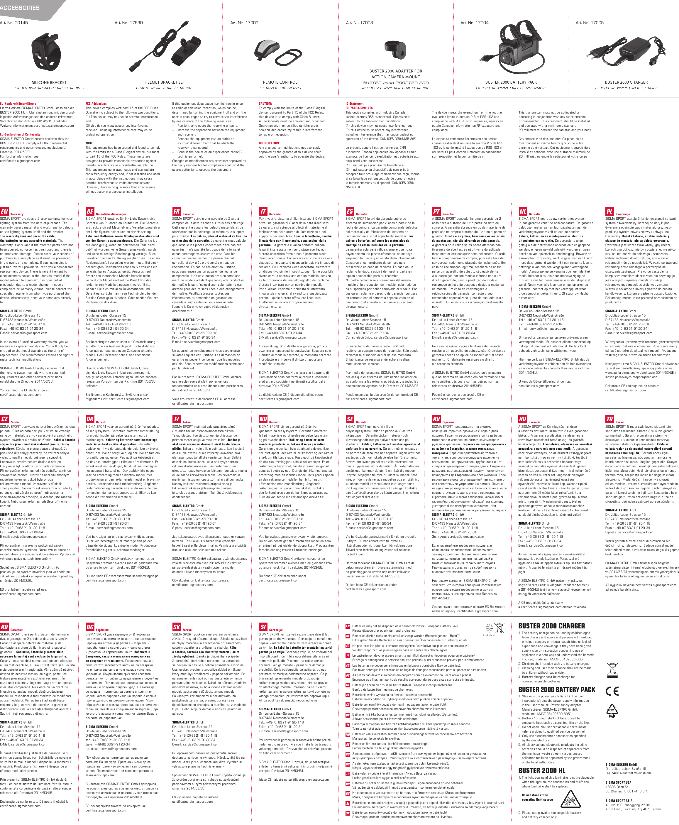 BUSTER 2000 CHARGER1. The battery charge can be used by children aged    from 8 years and above and persons with reduced    physical, sensory or mental capabilities or lack of    experience and knowledge if they have been given    supervision or instruction concerning use of   appliance in a safe way and understand the hazards    involved, model no.: MJCT-08402500-B05.2. Children shall not play with the battery charger.3. Cleaning and user maintenance shall not be made   by children without supervision.4. Battery charger can`t be recharge for   non-rechargeable batteries.BUSTER 2000 BATTERY PACK1. “Use only the power supply listed in the user   instructions”; List the power supply information   in the user manual: “Power supply adaptor:   Manufacturer: SIGMA-ELEKTRO GmbH,   model no.: MJCT-08402500-B05”.2. Battery / product shall not be exposed to   excessive heat such as sunshine, fire or the like.3. Do not open. No user replaceable parts inside,   refer servicing to qualified service personnel.4. Only use attachments / accessories specified   by the manufacturer.5. All electrical and electronic products including   batteries should be disposed of separately from   the municipal waste stream via designated   collection facilities appointed by the government   or the local authorities.BUSTER 2000 HL1. The light source of this luminaire is not replaceable;   when the light source reaches its end of life the   whole luminaire shall be replaced.  Do not stare at the   operating light source    2. Please use provided rechargeable battery   and battery charger only.SIGMA-ELEKTRO GmbHDr.-Julius-Leber-Straße 15D-67433 Neustadt /WeinstraßeSIGMA SPORT ASIA4F, No.192, Zhonggong 2nd Rd., Xitun Dist., Taichung City 407, TaiwanSIGMA SPORT USA1860B Dean St.St. Charles, IL 60174, U.S.A.EN  Batteries may not be disposed of in household waste (European Battery Law).    Please dispose of properly per local ordinance.DE  Batterien dürfen nicht im Hausmüll entsorgt werden (Batteriegesetz – BattG)!    Bitte geben Sie die Batterien an einer benannten Übergabestelle zur Entsorgung ab.FR  Ne pas jeter les piles aux ordures ménagères (loi relative aux piles et accumulateurs).    Veuillez rapporter vos piles usagées dans un centre de collecte agréé.IT  Le batterie non devono essere smaltite nei riﬁuti domestici (legge europea sulle batterie).    Si prega di consegnare le batterie esaurite presso i punti di raccolta previsti per lo smaltimento.ES  Las baterías no deben ser eliminadas en la basura doméstica (Ley de baterías).    Por favor entregue las baterías en un lugar de recogida mencionado para su posterior eliminación.PT  As pilhas não devem eliminadas em conjunto com o lixo doméstico (lei relativa a pilhas).    Entregue as pilhas num ponto de recolha correspondente para a sua correcta eliminação.NL  Batterijen horen niet thuis bij het restafval (Europese richtlijn batterijen).    Geeft u de batterijen mee met de chemokar.PL  Baterii nie wolno wyrzucać do śmieci (ustawa o bateriach).    Baterie należy oddać do utylizacji w odpowiednim punkcie zbiórki odpadów.CZ  Baterie se nesmí likvidovat s domovním odpadem (zákon o bateriích).    Odevzdejte prosím baterie na jmenovaném sběrném místě k likvidaci.DK  Batterier må ikke bortskaﬀes sammen med husholdningsaﬀaldet (Batterilov).    Aﬂever batterierne på et tilsvarende samlested.FI  Paristoja ei nykyään saa hävittää kotitalousjätteen mukana (paristoja koskeva säädös).    Toimita paristot asianmukaiseen kierrätyspisteeseen hävitystä varten.NO  Batterier kan ikke kastes sammen med husholdningsavfallet (europeisk lov om batterier).    Må kastes i følge lokale forskrifter.SE  Batterier får inte kastas i hushållssoporna (batterilag).    Lämna batterierna till en godkänd återvinningsplats.RU  Запрещается выбрасывать АКБ вместе с бытовым мусором (европейский закон по утилизации      аккумуляторных батарей). Утилизируйте их в соответствии с действующим законодательством.HU  Az elemeket nem szabad a háztartási szemétbe dobni („elemtörvény“).    Kérjük, vigye az elemeket egy megfelelő gyűjtőhelyre ártalmatlanításra.TR  Bataryalar ev çöpleri ile atılmamalıdır (Avrupa Batarya Yasası).    Lütfen yerel kurallara uygun olarak tasﬁye edin.RO  Bateriile nu pot ﬁ aruncate la gunoiul menajer (Legea europeană privind bateriile).    Vă rugăm să le salubrizaţi în mod corespunzător, conform legislaţiei locale.BG  Не е разрешено изхвърлянето на батериите с битовите отпадъци (Закон за батериите).    Моля, предавайте батериите в посочения пункт за събиране на специални отпадъци.SI  Baterij se ne sme odstranjevati skupaj z gospodinjskimi odpadki (Uredba o ravnanju z baterijami in akumulatorji    ter odpadnimi baterijami in akumulatorji). Prosimo, da baterije oddate v zbiralnico za odstranjevanje baterij.SK  Batérie sa nesmú likvidovať s domovým odpadom (zákon o batériách).    Odovzdajte, prosím, batérie na menovanom zbernom mieste na likvidáciu.LI=LithiumLIEU-KonformitätserklärungHiermit erklärt SIGMA-ELEKTRO GmbH, dass sich die BUSTER 2000 HL in Übereinstimmung mit den grund-legenden Anforderungen und den anderen relevanten Vorschriften der Richtlinie 2014/53/EU beﬁnden.  Weitere Informationen: certiﬁcates.sigmasport.comEU-Declaration of ConformitySIGMA-ELEKTRO GmbH hereby declares that the BUSTER 2000 HL comply with the fundamental requirements and other relevant regulations of Directive 2014/53/EU.   For further information see: certiﬁcates.sigmasport.comFCC Addendum:This device complies with part 15 of the FCC Rules. Operation is subject to the following two conditions:(1) This device may not cause harmful interference,and(2) this device must accept any interference  received, including interference that may cause undesired operation.NOTE: This equipment has been tested and found to comply with the limits for a Class B digital device, pursuant to part 15 of the FCC Rules. These limits are designed to provide reasonable protection against harmful interference in a residential installation. This equipment generates, uses and can radiate radio frequency energy and, if not installed and used in accordance with the instructions, may cause harmful interference to radio communications. However, there is no guarantee that interference will not occur in a particular installation. If this equipment does cause harmful interference to radio or television reception, which can be determined by turning the equipment oﬀ and on, the user is encouraged to try to correct the interference by one or more of the following measures:–  Reorient or relocate the receiving antenna.–  Increase the separation between the equipment    and receiver.–  Connect the equipment into an outlet on    a circuit diﬀerent from that to which the    receiver is connected.–  Consult the dealer or an experienced radio/TV    technician for help.Changes or modiﬁcations not expressly approved by the party responsible for compliance could void the user’s authority to operate the equipment.CAUTION: To comply with the limits of the Class B digital device, pursuant to Part 15 of the FCC Rules,  this device is to comply with Class B limits.All peripherals must be shielded and grounded. Operation with non-certiﬁed peripherals or non-shielded cables my result in interference to radio or reception. MODIFICATION: Any changes or modiﬁcations not expressly approved by the grantee of this device could void the user’s authority to operate the device.IC StatementIC: 7580A-SPD1ATSThis device complies with Industry Canada  licence-exempt RSS standard(s). Operation is subject to the following two conditions: (1) this device may not cause interference, and (2) this device must accept any interference, including interference that may cause undesired operation of the device. CAN ICES-3(B)/NMB-3(B)Le présent appareil est conforme aux CNR d‘Industrie Canada applicables aux appareils radio exempts de licence. L‘exploitation est autorisée aux deux conditions suivantes:(1) il ne doit pas produire de brouillage et(2) l’ utilisateur du dispositif doit étre prêt à accepter tout brouillage radioélectrique reçu, même si ce brouillage est susceptible de compromettre le fomctionnement du dispositif. CAN ICES-3(B)/NMB-3(B)The device meets the exemption from the routine evaluation limits in section 2.5 of RSS 102 and compliance with RSS-102 RF exposure, users can obtain Canadian information on RF exposure and compliance. Le dispositif rencontre l‘exemption des limites courantes d‘évaluation dans la section 2.5 de RSS 102 et la conformité à l‘exposition de RSS-102 rf, utilisateurs peut obtenir l‘information canadienne sur l‘exposition et la conformité de rf. This transmitter must not be co-located or  operating in conjunction with any other antenna  or transmitter. This equipment should be installed and operated with a minimum distance of  20 millimeters between the radiator and your body. Cet émetteur ne doit pas être Co-placé ou ne  fonctionnant en même temps qu‘aucune autre antenne ou émetteur. Cet équipement devrait être installé et actionné avec une distance minimum de 20 milliimètres entre le radiateur et votre corps.ENWarranty:SIGMA SPORT provides a 2 year warranty for your lighting system from the date of purchase. The  warranty covers material and workmanship defects on the lighting system itself and the bracket. The warranty does not cover the cable,  the batteries or any assembly materials. The warranty is only valid if the affected parts have not been opened, no force has been used and there is no intentional damage. Please store your receipt of purchase in a safe place as it must be presented in the event of a complaint. If your complaint is justified, we will provide you with you a comparable replacement device. There is no entitlement to  a replacement device in the identical model if the model subject to complaint has gone out of  production due to a model change. In case of complaints or warranty claims, please contact the specialist retailer from whom you purchased the  device. Alternatively, send your complaint directly to:SIGMA-ELEKTRO GmbHDr.-Julius-Leber-Strasse 15D-67433 Neustadt/WeinstraßeTel.:  +49-(0) 63 21-91 20-1 18Fax.:  +49-(0) 63 21-91 20-34E-mail: service@sigmasport.comIn the event of justified warranty claims, you will receive wa replacement device. You will only be entitled to the model available at the time of replacement. The manufacturer retains the right to make technical modifications. SIGMA-ELEKTRO GmbH hereby declares that  the lighting system comply with the essential requirements and other relevant provisions  established in Directive 2014/53/EU.You can find the CE declaration at: certificates.sigmasport.comCZZáruka:SIGMA SPORT poskytuje na systém osvětlení záruku po dobu 2 let od data nákupu. Záruka se vztahuje na vady materiálu a chyby zpracování u samotného systém osvětlení a držáku na řídítka. Kabel a baterie stejně tak jako i montážní materiál jsou ze záruky vyloučeny. Záruka je platná pouze v případě, že příslušné díly nebyly otevřeny, na zařízení nebylo vyvinuto násilí a nebylo poškozeno svévolně.  Uschovejte prosím pečlivě doklad o nákupu,  který musí být předložen v případě reklamace. Při oprávněné reklamaci od nás obdržíte výměnou srovnatelné zařízení. Nárok na náhradu shodným modelem nevzniká, pokud byla výroba  reklamovaného modelu zastavena v důsledku  změny modelu. Se všemi reklamacemi a požadavky na poskytnutí záruky se prosím obracejte na speciali-zovaného prodejce, u kterého jste zařízení koupili. Nebo svou reklamaci odešlete přímo na adresu:SIGMA-ELEKTRO GmbHDr.-Julius-Leber-Strasse 15D-67433 Neustadt/WeinstraßeTel.:  +49-(0) 63 21-91 20-1 18Fax.:  +49-(0) 63 21-91 20-34E-mail: service@sigmasport.comPři oprávněném nároku na poskytnutí záruky obdržíte zařízení výměnou. Nárok vzniká pouze na model, který je v současné době aktuální. Výrobce si vyhrazuje právo na technické změny. Společnost SIGMA ELEKTRO GmbH tímto prohlašuje, že systém osvětlení jsou ve shodě se základními požadavky a jinými relevantními předpisy směrnice 2014/53/EU.ES prohlášení najdete na adrese: certificates.sigmasport.comROGaranţie:SIGMA SPORT oferă pentru sistem de iluminare dvs. o garanţie de 2 ani de la data achiziţionării. Garanţia acoperă defecte de material şi de fabricaţie la sistem de iluminare şi la suportul  ghidonului. Cablurile, bateriile şi materialele  necesare la montaj sunt excluse de la garanţie. Garanţia este valabilă numai dacă piesele afectate nu au fost deschise, nu s-a utilizat forţa şi nu există nicio deteriorare intenţionată. Vă rugăm să păstraţi dovada de achiziţie într-un loc sigur, pentru că trebuie prezentată în cazul unei reclamaţii. În  cazul unei reclamaţii legitime, veţi primi un aparat înlocuitor comparabil. Nu există niciun drept de înlocuire cu acelaşi model, dacă producerea  modelului revendicat a fost afectată de modificări aduse modelului. Vă rugăm să adresaţi toate reclamaţiile şi cererile de acordare a garanţiei distribuitorului de la care aţi achiziţionat aparatul. Sau trimiteţi reclamaţia direct la:SIGMA-ELEKTRO GmbHDr.-Julius-Leber-Strasse 15D-67433 Neustadt/WeinstraßeTel.:  +49-(0) 63 21-91 20-1 18Fax.:  +49-(0) 63 21-91 20-34E-Mail: service@sigmasport.comÎn cazul solicitărilor justificate de garanţie, veţi primi un aparat înlocuitor. Solicitările de garanţie se referă numai la modelul disponibil la momentul înlocuirii. Producătorul își rezervă dreptul de a efectua modificări tehnice. Prin prezenta, SIGMA-ELEKTRO GmbH declară faptul că acest sistem de iluminare fără fir este în conformitate cu cerinţele de bază şi alte prevederi relevante ale Directivei 2014/53/UE.Declaraţia de conformitate CE poate fi găsită la:  certificates.sigmasport.comDEGarantiebestimmungen:SIGMA SPORT gewährt für Ihr Licht System eine Garantie von 2 Jahren ab Kaufdatum. Die Garantie erstreckt sich auf Material- und Verarbeitungsfehler am Licht System selbst und an der Halterung. Kabel und Batterien sowie Montagematerialien sind von der Garantie ausgeschlossen. Die Garantie ist nur dann gültig, wenn die betroffenen Teile nicht geöffnet wurden, keine Gewalt angewendet wurde und keine mutwillige Beschädigung vorliegt. Bitte bewahren Sie den Kaufbeleg sorgfältig auf, da er im Reklamationsfall vorgelegt werden muss. Bei einer berechtigten Reklamation erhalten Sie von uns ein  vergleichbares Austauschgerät. Anspruch auf Ersatz des identischen Modells besteht nicht, wenn durch Modellwechsel die Produktion des reklamierten Modells eingestellt wurde. Bitte wenden Sie sich mit allen Reklamationen und Garantieansprüchen an Ihren Fachhändler, bei dem Sie das Gerät gekauft haben. Oder senden Sie Ihre Reklamation direkt an:SIGMA-ELEKTRO GmbHDr.-Julius-Leber-Strasse 15D-67433 Neustadt/WeinstraßeTel.:  +49-(0) 63 21-91 20-1 18Fax.:  +49-(0) 63 21-91 20-34E-Mail: service@sigmasport.comBei berechtigten Ansprüchen auf Gewährleistung erhalten Sie ein Austauschgerät. Es besteht nur Anspruch auf das zu diesem Zeitpunkt aktuelle Modell. Der Hersteller behält sich technische Änderungen vor. Hiermit erklärt SIGMA-ELEKTRO GmbH, dass sich das Licht System in Übereinstimmung mit den grundlegenden Anforderungen und den anderen relevanten Vorschriften der Richtlinie 2014/53/EU beﬁnden.Sie finden die Konformitäts-Erklärung unter  folgendem Link: certificates.sigmasport.comDKGaranti:SIGMA SPORT yder en garanti på 2 år fra købsdato  på din lyssystem. Garantien omfatter materiale- og  forarbejdningsfejl på selve lyssystem og på styrbeslaget. Kabler og batterier samt monterings-materialer dækkes ikke af garantien. Garantien gælder kun, hvis de pågældende dele ikke er blevet åbnet, der ikke er brugt vold, og der ikke er tale om forsætlig beskadigelse. Pas godt på købsbeviset, da det skal forelægges i tilfælde af reklamation. Er en reklamation berettiget, får du et sammenligne-ligt apparat i bytte af os. Der gælder ikke noget krav på erstatning med en identisk model, hvis produktionen af den reklamerede model er blevet in-dstillet i forbindelse med modelændring. Angående reklamationer og garantikrav skal du kontakte den forhandler, du har købt apparatet af. Eller du kan sende din reklamation direkte til:SIGMA-ELEKTRO GmbHDr.-Julius-Leber-Strasse 15D-67433 Neustadt/WeinstraßeTlf.:  +49-(0) 63 21-91 20-1 18Fax.:  +49-(0) 63 21-91 20-34E-mail: service@sigmasport.comVed berettiget garantikrav bytter vi dit apparat. Du er kun berettiget til at modtage den på det  pågældende tidspunkt aktuelle model. Producenten forbeholder sig ret til tekniske ændringer. SIGMA-ELEKTRO GmbH erklærer hermed, at de lyssystem stemmer overens med de gældende krav og andre forskrifter i direktivet 2014/53/EU.Du kan finde EF-overensstemmelseserklæringen på:  certificates.sigmasport.comBGГаранция:SIGMA SPORT дава гаранция от 2 години за осветителна система си от датата на закупуване. Гаранцията обхваща дефекти в материала и преработката на самия осветителна система и държача на кормилната щанга. Кабелите и батериите, както и монтажните материали не се покриват от гаранцията. Гаранцията влиза в сила, когато засегнатите части не са отваряни, не е прилагана сила и не е налице умишлено увреждане. Съхранявайте грижливо касовата бележка, която трябва да представите в случай на рекламация. При оправдана рекламация от нас в замяна ще получите подобен уред. Не могат да се предявят претенции за замяна с идентичен модел, когато поради смяна на модела е спряно производството на рекламирания модел. Моля, обръщайте се с всички претенции за рекламация и гаранция към Вашия специализиран търговец, при когото сте закупили уреда, или изпратете Вашата рекламация директно на:SIGMA-ELEKTRO GmbHDr.-Julius-Leber-Strasse 15D-67433 Neustadt/Weinstraßeтел.  +49-(0) 63 21-91 20-1 18факс.  +49-(0) 63 21-91 20-34ел. поща: service@sigmasport.comПри обоснована претенция за гаранция ще заменим Вашия уред. Претенции може да се предявяват само към актуалния към момента модел. Производителят си запазва правото за технически промени. С настоящото SIGMA-ELEKTRO GmbH декларира, че осветителна система за велосипед отговаря на основните изисквания и другите имащи отношение разпоредби на Директива 2014/53/ЕС.СЕ декларацията можете да намерите на:  certificates.sigmasport.comFRGarantie :SIGMA SPORT octroie une garantie de 2 ans à compter de la date d‘achat sur tous ses eclairage. Cette garantie couvre les défauts matériels et de fabrication sur le eclairage lui-même et le support pour guidon. Les câbles, piles et matériel de fixation sont exclus de la garantie. La garantie n‘est valable que lorsque les pièces concernées n‘ont pas été ouvertes, il n‘a pas été fait usage de la force et aucun dommage volontaire n‘existe. Veuillez  conserver soigneusement la preuve d‘achat  car celle-ci devra être présentée en cas de  réclamation. En cas de réclamation justifiée,  nous vous enverrons un appareil de rechange  comparable. Il n‘existe aucun droit au remplace-ment du modèle à l‘identique lorsque la production du modèle faisant l‘objet d‘une réclamation a été arrêtée pour des raisons liées à des changements de modèle. Veuillez adresser toutes vos  réclamations et demandes en garantie au  revendeur auprès duquel vous avez acheté l‘appareil. Ou envoyer votre réclamation  directement à :SIGMA-ELEKTRO GmbHDr.-Julius-Leber-Strasse 15D-67433 Neustadt/WeinstraßeTél.:  +49-(0) 63 21-91 20-1 18Fax:  +49-(0) 63 21-91 20-34E-mail: service@sigmasport.comUn appareil de remplacement vous sera envoyé si votre requête est justifiée. Les demandes en garantie ne peuvent concerner que les modèles actuels. Sous réserve de modifications techniques par le fabricant. Par la présente, SIGMA-ELEKTRO GmbH déclare que le eclairage satisfait aux exigences  fondamentales et autres dispositions pertinentes de la directive 2014/53/UE.Vous trouverez la déclaration CE à l’adresse :  certificates.sigmasport.comFITakuu:SIGMA SPORT myöntää valaistusjärjestelmä  2 vuoden takuun ostopäivämäärästä alkaen.  Takuu ulottuu itse tietokoneen ja ohjaustangon  pitimen materiaalija valmistusvikoihin. Johdot ja akut sekä asennusmateriaalit eivät kuulu takuun piiriin. Takuu on vain silloin voimassa, kun kyseisiä osia ei ole avattu, ei ole käytetty väkivaltaa eikä  ole tapahtunut tahallista vaurioittamista. Säilytä ostoskuitti huolellisesti, sillä se täytyy esittää  reklamaatiotapauksessa. Jos reklamaatio on  oikeutettu, saat korvaavan laitteen. Identtistä mallia ei voi saada korvikkeeksi tilalle, jos reklamoidun mallin valmistus on lopetettu mallin vaihdon vuoksi. Käänny kaikissa reklamaatiotapauksissa ja  takuuvaatimuksissa jälleenmyyjän puoleen, jolta olet ostanut laitteen. Tai lähetä reklamaatio osoitteeseen:SIGMA-ELEKTRO GmbHDr.-Julius-Leber-Strasse 15D-67433 Neustadt/WeinstraßePuh.:  +49-(0) 63 21-91 20-1 18Faksi:  +49-(0) 63 21-91 20-34S-posti: service@sigmasport.comJos takuuvaateet ovat oikeutettuja, saat korvaavan laitteen. Takuuoikeus sisältää vain kyseisellä hetkellä saatavilla olevan mallin. Valmistaja pidättää itsellään oikeuden teknisiin muutoksiin. SIGMA-ELEKTRO GmbH vakuuttaa, että johdottomat  valaistusjärjestelmä ovat 2014/53/EY-direktiivin  perustavanlaatuisten vaatimusten ja muiden  asiaankuuluvien määräysten mukaisia.CE-vakuutus on luettavissa osoitteessa:  certificates.sigmasport.comSKZáruka:SIGMA SPORT poskytuje na systém osvetlenia záruku 2 roky od dátumu nákupu. Záruka sa vzťahuje na chyby materiálu a spracovania pri samotnom systém osvetlenia a držiaku na riadidlá. Kábel  a batérie, rovnako ako montážny materiál, sú zo záruky vylúčené. Záruka je platná iba v prípade,  že príslušné diely neboli otvorené, na zariadenie sa nevyvinulo násilie a nebolo poškodené svojvoľne. Uschovajte, prosím, starostlivo doklad o nákupe, ktorý musí byť predložený v prípade reklamácie. Pri oprávnenej reklamácii od nás dostanete výmenou porovnateľné zariadenie. Nárok na náhradu zhodným modelom nevzniká, ak bola výroba reklamovaného modelu zastavená v dôsledku zmeny modelu.  So všetkými reklamáciami a požiadavkami na poskytnutie záruky sa, prosím, obracajte na špecializovaného predajcu, u ktorého ste zariadenie kúpili. Alebo svoju reklamáciu odošlite priamo na adresu:SIGMA-ELEKTRO GmbHDr.-Julius-Leber-Strasse 15D-67433 Neustadt/WeinstraßeTel.:  +49-(0) 63 21-91 20-1 18Fax.:  +49-(0) 63 21-91 20-34E-mail: service@sigmasport.comPri oprávnenom nároku na poskytnutie záruky dostanete zariadenie výmenou. Nárok vzniká iba na model, ktorý je v súčasnosti aktuálny. Výrobca si vyhradzuje právo na technické zmeny. Spoločnosť SIGMA ELEKTRO GmbH týmto vyhlasuje,  že systém osvetlenia sú v zhode so základnými požiadavkami a inými relevantnými predpismi smernice 2014/53/EÚ.ES vyhlásenie nájdete na adrese:  certificates.sigmasport.comITGaranzia:Per il vostro sistema di illuminazione SIGMA SPORT offre una garanzia di 2 anni dalla data d’acquisto. La garanzia si estende ai difetti di materiali e di fabbricazione del sistema di illuminazione e del supporto per manubrio. I cavi e le batterie, nonché il materiale per il montaggio, sono esclusi dalla  garanzia. La garanzia è valida soltanto quando le parti interessate non sono state aperte, non è stata esercitata forza e non è presente alcun danno intenzionale. Conservare con cura la ricevuta d‘acquisto, in quanto è necessario esibirla in caso di reclamo. Se il reclamo viene accettato, riceverete un dispositivo simile in sostituzione. Non è possibile rivendicare la sostituzione con un modello identico, se la produzione del modello oggetto del reclamo  è stata interrotta per un cambio del modello.  Per qualsiasi reclamo o richiesta di intervento  in garanzia rivolgersi al rivenditore specializzato presso il quale è stato effettuato l‘acquisto.  In alternativa inviare il proprio reclamo  direttamente a:SIGMA-ELEKTRO GmbHDr.-Julius-Leber-Strasse 15D-67433 Neustadt/WeinstraßeTel.:  +49-(0) 63 21-91 20-1 18Fax.:  +49-(0) 63 21-91 20-34E-Mail: service@sigmasport.comIn caso di legittimo diritto alla garanzia, potrete ottenere un apparecchio sostitutivo. Sussiste solo il diritto al modello corrente, al momento corrente. Il produttore si riserva il diritto di apportare modifiche tecniche.SIGMA-ELEKTRO GmbH dichiara che i sistema di illuminazione sono conformi ai requisiti essenziali e ad altre disposizioni pertinenti stabilite dalla direttiva 2014/53/CE.La dichiarazione CE è disponibile all‘indirizzo:  certificates.sigmasport.comNOGaranti:SIGMA SPORT gir en garanti på 2 år fra  kjøpsdato på din lyssystem. Garantien omfatter feil på materiale og utførelse på selve lyssystem og på styreholderen. Kabler og batterier samt monteringsmaterialer dekkes ikke av garantien. Garantien gjelder kun hvis de aktuelle delene ikke har blitt åpnet, det ikke er brukt makt og det ikke er snakk om tilsiktet skade. Pass godt på kjøpsbeviset, da det skal forelegges i tilfelle reklamasjon. Er en reklamasjon berettiget, får du et sammenlignbart apparat i bytte av oss. Det gjelder ikke noe krav på erstatning med en identisk modell hvis produksjonen av den reklamerte modellen har blitt innstilt  i forbindelse med modellendring. Angående  reklamasjoner og garantikrav skal du kontakte  den forhandleren som du har kjøpt apparatet av. Eller du kan sende din reklamasjon direkte til:SIGMA-ELEKTRO GmbHDr.-Julius-Leber-Strasse 15D-67433 Neustadt/WeinstraßeTlf.:  +49-(0) 63 21-91 20-1 18Faks:  +49-(0) 63 21-91 20-34E-post: service@sigmasport.comVed berettiget garantikrav bytter vi ditt apparat. Du er kun berettiget til å motta den modellen som  er aktuell på det gjeldende tidspunktet. Produsenten forbeholder seg retten til tekniske endringer. SIGMA-ELEKTRO GmbH erklærer herved at de lyssystem stemmer overens med de gjeldende krav og andre forskrifter i direktivet 2014/53/EU.Du finner CE-deklarasjonen under:  certificates.sigmasport.comSIGarancija:SIGMA SPORT vam za vaš razsvetljave daje 2 leti  garancije od dneva nakupa. Garancija se nanaša na  napake v materialu in izdelavi razsvetljave in držala za krmilo. Za kabel in baterije ter montažni material garancija ne velja. Garancija velja le, če zadevni deli niso bili odprti, če ni bila uporabljena sila in če ni namernih poškodb. Prosimo, da račun skrbno  shranite, ker ga morate v primeru reklamacije predložiti. Če je reklamacija upravičena, od nas prejmete primerljivo nadomestno napravo. Če je  bila zaradi spremembe modela proizvodnja reklamiranega modela ustavljena, nimate pravice do identičnega modela. Prosimo, da se z vsemi reklamacijami in garancijskimi zahtevki obrnete na vašega prodajalca, pri katerem ste napravo kupili. Ali pa pošljite reklamacijo neposredno na:SIGMA-ELEKTRO GmbHDr.-Julius-Leber-Strasse 15D-67433 Neustadt/WeinstraßeTel.:  +49-(0) 63 21-91 20-1 18Faks:  +49-(0) 63 21-91 20-34E-pošta: service@sigmasport.comPri upravičenih garancijskih zahtevkih boste prejeli nadomestno napravo. Pravico imate le do trenutno veljavnega modela. Proizvajalec si pridržuje pravico do tehničnih sprememb. SIGMA-ELEKTRO GmbH izjavlja, da je razsvetljave skladen s temeljnini zahtevami in drugimi veljavnimi predpisi Direktive 2014/53/EU.Izjavo CE najdete na certificates.sigmasport.comESGarantía:SIGMA SPORT le brinda garantía sobre su  sistema de iluminación por 2 años a partir de la fecha de compra. La garantía comprende defectos del material y de fabricación del sistema de  iluminación en sí y del soporte del manillar. Los  cables y baterías, así como los materiales de  montaje no están incluidos en la garantía.  La garantía solo será válida siempre que no se hayan abierto las piezas afectadas, no se haya empleado la fuerza y no exista daño intencionado. Conserve el comprobante de compra para  presentarlo en caso de reclamo. En caso de un  reclamo fundado, recibirá de nuestra parte un equipo equiparable para su recambio.No podrá reclamarse el reemplazo del mismo modelo si la producción del modelo reclamado se ha suspendido por haber cambiado el modelo. Por cualquier reclamo o derecho de garantía, póngase en contacto con el comercio especializado en el que compró el aparato o bien envíe su reclamo directamente a:SIGMA-ELEKTRO GmbHDr.-Julius-Leber-Strasse 15D-67433 Neustadt/WeinstraßeTel.:  +49-(0) 63 21-91 20-1 18Fax.:  +49-(0) 63 21-91 20-34Correo electrónico: service@sigmasport.comSi su reclamo de garantía está justificado,  recibirá un aparato nuevo de recambio. Solo puede reclamarse el modelo actual de ese momento.  El fabricante se reserva el derecho a realizar  modificaciones técnicas.Por medio del presente, SIGMA-ELEKTRO GmbH declara que el sistema de iluminación inalámbrico es conforme a las exigencias básicas y a todas las disposiciones vigentes de la Directiva 2014/53/CE.Puede encontrar la declaración de conformidad CE en: certificates.sigmasport.comSEGaranti:SIGMA SPORT ger garanti till din belysningssystem under en period av 2 år från inköpsdatum. Garantin täcker material- och  tillverkningsdefekter på själva datorn och på styrfästet. Kablar, batterier och monteringsmaterial omfattas inte av garantin. Garantin gäller endast om de berörda delarna inte har öppnats, ingen kraft har användes och ingen skadegörelse har förekommit. Bevara ditt kvitto på säkert ställe eftersom det måste uppvissas vid reklamation. Är reklamationen berättigad, kommer du att få en likvärdig moddel i utbytte. Möjlighet till byte till identisk modell finns inte, om den reklamerade modellen pga omställning till annan modell i produktionen inte längre finns. Vid klagomål och garantianspråk vänligen kontakta den återförsäljaren där du köpte varan. Eller skicka ditt klagomål direkt till:SIGMA-ELEKTRO GmbHDr.-Julius-Leber-Strasse 15D-67433 Neustadt/WeinstraßeTel: + 49- (0) 63 21-91 20-1 18 Fax: + 49- (0) 63 21-91 20-34E-post: service@sigmasport.comVid berättigade garantianspråk får du en produkt  i utbyte. Du har enbart rätt till bytte av  likvärdigmoddel vid tidpunkten för reklamationen. Tillverkaren förbehåller sig rätten till tekniska förändringar. Härmed förklarar SIGMA-ELEKTRO GmbH att de  belysningssystem är i överensstämmelse med  de grundläggande kraven och andra relevanta bestämmelser i direktiv 2014/53 / EU.Du kan hitta CE-deklarationen under  certificates.sigmasport.comPTGarantia:A SIGMA SPORT concede-lhe uma garantia de 2 anos para o sistema de luz a partir da data de compra. A garantia abrange erros de material e de produção no próprio sistema de luz e no suporte do guiador. O cabo e as pilhas, bem como os materiais de montagem, não são abrangidos pela garantia. A garantia só é válida se as peças afetadas não tiverem sido abertas, se não tiver sido aplicada força nem existir qualquer dano deliberado. Guarde bem o comprovativo de compra, pois este terá de ser apresentado numa situação de reclamação. Em caso de reclamação legítima, receberá da nossa parte um aparelho de substituição equivalente. A substituição por um modelo idêntico não é um direito garantido, caso a produção do modelo  reclamado tenha sido suspensa devido à mudança de modelo. Em caso de reclamações e  reivindicações de garantia, contacte o seu  revendedor especializado, junto do qual adquiriu o aparelho. Ou envie a sua reclamação diretamente para:SIGMA-ELEKTRO GmbHDr.-Julius-Leber-Strasse 15D-67433 Neustadt/WeinstraßeTel.:  +49-(0) 63 21-91 20-1 18Fax.:  +49-(0) 63 21-91 20-34E-mail: service@sigmasport.comNo caso de reivindicações legítimas de garantia,  receberá um aparelho de substituição. O direito de garantia apenas se aplica ao modelo actual nesse momento. O fabricante reserva-se o direito  a alterações técnicas. A SIGMA-ELEKTRO GmbH declara pela presente que os sistema de luz estão em conformidade com os requisitos básicos e com as outras normas relevantes da diretiva 2014/53/EU.Poderá encontrar a declaração CE em:  certificates.sigmasport.comRUГарантия:SIGMA SPORT предоставляет на система освещения гарантию сроком на 2 года с даты покупки. Гарантия распространяется на дефекты материала и исполнения самого компьютера и рулевого крепления. Гарантия не распространяется на кабели и батарейки, а также монтажные материалы. Гарантия действительна только в том случае, если соответствующие изделия не вскрывались, не применялась грубая сила и нет следов преднамеренного повреждения. Сохраните документ, подтверждающий покупку, поскольку он понадобится для гарантийного обслуживания. Если рекламация окажется оправданной, вы получите от нас сопоставимое устройство на замену. Замена на идентичную модель может быть исключена, если соответствующая модель снята с производства.  С рекламациями и всеми вопросами, касающимися гарантийного обслуживания, обращайтесь к дилеру, у которого было приобретено устройство. Или отправляйте рекламации непосредственно по адресу:SIGMA-ELEKTRO GmbHDr.-Julius-Leber-Strasse 15D-67433 Neustadt/WeinstraßeТел.:  +49-(0) 63 21-91 20-1 18Факс:  +49-(0) 63 21-91 20-34Эл. почта: service@sigmasport.comЕсли гарантийные требования покупателя обоснованы, производитель обеспечивает замену устройства. Замена возможна только на модель, которая является актуальной в момент возникновения гарантийного случая. Производитель оставляет за собой право на внесение технических изменений.  Настоящим компания SIGMA-ELEKTRO GmbH заявляет, что система освещения соответствуют основополагающим требованиям и другим применимым к ним предписаниям Директивы 2014/53/ЕС.Декларацию о соответствии нормам ЕС Вы можете найти по адресу: certificates.sigmasport.comNLGarantie:SIGMA SPORT geeft op uw verlichtingssysteem  2 jaar garantie vanaf de aankoopdatum. De garantie geldt voor materiaal- en fabricagefouten aan de verlichtingssysteem zelf en aan de houder. Kabels, batterijen en montage-materialen zijn  uitgesloten van garantie. De garantie is alleen geldig als de betreffende onderdelen niet geopend werden, er geen geweld gebruikt werd en er geen sprake is van opzettelijke beschadiging. Bewaar de aankoopbon zorgvuldig, want in geval van een klacht, moet deze getoond worden. Bij een terechte klacht, ontvangt u van ons een vergelijkbaar vervangend model. Aanspraak op vervanging door een identiek model bestaat niet, als door modelwijziging de productie van het gereclameerde model stopgezet werd. Neem voor alle klachten en aanspraken op garantie, contact op met het verkooppunt waar u de computer gekocht heeft. Of stuur uw klacht direct aan:SIGMA-ELEKTRO GmbHDr.-Julius-Leber-Strasse 15D-67433 Neustadt/WeinstraßeTel.:  +49-(0) 63 21-91 20-1 18Fax.:  +49-(0) 63 21-91 20-34E-mail: service@sigmasport.comBij terechte garantie-aanspraken ontvangt u een vervangend model. Er bestaat alleen aanspraak op het op dat moment actuele model. De fabrikant behoudt zich technische wijzigingen voor. Hiermee verklaart SIGMA-ELEKTRO GmbH dat de  verlichtingssysteem voldoen aan de basisvereisten en andere relevante voorschriften van de richtlijn 2014/53/EU.U kunt de CE-certificering vinden op:  certificates.sigmasport.comHUGarancia:A SIGMA SPORT az Ön világítási rendszer  a vásárlás dátumától számított 2 éves garanciát biztosít. A garancia a világítási rendszer és a kormányra szerelhető tartó anyag- és gyártási hibáira terjed ki. A kábelekre, elemekre és szerelési anyagokra a garancia nem vonatkozik. A garancia csak akkor érvényes, ha az érintett részegységeket  nem bontották meg és nem nyitották ki, továbbá nem láthatók rajtuk erőszakos behatás vagy  szándékos rongálás nyomai. A vásárlást igazoló bizonylatot gondosan őrizze meg, mivel reklamáció esetén be kell mutatni azt. Jogosnak bizonyuló  reklamáció esetén az érintett egységgel egyenértékű cserekészüléket kap. Azonos típusú cserekészülék biztosítására irányuló igényét olyan esetben nem áll módunkban teljesíteni, ha a  reklamációval érintett típus gyártása típusváltás miatt megszűnt. Mindennemű panaszával és  garanciaigényével ahhoz a márkakereskedőhöz forduljon, akinél a készüléket vásárolta. Panaszát  az alábbi elérhetőségeken is közölheti velünk:SIGMA-ELEKTRO GmbHDr.-Julius-Leber-Strasse 15D-67433 Neustadt/WeinstraßeTel.:  +49-(0) 63 21-91 20-1 18Fax.:  +49-(0) 63 21-91 20-34E-mail: service@sigmasport.comJogos garanciális igény esetén cserekészüléket bocsátunk a rendelkezésére. Panasszal élő ügyfeleink csak az éppen aktuális típusra tarthatnak igényt. A gyártó fenntartja a műszaki módosítás jogát. A SIGMA-ELEKTRO GmbH ezúton nyilatkozza,  hogy a vezeték nélküli világítási rendszer teljesítik  a 2014/53/EU jelű irányelv alapvető követelményeit és egyéb vonatkozó előírásait.A CE megfelelőségi tanúsítvány  a certificates.sigmasport.com oldalon található.PLGwarancja:SIGMA SPORT udziela 2-letniej gwarancji na swój  system oświetleniowy, liczonej od daty kupna.  Gwarancja obejmuje wady materiału oraz wady produkcji system oświetleniowy i uchwytu na kierownicę. Kabel i baterie, a także materiały służące do montażu, nie są objęte gwarancją.  Gwarancja jest ważna tylko wtedy, gdy części, których ona dotyczy, nie były otwierane, nie użyto siły, ani nie doszło do celowego uszkodzenia.  Należy zachować dowód zakupu, aby w razie  reklamacji móc go przedłożyć. W razie uprawnionej reklamacji firma udostępnia porównywalne urządzenie zastępcze. Prawo do zastąpienia  komputera modelem identycznym nie przysługuje, jeśli w wyniku wymiany modeli produkcja  reklamowanego modelu została wstrzymana. Wszelkie reklamacje należy zgłaszać do punktu handlowego, w którym urządzenie zostało kupione. Reklamację można także przesłać bezpośrednio do producenta:SIGMA-ELEKTRO GmbHDr.-Julius-Leber-Strasse 15D-67433 Neustadt/WeinstraßeTel.:  +49-(0) 63 21-91 20-1 18Fax:  +49-(0) 63 21-91 20-34E-mail: service@sigmasport.comW przypadku uprawnionych roszczeń gwarancyjnych urządzenie zostanie wymienione. Roszczenia mogą odnosić się tylko do aktualnych modeli. Producent zastrzega sobie prawo do zmian technicznych. Niniejszym firma SIGMA-ELEKTRO GmbH oświadcza,  że system oświetleniowy spełniają podstawowe wymagania określone w dyrektywie 2014/53/UE i innych pokrewnych rozporządzeniach.Deklaracja CE znajduje się na stronie:  certificates.sigmasport.comTRGaranti:SIGMA SPORT firması aydınlatma sistemi için satın alma tarihinden itibaren 2 yıllık bir garanti sunmaktadır. Garanti aydınlatma sistemi ve  direksiyon tutucusunun kendisindeki materyal ve işleme hatalarını kapsamaktadır. Kablolar ve bataryalar ya da montaj materyalleri garanti kapsamına dahil değildir. Garanti ancak ilgili parçalar açılmamışsa, güç uygulanmamışsa ve kasıtlı hasar söz konusu değilse geçerlidir. Şikayet durumunda sunulması gerektiğinden satış belgesini lütfen muhafaza edin. Haklı bir şikayet durumunda tarafımızdan, karşılaştırılabilir bir değişim cihazı alacaksınız. Model değişimi nedeniyle şikayet edilen modelin üretimi durdurulmuşsa aynı modelin yedek talebi söz konusu değildir. Lütfen şikayet ve garanti hizmeti talebi ile ilgili tüm konularda cihazı satın aldığınız uzman satıcınıza başvurun. Ya da şikayetinizi doğrudan aşağıdaki adrese gönderin:SIGMA-ELEKTRO GmbHDr.-Julius-Leber-Strasse 15D-67433 Neustadt/WeinstraßeTel.:  +49-(0) 63 21-91 20-1 18Faks.:  +49-(0) 63 21-91 20-34E-posta: service@sigmasport.comYetkili garanti hizmeti talebi durumlarında bir değişim cihazı alacaksınız. Sadece güncel modeli talep edebilirsiniz. Üreticinin teknik değişiklik yapma hakkı saklıdır.  SIGMA-ELEKTRO GmbH firması işbu belgeyle, aydınlatma sistemi temel oluşturucu gereksinimlerle ve 2014/53/AT yönetmeliğinin önemli yönergeleri ile uyumluluk halinde olduğunu beyan etmektedir.AT uygunluk beyanını certificates.sigmasport.com  adresinde bulabilirsiniz.ACCESSOIRESSILICONE BRACKETSILIKON-ERSATZHALTERUNG Art.-Nr.  00145HELMET BRACKET SET UNIVERSAL-HALTERUNGArt.-Nr.  17530REMOTE CONTROLFERNBEDIENUNGArt.-Nr.  17002 Art.-Nr.  17004BUSTER 2000 ADAPTER FOR ACTION CAMERA MOUNT BUSTER 2000 ADAPTER FÜR ACTION CAMERA HALTERUNGArt.-Nr. 17003BUSTER 2000 CHARGERBUSTER 2000 LADEGERÄTBUSTER 2000 BATTERY PACK BUSTER 2000 BATTERY PACKArt.-Nr.  17005