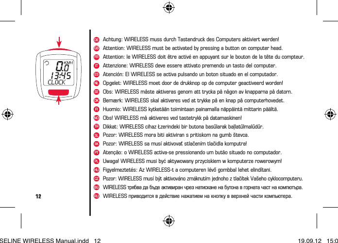 12DEFRITNLSEDKFINOTRSLSKPTESGBAchtung: WIRELESS muss durch Tastendruck des Computers aktiviert werden!Attention: le WIRELESS doit être activé en appuyant sur le bouton de la tête du compteur.Attenzione: WIRELESS deve essere attivato premendo un tasto del computer.Opgelet: WIRELESS moet door de drukknop op de computer geactiveerd worden!Obs: WIRELESS måste aktiveras genom att trycka på någon av knapparna på datorn.Bemærk: WIRELESS skal aktiveres ved at trykke på en knap på computerhovedet.Huomio: WIRELESS kytketään toimintaan painamalla näppäintä mittarin päältä.Obs! WIRELESS må aktiveres ved tastetrykk på datamaskinen!Dikkat: WIRELESS cihaz Łzerindeki bir butona basűlarak baļlatűlmalűdűr.Pozor: WIRELESS mora biti aktiviran s pritiskom na gumb števca.Pozor: WIRELESS sa musí aktivovať stlačením tlačidla komputra!Atenção: o WIRELESS activa-se pressionando um butão situado no computador.Atención: El WIRELESS se activa pulsando un boton situado en el computador.Attention: WIRELESS must be activated by pressing a button on computer head.PLHUCZBGUwaga! WIRELESS musi być aktywowany przyciskiem w komputerze rowerowym!Figyelmeztetés: Az WIRELESS-t a computeren lévő gombbal lehet elindítani.Pozor: WIRELESS musí být aktivováno zmáknutím jednoho z tlačítek Vašeho cyklocomputeru.WIRELESS трябва да бъде активиран чрез натискане на бутона в горната част на компютъра.WIRELESS приводится в действие нажатием на кнопку в верхней части компьютера.RUBASELINE WIRELESS Manual.indd   12 19.09.12   15:01