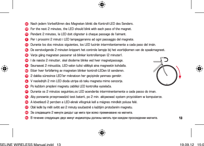 13DENOFRITNLSEDKFITRESGBNach jedem Vorbeiführen des Magneten blinkt die Kontroll-LED des Senders.Etter hver forbiføring av magneten blinker kontroll-LEDen til senderen.Attention: le WIRELESS doit être activé en appuyant sur le bouton de la tête du compteur.Pendant 2 minutes, la LED doit clignoter à chaque passage de l&apos;aimant.Per i prossimi 2 minuti i LED lampeggeranno ad ogni passaggio del magnete.De eerstvolgende 2 minuten knippert het controle lampje bij het voorbijkomen van de spaakmagneet.Varje gång magneten passerar så blinkar kontrollampan (2 minuter).I de næste 2 minutter, skal dioderne blinke ved hver magnetpassage.Seuraavat 2 minuuttia, LED-valon tulisi välkkyä aina magneetin kohdalla.2 dakika süresince LED´ler mıknatısın her geçișinde yanması gerekir.Durante los dos minutos siguientes, los LED lucirán intermitentemente a cada paso del imán.For the next 2 minutes, the LED should blink with each pass of the magnet.Pozor: WIRELESS musí být aktivováno zmáknutím jednoho z tlačítek Vašeho cyklocomputeru.WIRELESS трябва да бъде активиран чрез натискане на бутона в горната част на компютъра.WIRELESS приводится в действие нажатием на кнопку в верхней части компьютера.SLSKPTV naslednjih 2 min LED dioda utripa ob teku magneta mimo senzorja.Po každom prejdení magnetu zabliká LED kontrolka vysielača.Durante os 2 minutos seguintes,os LED acenderão interminentemente a cada passo do iman.PLHUCZBGAby ponownie przeprowadzić test baterii, po 2 min. aktywować system przyciskiem w komputerze.A következő 2 percben a LED-eknek villogniuk kell a mágnes mindkét polusa felé.Obě ledki by měli svítit asi 2 minuty součastně s každým protočením magnetu.Эа следващите 2 минути диодът ще мига при всяко преминаване на магнита.B течение следующих двух минут индикаторы должны мигать при каждом прохождении магнита.RUBASELINE WIRELESS Manual.indd   13 19.09.12   15:01