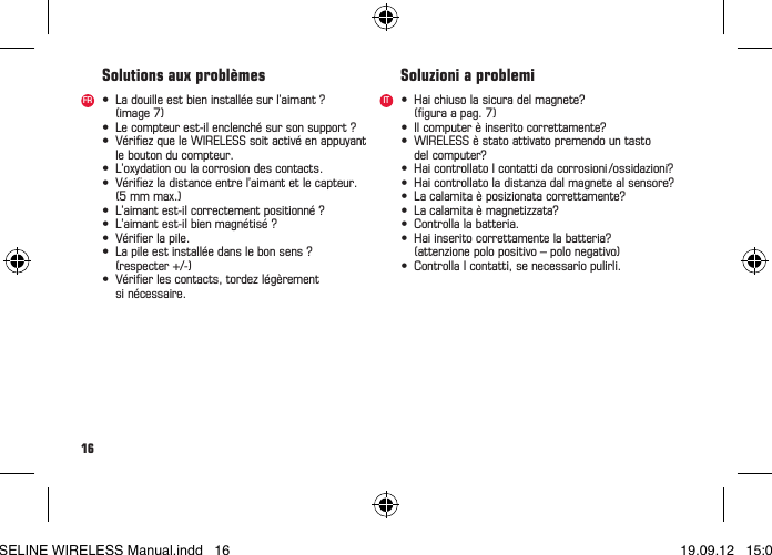 16• Ladouilleestbieninstalléesurl’aimant? (image7)• Lecompteurest-ilenclenchésursonsupport?• VériezqueleWIRELESSsoitactivéenappuyant  le bouton du compteur.• L’oxydationoulacorrosiondescontacts.• Vériezladistanceentrel’aimantetlecapteur.  (5 mm max.)• L’aimantest-ilcorrectementpositionné?• L’aimantest-ilbienmagnétisé?• Vérierlapile.• Lapileestinstalléedanslebonsens? (respecter+/-)• Vérierlescontacts,tordezlégèrement  si nécessaire.• Haichiusolasicuradelmagnete? (guraapag.7)• Ilcomputerèinseritocorrettamente?• WIRELESSèstatoattivatopremendountasto delcomputer?• HaicontrollatoIcontattidacorrosioni/ossidazioni?• Haicontrollatoladistanzadalmagnetealsensore?• Lacalamitaèposizionatacorrettamente?• Lacalamitaèmagnetizzata?• Controllalabatteria.• Haiinseritocorrettamentelabatteria?  (attenzione polo positivo – polo negativo)• ControllaIcontatti,senecessariopulirli.Solutions aux problèmes Soluzioni a problemiFR ITBASELINE WIRELESS Manual.indd   16 19.09.12   15:01