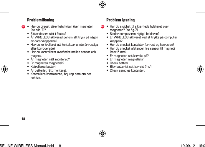 18• Hardudragetsäkerhetshylsanövermagneten (sebild7)?• Sitterdatornrättifästet?• ÄrWIRELESSaktiveradgenomatttryckpånågon avdatorknapparna?• Hardukontrolleratattkontakternainteärrostiga ellerkorroderade?• Hardukontrolleratavståndetmellensensoroch magnet.• Ärmagnetenrättmonterad?• Ermagnetenmagnetisk?• Kotrollereabatteri.• Ärbatterieträttmonterat.• Kontrollerakontakterna,böjuppdomomdet behövs.• Harduskubbettilsikkerhedshylsteretover magneten?(seg.7)• SiddercomputerenrigtigIholderen?• ErWIRELESSaktiveretvedattrykkepåcomputer knappen?• Harduchecketkontakterforrustogkorrosion?• Harduchecketafstandenfrasensortilmagnet?  (max 5 mm)• Ermagnetensatkorrektpå?• Ermagnetenmagnetisk?• Checkbatteri.• Blevbatterietsatkorrekt?+/-!• Checksamtligekontakter.Problemlösning Problem løsningSE DKBASELINE WIRELESS Manual.indd   18 19.09.12   15:01