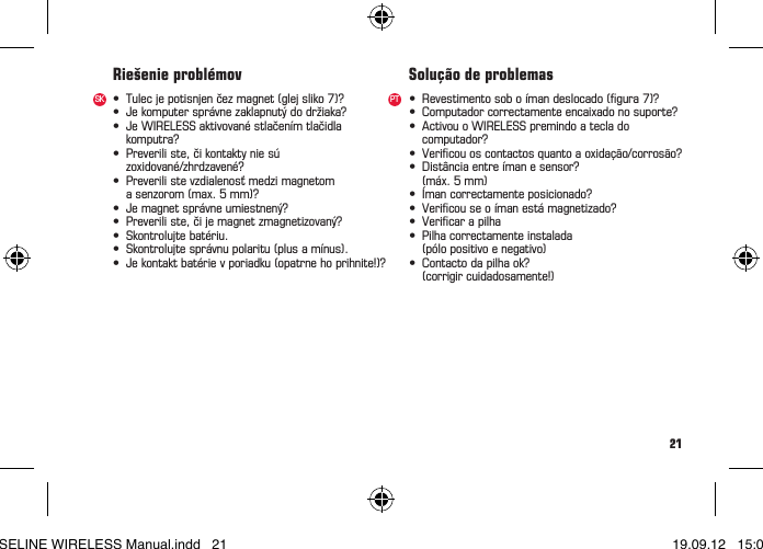 21• Tulecjepotisnjenčezmagnet(glejsliko7)?• Jekomputersprávnezaklapnutýdodržiaka?• JeWIRELESSaktivovanéstlačenímtlačidla komputra?• Preveriliste,čikontaktyniesú zoxidované/zhrdzavené?• Preverilistevzdialenosťmedzimagnetom asenzorom(max.5mm)?• Jemagnetsprávneumiestnený?• Preveriliste,čijemagnetzmagnetizovaný?• Skontrolujtebatériu.• Skontrolujtesprávnupolaritu(plusamínus).• Jekontaktbatérievporiadku(opatrnehoprihnite!)?Riešenie problémov• Revestimentosoboímandeslocado(gura7)?• Computadorcorrectamenteencaixadonosuporte?• ActivouoWIRELESSpremindoateclado computador?• Vericouoscontactosquantoaoxidação/corrosão?• Distânciaentreímanesensor?  (máx. 5 mm)• Ímancorrectamenteposicionado?• Vericouseoímanestámagnetizado?• Vericarapilha• Pilhacorrectamenteinstalada  (pólo positivo e negativo)• Contactodapilhaok?  (corrigir cuidadosamente!)Solução de problemasSK PTBASELINE WIRELESS Manual.indd   21 19.09.12   15:01