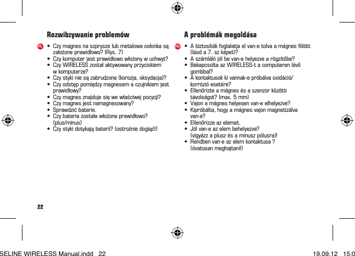 22• Czymagnesnaszpryszelubmetalowaosłonkasą założoneprawidłowo?(Rys.7)• Czykomputerjestprawidłowowłożonywuchwyt?• CzyWIRELESSzostałaktywowanyprzyciskiem wkomputerze?• Czystykiniesązabrudzone(korozja,oksydacja)?• Czyodstęppomiędzymagnesemaczujnikiemjest prawidłowy?• Czymagnesznajdujesięwewłaściwejpozycji?• Czymagnesjestnamagnesowany?• Sprawdzićbaterie.• Czybateriazostaławłożonaprawidłowo? (plus/minus)• Czystykidotykająbaterii?(ostrożniedogiąć!)Rozwibzywanie problemówPL • Abiztosítékfoglalatjaelvan-etolvaamágnesfölött (lásda7.szképet)?• Aszámlálójólbevan-ehelyezvearögzítőbe?• BekapcsoltaazWIRELESS-tacomputerenlévő gombbal?• Akontaktusokkivannak-epróbálvaoxidáció/ korrózióesetére?• Ellenőrizteamágnesésaszenzorközötti távolságot?(max.5mm)• Vajonamágneshelyesenvan-eelhelyezve?• Kipróbálta,hogyamágnesvajonmagnetizálva van-e?• Ellenőrizzeazelemet.• Jólvan-eazelembehelyezve?  (vigyázz a plusz és a mínusz pólusra)!• Rendbenvan-eazelemkontaktusa?  (óvatosan meghajtani!)A problémák megoldásaHUBASELINE WIRELESS Manual.indd   22 19.09.12   15:01