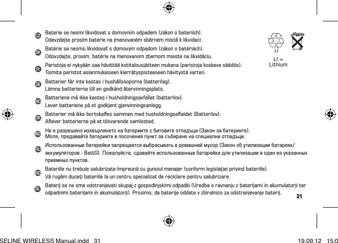 31Batterien dürfen nicht im Hausmüll entsorgt werden (Batteriegesetz)!BittegebenSiedieBatterienaneinerbenanntenÜbergabestellezurEntsorgungab.Batteries may not be disposed of in household waste (European Battery Law).Please hand in the batteries at a nominated hand-over point for disposal.Nepasjeterlespilesauxorduresménagères(loirelativeauxpilesetaccu.).  Veuillez rapporter vos piles usagées dans un centre de collecte agréé.Lebatterienondevonoesseresmaltiteneiriutidomestici(leggeeuropeasullebatterie).Si prega di consegnare le batterie esaurite presso i punti di raccolta previsti per lo smaltimento.Las baterías no deben ser eliminadas en la basura doméstica (Ley de baterías).Por favor entregue las baterías en un lugar de recogida mencionado para su posterior eliminación.Batterijen horen niet thuis bij het restafval (Europese richtlijn batterijen). Geeft u de batterijen mee met de chemokar.As pilhas não devem eliminadas em conjunto com o lixo doméstico (lei relativa a pilhas).Entregue as pilhas num ponto de recolha correspondente para a sua correcta eliminação.Bateriiniewolnowyrzucaćdośmieci(niemieckaustawaobateriach).Baterie należy oddać do utylizacji w odpowiednim punkcie zbiórki odpadów.Piller ev çöpüne atılmamalıdır (Pil yasası). Lütfenpilleritasyeamacıylabelirlenenbirteslimnoktasınabırakın.Az elemeket nem szabad a háztartási szemétbe dobni („elemtörvény“).Kérjük, vigye az elemeket egy megfelelő gyűjtőhelyre ártalmatlanításra.LI = LithiumLI = LithiumBaterie se nesmí likvidovat s domovním odpadem (zákon o bateriích).Odevzdejte prosím baterie na jmenovaném sběrném místě k likvidaci.Batérie sa nesmú likvidovať s domovým odpadom (zákon o batériách).Odovzdajte, prosím, batérie na menovanom zbernom mieste na likvidáciu.Paristoja ei nykyään saa hävittää kotitalousjätteen mukana (paristoja koskeva säädös).Toimita paristot asianmukaiseen kierrätyspisteeseen hävitystä varten.Batterier får inte kastas i hushållssoporna (batterilag). Lämna batterierna till en godkänd återvinningsplats.Batteriene må ikke kastes i husholdningsavfallet (batterilov). Lever batteriene på et godkjent gjenvinningsanlegg.Batterier må ikke bortskaﬀes sammen med husholdningsaﬀaldet (Batterilov).Aﬂever batterierne på et tilsvarende samlested.Нееразрешеноизхвърлянетонабатериитесбитовитеотпадъци(Законзабатериите).Моля,предавайтебатериитевпосоченияпунктзасъбираненаспециалниотпадъци.Использованныебатарейкизапрещаетсявыбрасыватьвдомашниймусор(Законобутилизациибатареек/аккумуляторов-BattG).Пожалуйста,сдавайтеиспользованныебатарейкидляутилизацииводинизуказанныхприемных пунктов.Bateriilenutrebuiesalubrizateîmpreunăcugunoiulmenajer(conformlegislaţieiprivindbateriile).Vă rugăm duceţi bateriile la un centru specializat de reciclare pentru salubrizare.Baterij se ne sme odstranjevati skupaj z gospodinjskimi odpadki (Uredba o ravnanju z baterijami in akumulatorji ter odpadnimi baterijami in akumulatorji). Prosimo, da baterije oddate v zbiralnico za odstranjevanje baterij.SKSLFISENODKBGRUROCZLIBASELINE WIRELESS Manual.indd   31 19.09.12   15:01