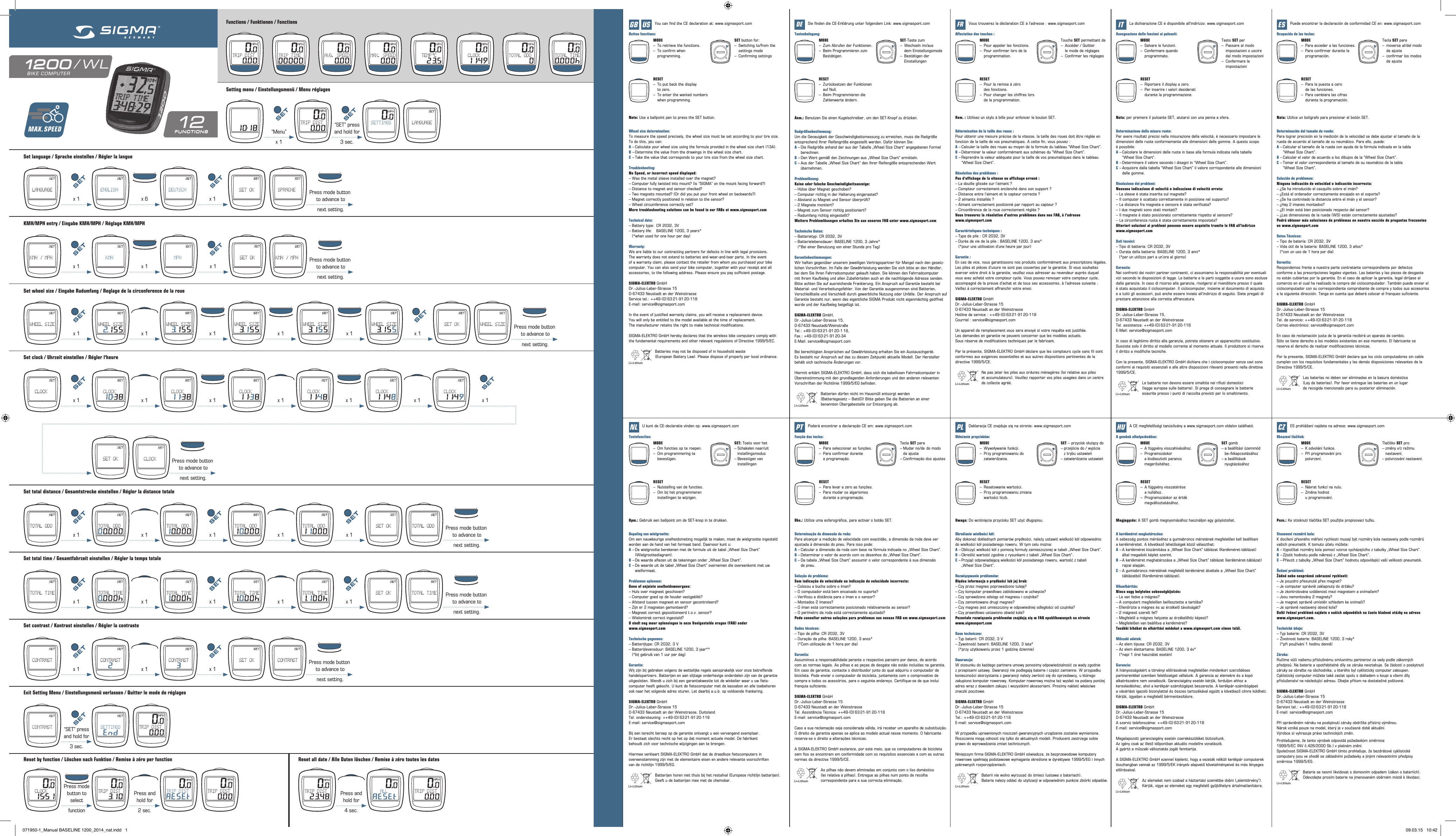 Setting menu / Einstellungsmenü / Menu réglagesFunctions / Funktionen / FonctionsSet language / Sprache einstellen / Régler la langueKMH/MPH entry / Eingabe KMH/MPH / Réglage KMH/MPHSet wheel size / Eingabe Radumfang / Reglage de la circonference de la roueSet total distance / Gesamtstrecke einstellen / Régler la distance totaleSet total time / Gesamtfahrzeit einstellen / Régler la temps totaleSet contrast / Kontrast einstellen / Régler la contrasteSet clock / Uhrzeit einstellen / Régler l‘heureExit Setting Menu / Einstellungsmenü verlassen / Quitter le mode de réglagesWheel size determination:To measure the speed precisely, the wheel size must be set according to your tire size. To do this, you can:A – Calculate your wheel size using the formula provided in the wheel size chart (13A).B – Determine the value from the drawings in the wheel size chart.C – Take the value that corresponds to your tire size from the wheel size chart.Troubleshooting:No Speed, or incorrect speed displayed:– Was the metal sleeve installed over the magnet?– Computer fully twisted into mount? (is “SIGMA” on the mount facing forward?)– Distance to magnet and sensor checked?– Two magnets mounted? (Or did you put your front wheel on backwards?)– Magnet correctly positioned in relation to the sensor?– Wheel circumference correctly set?More troubleshooting solutions can be found in our FAQs at www.sigmasport.comTechnical data:– Battery type:  CR 2032, 3V– Battery life:   BASELINE 1200, 3 years*    (*when used for one hour per day)Warranty:We are liable to our contracting partners for defects in line with legal provisions.  The warranty does not extend to batteries and wear-and-tear parts. In the event  of a warranty claim, please contact the retailer from whom you purchased your bike computer. You can also send your bike computer, together with your receipt and all accessories, to the following address. Please ensure you pay sufficient postage.SIGMA-ELEKTRO GmbHDr.-Julius-Leber-Strasse 15D-67433 Neustadt an der WeinstrasseService  tel.: ++49-(0) 63 21-91 20-118E-mail: service@sigmasport.comIn the event of justified warranty claims, you will receive a replacement device. You will only be entitled to the model available at the time of replacement.  The manufacturer retains the right to make technical modifications.SIGMA-ELEKTRO GmbH hereby declares that the wireless bike computers comply with the fundamental requirements and other relevant regulations of Directive 1999/5/EC.    Batteries may not be disposed of in household waste      (European Battery Law). Please dispose of properly per local ordinance.Bepaling van wielgrootte:Om een nauwkeurige snelheidsmeting mogelijk te maken, moet de wielgrootte ingesteld worden aan de hand van het formaat band. Daarvoor kunt u:A – De wielgrootte berekenen met de formule uit de tabel „Wheel Size Chart”   (Wielgroottediagram).B – De waarde aflezen uit de tekeningen onder „Wheel Size Chart”.C – De waarde uit de tabel „Wheel Size Chart” overnemen die overeenkomt met uw   wielformaat.Problemen oplossen:Geen of onjuiste snelheidsweergave:– Huls over magneet geschoven?– Computer goed op de houder vastgeklikt?– Afstand tussen magneet en sensor gecontroleerd?– Zijn er 2 magneten gemonteerd?– Magneet correct gepositioneerd t.o.v. sensor?– Wielomtrek correct ingesteld?U vindt nog meer oplossingen in onze Veelgestelde vragen (FAQ) onder  www.sigmasport.comTechnische gegevens:– Batterijtype: CR 2032, 3V– Batterijlevensduur: BASELINE 1200, 3 jaar**   (*bij gebruik van 1 uur per dag)Garantie:Wij zijn bij gebreken volgens de wettelijke regels aansprakelijk voor onze betreffende handelspartners. Batterijen en aan slijtage onderhevige onderdelen zijn van de garantie uitgesloten. Wendt u zich bij een garantiekwestie tot de winkelier waar u uw fiets- computer heeft gekocht. U kunt de fietscomputer met de kassabon en alle toebehoren ook naar het volgende adres sturen. Let daarbij a.u.b. op voldoende frankering.SIGMA-ELEKTRO GmbHDr.-Julius-Leber-Strasse 15D-67433 Neustadt an der Weinstrasse, DuitslandTel.  ondersteuning: ++49-(0) 63 21-91 20-118E-mail: service@sigmasport.comBij een terecht beroep op de garantie ontvangt u een vervangend exemplaar. Er bestaat slechts recht op het op dat moment actuele model. De fabrikant  behoudt zich voor technische wijzigingen aan te brengen.Hiermee verklaart SIGMA-ELEKTRO GmbH dat de draadloze fietscomputers in  overeenstemming zijn met de elementaire eisen en andere relevante voorschriften  van de richtlijn 1999/5/EG.    Batterijen horen niet thuis bij het restafval (Europese richtlijn batterijen).      Geeft u de batterijen mee met de chemokar.Radgrößenbestimmung:Um die Genauigkeit der Geschwindigkeitsmessung zu erreichen, muss die Radgröße  entsprechend Ihrer Reifengröße eingestellt werden. Dafür können Sie:A – Die Radgröße anhand der aus der Tabelle „Wheel Size Chart“ angegebenen Formel  berechnen.B – Den Wert gemäß den Zeichnungen aus „Wheel Size Chart“ ermitteln.C – Aus der Tabelle „Wheel Size Chart“ den Ihrer Reifengöße entsprechenden Wert übernehmen.Problemlösung:Keine oder falsche Geschwindigkeitsanzeige:– Hülse über Magnet geschoben?– Computer richtig in der Halterung eingerastet?– Abstand zu Magnet und Sensor überprüft?– 2 Magnete montiert?– Magnet zum Sensor richtig positioniert?– Radumfang richtig eingestellt?Weitere Problemlösungen erhalten Sie aus unseren FAQ unter www.sigmasport.comTechnische Daten:– Batterietyp: CR 2032, 3V– Batterielebensdauer: BASELINE 1200, 3 Jahre*   (*Bei einer Benutzung von einer Stunde pro Tag)Garantiebestimmungen:Wir haften gegenüber unserem jeweiligen Vertragspartner für Mangel nach den gesetz-lichen Vorschriften. Im Falle der Gewährleistung wenden Sie sich bitte an den Händler, bei dem Sie Ihren Fahrradcomputer gekauft haben. Sie können den Fahrradcomputer mit Ihrem Kaufbeleg und allen Zubehörteilen auch an die nachfolgende Adresse senden. Bitte achten Sie auf ausreichende Frankierung. Ein Anspruch auf Garantie besteht bei Material- und Verarbeitungsfehler. Von der Garantie ausgenommen sind Batterien, Verschleißteile und Verschleiß durch gewerbliche Nutzung oder Unfälle. Der Anspruch auf Garantie besteht nur, wenn das eigentliche SIGMA Produkt nicht eigenmächtig geöffnet wurde und der Kaufbeleg beigefügt ist.SIGMA-ELEKTRO GmbH, Dr.-Julius-Leber-Strasse 15, D-67433 Neustadt/WeinstraßeTel.:  +49-(0) 63 21-91 20-1 18, Fax.:  +49-(0) 63 21-91 20-34E-Mail: service@sigmasport.comBei berechtigten Ansprüchen auf Gewährleistung erhalten Sie ein Austauschgerät.  Es besteht nur Anspruch auf das zu diesem Zeitpunkt aktuelle Modell. Der Hersteller behält sich technische Änderungen vor.Hiermit erklärt SIGMA-ELEKTRO GmbH, dass sich die kabellosen Fahrradcomputer in Übereinstimmung mit den grundlegenden Anforderungen und den anderen relevanten Vorschriften der Richtlinie 1999/5/EG befinden.    Batterien dürfen nicht im Hausmüll entsorgt werden      (Batteriegesetz – BattG)! Bitte geben Sie die Batterien an einer      benannten Übergabestelle zur Entsorgung ab.Determinação da dimensão da roda:Para alcançar a medição de velocidade com exactidão, a dimensão da roda deve ser ajustada à dimensão do pneu. Para isso pode:A – Calcular a dimensão da roda com base na fórmula indicada no „Wheel Size Chart”.B – Determinar o valor de acordo com os desenhos do „Wheel Size Chart”.C – Da tabela „Wheel Size Chart” asssumir o valor correspondente à sua dimensão    de pneu.Solução do problema:Sem indicação de velocidade ou indicação de velocidade incorrecta:– Colocou a bucha sobre o íman?– O computador está bem encaixado no suporte?– Verificou a distância para o íman e o sensor?– Montados 2 ímanes?– O íman está correctamente posicionado relativamente ao sensor?– O perímetro da roda está correctamente ajustado?Pode consultar outras soluções para problemas nas nossas FAQ em www.sigmasport.comDados técnicos:– Tipo de pilha: CR 2032, 3V– Duração da pilha: BASELINE 1200, 3 anos*  (*Com utilização de 1 hora por dia)Garantia:Assumimos a responsabilidade perante o respectivo parceiro por danos, de acordo  com as normas legais. As pilhas e as peças de desgate não estão incluídas na garantia. Em caso de garantia, contacte o distribuidor junto do qual adquiriu o computador de bicicleta. Pode enviar o computador de bicicleta, juntamente com o comprovativo de compra e todos os acessórios, para o seguinte endereço. Certifique-se de que inclui franquia suficiente.SIGMA-ELEKTRO GmbHDr.-Julius-Leber-Strasse 15D-67433 Neustadt an der WeinstrasseTel.  Assistência Técnica:  ++49-(0) 63 21-91 20-118E-mail: service@sigmasport.comCaso a sua reclamação seja considerada válida, irá receber um aparelho de substituição. O direito de garantia apenas se aplica ao modelo actual nesse momento. O fabricante reserva-se o direito a alterações técnicas.A SIGMA-ELEKTRO GmbH esclarece, por este meio, que os computadores de bicicleta sem fios se encontram em conformidade com os requisitos essenciais e com as outras normas da directiva 1999/5/CE.    As pilhas não devem eliminadas em conjunto com o lixo doméstico      (lei relativa a pilhas). Entregue as pilhas num ponto de recolha      correspondente para a sua correcta eliminação.Détermination de la taille des roues :Pour obtenir une mesure précise de la vitesse, la taille des roues doit être réglée en fonction de la taille de vos pneumatiques. A cette fin, vous pouvez :A – Calculer la taille des roues au moyen de la formule du tableau “Wheel Size Chart”.B – Déterminer la valeur conformément aux schémas du “Wheel Size Chart”.C – Reprendre la valeur adéquate pour la taille de vos pneumatiques dans le tableau    “Wheel Size Chart”.Résolution des problèmes :Pas d‘affichage de la vitesse ou affichage erroné :– La douille glissée sur l‘aimant ?– Compteur correctement enclenché dans son support ?– Distance entre l‘aimant et le capteur correcte ?– 2 aimants installés ?– Aimant correctement positionné par rapport au capteur ?– Circonférence de la roue correctement réglée ?Vous trouverez la résolution d‘autres problèmes dans nos FAQ, à l‘adresse  www.sigmasport.comCaractéristiques techniques :– Type de pile : CR 2032, 3V– Durée de vie de la pile : BASELINE 1200, 3 ans*  (*pour une utilisation d‘une heure par jour)Garantie :En cas de vice, nous garantissons nos produits conformément aux prescriptions légales. Les piles et pièces d‘usure ne sont pas couvertes par la garantie. Si vous souhaitez exercer votre droit à la garantie, veuillez vous adresser au revendeur auprès duquel  vous avez acheté votre compteur cycle. Vous pouvez renvoyer votre compteur cycle, accompagné de la preuve d‘achat et de tous ses accessoires, à l‘adresse suivante : Veillez à correctement affranchir votre envoi.SIGMA-ELEKTRO GmbHDr.-Julius-Leber-Strasse 15D-67433 Neustadt an der WeinstrasseHotline de service : ++49-(0) 63 21-91 20-118Courriel : service@sigmasport.comUn appareil de remplacement vous sera envoyé si votre requête est justifiée.  Les demandes en garantie ne peuvent concerner que les modèles actuels.  Sous réserve de modifications techniques par le fabricant.Par la présente, SIGMA-ELEKTRO GmbH déclare que les compteurs cycle sans fil sont conformes aux exigences essentielles et aux autres dispositions pertinentes de la directive 1999/5/CE.    Ne pas jeter les piles aux ordures ménagères (loi relative aux piles     et accumulateurs). Veuillez rapporter vos piles usagées dans un centre      de collecte agréé.Określanie wielkości kół:Aby dokonać dokładnych pomiarów prędkości, należy ustawić wielkość kół odpowiednio  do wielkości kół posiadanego roweru. W tym celu można:A – Obliczyć wielkość kół z pomocą formuły zamieszczonej w tabeli „Wheel Size Chart”.B – Określić wartość zgodnie z rysunkami z tabeli „Wheel Size Chart”.C – Przyjąć odpowiadającą wielkości kół posiadanego roweru, wartość z tabeli    „Wheel Size Chart”.Rozwiązywanie problemów:Błędna informacja o prędkości lub jej brak:– Czy przez magnes poprowadzono tuleję?– Czy komputer prawidłowo zablokowano w uchwycie?– Czy sprawdzono odstęp od magnesu i czujnika?– Czy zamontowano drugi magnes?– Czy magnes jest umieszczony w odpowiedniej odległości od czujnika?– Czy prawidłowo ustawiono obwód koła?Pozostałe rozwiązania problemów znajdują się w FAQ opublikowanych na stronie  www.sigmasport.comDane techniczne:– Typ baterii: CR 2032, 3 V– Żywotność baterii: BASELINE 1200, 3 lata*  (*przy użytkowaniu przez 1 godzinę dziennie)Gwarancja:W stosunku do każdego partnera umowy ponosimy odpowiedzialność za wady zgodnie z przepisami ustawy. Gwarancji nie podlegają baterie i części zamienne. W przypadku konieczności skorzystania z gwarancji należy zwrócić się do sprzedawcy, u którego zakupiono komputer rowerowy. Komputer rowerowy można też wysłać na podany poniżej adres wraz z dowodem zakupu i wszystkimi akcesoriami. Prosimy nakleić właściwe znaczki pocztowe.SIGMA-ELEKTRO GmbHDr.-Julius-Leber-Strasse 15D-67433 Neustadt an der WeinstrasseTel.:  ++49-(0) 63 21-91 20-118E-mail: service@sigmasport.comW przypadku uprawnionych roszczeń gwarancyjnych urządzenie zostanie wymienione. Roszczenia mogą odnosić się tylko do aktualnych modeli. Producent zastrzega sobie prawo do wprowadzania zmian technicznych.Niniejszym firma SIGMA-ELEKTRO GmbH oświadcza, że bezprzewodowe komputery rowerowe spełniają podstawowe wymagania określone w dyrektywie 1999/5/EG i innych pokrewnych rozporządzeniach.    Baterii nie wolno wyrzucać do śmieci (ustawa o bateriach).    Baterie należy oddać do utylizacji w odpowiednim punkcie zbiórki odpadów.Determinazione della misura ruote:Per avere risultati precisi nella misurazione della velocità, è necessario impostare le dimensioni delle ruote conformemente alle dimensioni delle gomme. A questo scopo  è possibile:A – Calcolare le dimensioni delle ruote in base alla formula indicata nella tabella    “Wheel Size Chart”.B – Determinare il valore secondo i disegni in “Wheel Size Chart”.C – Acquisire dalla tabella “Wheel Size Chart” il valore corrispondente alle dimensioni    delle gomme.Risoluzione dei problemi:Nessuna indicazione di velocità o indicazione di velocità errata:– La sleeve è stata inserita sul magnete?– Il computer è scattato correttamente in posizione nel supporto?– La distanza fra magnete e sensore è stata verificata?– I due magneti sono stati montati?– Il magnete è stato posizionato correttamente rispetto al sensore?– La circonferenza ruota è stata correttamente impostata?Ulteriori soluzioni ai problemi possono essere acquisite tramite le FAQ all’indirizzo  www.sigmasport.comDati tecnici:– Tipo di batteria: CR 2032, 3V– Durata della batteria: BASELINE 1200, 3 anni*    (*per un utilizzo pari a un’ora al giorno)Garanzia:Nei confronti dei nostri partner contraenti, ci assumiamo la responsabilità per eventuali vizi secondo le disposizioni di legge. Le batterie e le parti soggette a usura sono escluse dalla garanzia. In caso di ricorso alla garanzia, rivolgersi al rivenditore presso il quale è stato acquistato il ciclocomputer. Il ciclocomputer, insieme al documento di acquisto e a tutti gli accessori, può anche essere inviato all‘indirizzo di seguito. Siete pregati di prestare attenzione alla corretta affrancatura.SIGMA-ELEKTRO GmbHDr.-Julius-Leber-Strasse 15, D-67433 Neustadt an der WeinstrasseTel.  assistenza: ++49-(0) 63 21-91 20-118E-Mail: service@sigmasport.comIn caso di legittimo diritto alla garanzia, potrete ottenere un apparecchio sostitutivo.Sussiste solo il diritto al modello corrente al momento attuale. Il produttore si riserva  il diritto a modifiche tecniche.Con la presente, SIGMA-ELEKTRO GmbH dichiara che i ciclocomputer senza cavi sono conformi ai requisiti essenziali e alle altre disposizioni rilevanti presenti nella direttiva 1999/5/CE.    Le batterie non devono essere smaltite nei rifiuti domestici      (legge europea sulle batterie). Si prega di consegnare le batterie      esaurite presso i punti di raccolta previsti per lo smaltimento.A kerékméret meghatározása:A sebesség pontos méréséhez a gumiabroncs méretének megfelelően kell beállítani  a kerékméretet. A következő lehetőségek közül választhat:A – A kerékméret kiszámítása a „Wheel Size Chart” táblázat (Kerékméret-táblázat)    által megadott képlet szerint.B – A kerékméret meghatározása a „Wheel Size Chart” táblázat (kerékméret-táblázat)    rajzai alapján.C – A gumiabroncs méretének megfelelő kerékméret átvétele a „Wheel Size Chart”    táblázatból (Kerékméret-táblázat).Hibaelhárítás:Nincs vagy helytelen sebességkijelzés:– Le van fedve a mágnes?– A computert megfelelően beillesztette a tartóba?– Ellenőrizte a mágnes és az érzékelő távolságát?– 2 mágnest szerelt fel?– Megfelelő a mágnes helyzete az érzékelőhöz képest?– Megfelelően van beállítva a kerékméret?További hibákat és elhárítási módokat a www.sigmasport.com címen talál.Műszaki adatok:– Az elem típusa: CR 2032, 3V– Az elem élettartama: BASELINE 1200, 3 év*   (*napi 1 órai használat esetén)Garancia:A hiányosságokért a törvényi előírásoknak megfelelően mindenkori szerződéses  partnereinkkel szemben felelősséget vállalunk. A garancia az elemekre és a kopó  alkatrészekre nem vonatkozik. Garanciaigény esetén kérjük, forduljon ahhoz a  kereskedéshez, ahol a kerékpár-számítógépet beszerezte. A kerékpár-számítógépet  a vásárlást igazoló bizonylattal és összes tartozékával együtt a következő címre küldheti. Kérjük, ügyeljen a megfelelő bérmentesítésre.SIGMA-ELEKTRO GmbHDr.-Julius-Leber-Strasse 15D-67433 Neustadt an der WeinstrasseA  szerviz  telefonszáma:  ++49-(0) 63 21-91 20-118E-mail: service@sigmasport.comMegalapozott garanciaigény esetén cserekészüléket biztosítunk. Az igény csak az illető időpontban aktuális modellre vonatkozik.  A gyártó a műszaki változtatás jogát fenntartja.A SIGMA-ELEKTRO GmbH ezennel kijelenti, hogy a vezeték nélküli kerékpár computerek összhangban vannak az 1999/5/EK irányelv alapvető követelményeivel és más lényeges előírásaival.    Az elemeket nem szabad a háztartási szemétbe dobni („elemtörvény“).      Kérjük, vigye az elemeket egy megfelelő gyűjtőhelyre ártalmatlanításra.Determinación del tamaño de rueda:Para lograr precisión en la medición de la velocidad se debe ajustar el tamaño de la rueda de acuerdo al tamaño de su neumático. Para ello, puede:A – Calcular el tamaño de la rueda con ayuda de la fórmula indicada en la tabla    “Wheel Size Chart”.B – Calcular el valor de acuerdo a los dibujos de la “Wheel Size Chart”.C – Tomar el valor correspondiente al tamaño de su neumático de la tabla    “Wheel Size Chart”.Solución de problemas:Ninguna indicación de velocidad o indicación incorrecta:– ¿Se ha introducido el casquillo sobre el imán?– ¿Está el ordenador correctamente encajado en el soporte?– ¿Se ha controlado la distancia entre el imán y el sensor?– ¿Hay 2 imanes montados?– ¿El imán está bien posicionado respecto del sensor?– ¿Las dimensiones de la rueda (WS) están correctamente ajustadas?Podrá obtener más soluciones de problemas en nuestra sección de preguntas frecuentes en www.sigmasport.comDatos Técnicos:– Tipo de batería: CR 2032, 3V– Vida útil de la batería: BASELINE 1200, 3 años*  (*con un uso de 1 hora por día)Garantía:Respondemos frente a nuestra parte contratante correspondiente por defectos conforme a las prescripciones legales vigentes. Las baterías y las piezas de desgaste no están cubiertas por la garantía. En el caso de aplicar la garantía, legal diríjase al comercio en el cual ha realizado la compra del ciclocomputador. También puede enviar el ciclocomputador con su correspondiente comprobante de compra y todos sus accesorios a la siguiente dirección. Tenga en cuenta que deberá colocar el franqueo suficiente.SIGMA-ELEKTRO GmbHDr.-Julius-Leber-Strasse 15D-67433 Neustadt an der WeinstrasseTel.  de servicio:  ++49-(0) 63 21-91 20-118Correo electrónico: service@sigmasport.comEn caso de reclamación justa de la garantía recibirá un aparato de cambio. Sólo se tiene derecho a los modelos existentes en ese momento. El fabricante se  reserva el derecho de realizar modificaciones técnicas.Por la presente, SIGMA-ELEKTRO GmbH declara que los ciclo computadores sin cable cumplen con los requisitos fundamentales y las demás disposiciones relevantes de la Directiva 1999/5/CE.    Las baterías no deben ser eliminadas en la basura doméstica      (Ley de baterías). Por favor entregue las baterías en un lugar      de recogida mencionado para su posterior eliminación.Stanovení rozměrů kola:K docílení přesného měření rychlosti musejí být rozměry kola nastaveny podle rozměrů vašich pneumatik. K tomuto účelu můžete:A – Vypočítat rozměry kola pomocí vzorce vycházejícího z tabulky „Wheel Size Chart”.B – Zjistit hodnotu podle nákresů z „Wheel Size Chart”.C – Převzít z tabulky „Wheel Size Chart” hodnotu odpovídající vaší velikosti pneumatik.Řešení problémů:Žádné nebo nesprávné zobrazení rychlosti:– Je pouzdro přesunuté přes magnet?– Je computer správně zaklapnutý do držáku?– Je zkontrolována vzdálenost mezi magnetem a snímačem?– Jsou namontovány 2 magnety?– Je magnet správně umístěn vzhledem ke snímači?– Je správně nastavený obvod kola?Další řešení problémů najdete v našich odpovědích na často kladené otázky na adrese www.sigmasport.com.Technické údaje:– Typ baterie: CR 2032, 3V– Životnost baterie: BASELINE 1200, 3 roky*  (*při používání 1 hodinu denně)Záruka:Ručíme vůči našemu příslušnému smluvnímu partnerovi za vady podle zákonných předpisů. Na baterie a opotřebitelné díly se záruka nevztahuje. Se žádostí o poskytnutí záruky se obraťte na obchodníka, u kterého byl cyklistický computer zakoupen.  Cyklistický computer můžete také zaslat spolu s dokladem o koupi a všemi díly příslušenství na následující adresu. Dbejte přitom na dostatečné poštovné.SIGMA-ELEKTRO GmbHDr.-Julius-Leber-Strasse 15D-67433 Neustadt an der WeinstrasseServisní  tel.: ++49-(0) 63 21-91 20-118E-mail: service@sigmasport.comPři oprávněném nároku na poskytnutí záruky obdržíte přístroj výměnou. Nárok vzniká pouze na model, který je v současné době aktuální.  Výrobce si vyhrazuje právo technických změn.Prohlašujeme, že tento výrobek odpovídá požadavkům směrnice 1999/5/EC (NV č.426/2000 Sb.) v platném znění.Společnost SIGMA-ELEKTRO GmbH tímto prohlašuje, že bezdrátové cyklistické  computery jsou ve shodě se základními požadavky a jinými relevantními předpisy směrnice 1999/5/ES.    Baterie se nesmí likvidovat s domovním odpadem (zákon o bateriích).      Odevzdejte prosím baterie na jmenovaném sběrném místě k likvidaci.Button functions:Toetsfuncties:Tastenbelegung:Função das teclas:Aﬀectation des touches :Obłożenie przycisków:Assegnazione delle funzioni ai pulsanti:A gombok elhelyezkedése:Ocupación de las teclas:Obsazení tlačítek:MODE–  To retrieve the functions.–  To confirm when   programming.RESET–  To put back the display    to zero.–  To enter the wanted numbers    when programming.RESET–  Zurücksetzen der Funktionen    auf Null. –  Beim Programmieren die   Zahlenwerte ändern.RESET–  Pour la remise à zéro    des fonctions.–  Pour changer les chiffres lors   de la programmation.RESET–  Riportare il display a zero.–  Per inserire i valori desiderati   durante la programmazione.RESET–  Para la puesta a cero   de las funciones.–  Para cambiara las cifras    durante la programación.MODE–  Om functies op te roepen.–  Om programmering te  bevestigen.MODE–  Zum Abrufen der Funktionen.–  Beim Programmieren zum   Bestätigen.MODE–  Para seleccionar as funções.–  Para confirmar durante   a programação.MODE–  Pour appeler les fonctions.–  Pour confirmer lors de la  programmation.MODE–  Wywoływanie funkcji.–  Przy programowaniu do   zatwierdzania.MODE–  Salvare le funzioni.–  Confermare quando   programmato.MODE–  A függvény visszahívásához.– Programozáskor    a kiválasztott parancs   megerősítéhez.MODE–  Para acceder a las funciones.–  Para confirmar durante la   programación.MODE–  K odvolání funkce.–  Při programování pro   potvrzení.SET button for:–  Switching to/from the    settings mode–  Confirming settingsSET: Toets voor het– Schakelen naar/uit   instellingsmodus– Bevestigen van   instellingenSET-Taste zum–  Wechseln im/aus    dem Einstellungsmode–  Bestätigen der   EinstellungenTecla SET para– Mudar no/de  do modo    de ajuste– Confirmação dos ajustesTouche SET permettant de–  Accéder / Quitter    le mode de réglages–  Confirmer les réglagesSET – przycisk służący do– przejścia do / wyjścia    z trybu ustawień– zatwierdzania ustawieńTasto SET per–  Passare al modo    impostazioni o uscire    dal modo impostazioni–  Confermare le   impostazioniSET gomb– a beállítási üzemmód   be-/kikapcsolásához– a beállítások    nyugtázásáhozTecla SET para–  moverse al/del modo    de ajuste–  confirmar los modos    de ajusteTlačítko SET pro:– změny v/z režimu   nastavení,– potvrzování nastavení.GBNLUS DEPTFRPLITHUESCZYou can find the CE declaration at: www.sigmasport.comNote: Use a ballpoint pen to press the SET button. Anm.: Benutzen Sie einen Kugelschreiber, um den SET-Knopf zu drücken. Rem. : Utilisez un stylo à bille pour enfoncer le bouton SET. Nota: per premere il pulsante SET, aiutarsi con una penna a sfera. Nota: Utilice un bolígrafo para presionar el botón SET.Sie finden die CE-Erklärung unter folgendem Link: www.sigmasport.comPoderá encontrar a declaração CE em: www.sigmasport.com Deklaracja CE znajduje się na stronie: www.sigmasport.com A CE megfelelőségi tanúsítvány a www.sigmasport.com oldalon található. ES prohlášení najdete na adrese: www.sigmasport.comU kunt de CE-declaratie vinden op: www.sigmasport.comVous trouverez la déclaration CE à l’adresse : www.sigmasport.com La dichiarazione CE è disponibile all‘indirizzo: www.sigmasport.com Puede encontrar la declaración de conformidad CE en: www.sigmasport.comx 1 x 1SETSETOpm.: Gebruik een ballpoint om de SET-knop in te drukken. Obs.: Utilize uma esferográfica, para activar o botão SET. Uwaga: Do wciśnięcia przycisku SET użyć długopisu. Megjegyzés: A SET gomb megnyomásához használjon egy golyóstollat. Pozn.: Ke stisknutí tlačítka SET použijte propisovací tužku.SETSETSETSETSETfUNcTIONS12x 1RESET–  Nulstelling van de functies.–  Om bij het programmeren   instellingen te wijzigen.RESET–  Para levar a zero as funções.–  Para mudar os algarismos    durante a programação.RESET–  Resetowanie wartości.–  Przy programowaniu zmiana    wartości liczb.RESET–  A függvény visszatérése    a nullához.–  Programozáskor az érték megváltoztatásához.RESET–  Návrat funkcí na nulu.–  Změna hodnot    u programování.SETSETSETSETSETMAX. SPEEDReset by function / Löschen nach Funktion / Remise à zéro per function Reset all date / Alle Daten löschen / Remise à zéro toutes les dates“Menu” x 1SET“SET” press and hold for 3 sec.SETPress mode button  to advance to   next setting.Press mode button  to advance to   next setting.Press mode button  to advance to   next setting.Press mode button  to advance to   next setting.Press mode button  to advance to   next setting.x 6 x 1x 1SETSETx 1 x 1x 1SETSETx 1 x 1 x 1 x 1x 1 x 1SETSETx 1 x 1SETSETx 1 x 1 x 1x 1 x 1x 1 x 1SETSETx 1Press mode button  to advance to   next setting.x 1SETx 1x 1 x 1SETSETx 1“SET” press and hold for  3 sec.SETPress and hold for 2 sec.Press and hold for 4 sec.Press mode button to  select  function x 1SETx 1Press mode button  to advance to   next setting.BIKE COMPUTER1200 / WLLI=LithiumLILI=LithiumLILI=LithiumLILI=LithiumLI LI=LithiumLILI=LithiumLILI=LithiumLILI=LithiumLILI=LithiumLILI=LithiumLI071950-1_Manual BASELINE 1200_2014_nat.indd   1 09.03.15   10:42