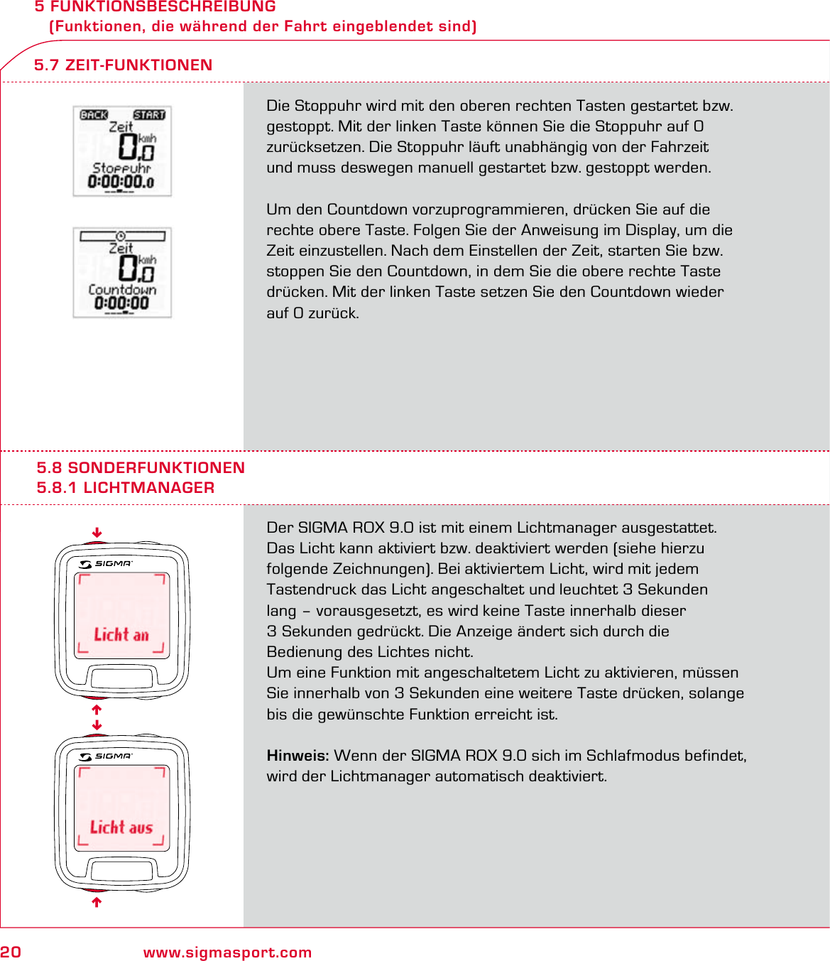 20 www.sigmasport.com5 FUNKTIONSBESCHREIBUNG    (Funktionen, die während der Fahrt eingeblendet sind)Die Stoppuhr wird mit den oberen rechten Tasten gestartet bzw. gestoppt. Mit der linken Taste können Sie die Stoppuhr auf 0  zurücksetzen. Die Stoppuhr läuft unabhängig von der Fahrzeit  und muss deswegen manuell gestartet bzw. gestoppt werden.Um den Countdown vorzuprogrammieren, drücken Sie auf die rechte obere Taste. Folgen Sie der Anweisung im Display, um die Zeit einzustellen. Nach dem Einstellen der Zeit, starten Sie bzw. stoppen Sie den Countdown, in dem Sie die obere rechte Taste drücken. Mit der linken Taste setzen Sie den Countdown wieder  auf 0 zurück.5.7 ZEIT-FUNKTIONEN5.8 SONDERFUNKTIONEN5.8.1 LICHTMANAGERDer SIGMA ROX 9.0 ist mit einem Lichtmanager ausgestattet.Das Licht kann aktiviert bzw. deaktiviert werden (siehe hierzu  folgende Zeichnungen). Bei aktiviertem Licht, wird mit jedem  Tastendruck das Licht angeschaltet und leuchtet 3 Sekunden lang – vorausgesetzt, es wird keine Taste innerhalb dieser  3 Sekunden gedrückt. Die Anzeige ändert sich durch die  Bedienung des Lichtes nicht.Um eine Funktion mit angeschaltetem Licht zu aktivieren, müssen Sie innerhalb von 3 Sekunden eine weitere Taste drücken, solange bis die gewünschte Funktion erreicht ist.Hinweis: Wenn der SIGMA ROX 9.0 sich im Schlafmodus befindet, wird der Lichtmanager automatisch deaktiviert.6666