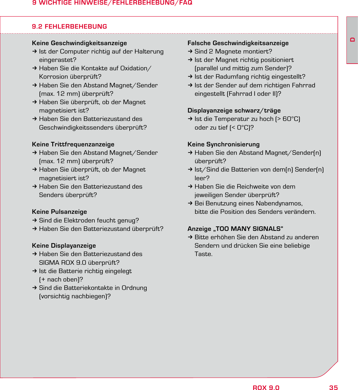 35DROX 9.09 WICHTIGE HINWEISE/FEHLERBEHEBUNG/FAQKeine Geschwindigkeitsanzeige3Ist der Computer richtig auf der Halterung  eingerastet?3Haben Sie die Kontakte auf Oxidation/  Korrosion überprüft?3Haben Sie den Abstand Magnet/Sender   (max. 12 mm) überprüft?3Haben Sie überprüft, ob der Magnet  magnetisiert ist?3Haben Sie den Batteriezustand des  Geschwindigkeitssenders überprüft?Keine Trittfrequenzanzeige3Haben Sie den Abstand Magnet/Sender   (max. 12 mm) überprüft?3Haben Sie überprüft, ob der Magnet  magnetisiert ist?3Haben Sie den Batteriezustand des  Senders überprüft?Keine Pulsanzeige3Sind die Elektroden feucht genug?3Haben Sie den Batteriezustand überprüft?Keine Displayanzeige3Haben Sie den Batteriezustand des   SIGMA ROX 9.0 überprüft?3Ist die Batterie richtig eingelegt   (+ nach oben)?3Sind die Batteriekontakte in Ordnung  (vorsichtig nachbiegen)?Falsche Geschwindigkeitsanzeige3Sind 2 Magnete montiert?3Ist der Magnet richtig positioniert   (parallel und mittig zum Sender)?3Ist der Radumfang richtig eingestellt?3Ist der Sender auf dem richtigen Fahrrad   eingestellt (Fahrrad I oder II)?Displayanzeige schwarz/träge3Ist die Temperatur zu hoch (&gt; 60°C)   oder zu tief (&lt; 0°C)?Keine Synchronisierung3Haben Sie den Abstand Magnet/Sender(n)  überprüft?3Ist/Sind die Batterien von dem(n) Sender(n)  leer?3Haben Sie die Reichweite von dem   jeweiligen Sender überprüft?3Bei Benutzung eines Nabendynamos,   bitte die Position des Senders verändern.Anzeige „TOO MANY SIGNALS“3Bitte erhöhen Sie den Abstand zu anderen   Sendern und drücken Sie eine beliebige  Taste.9.2 FEHLERBEHEBUNG