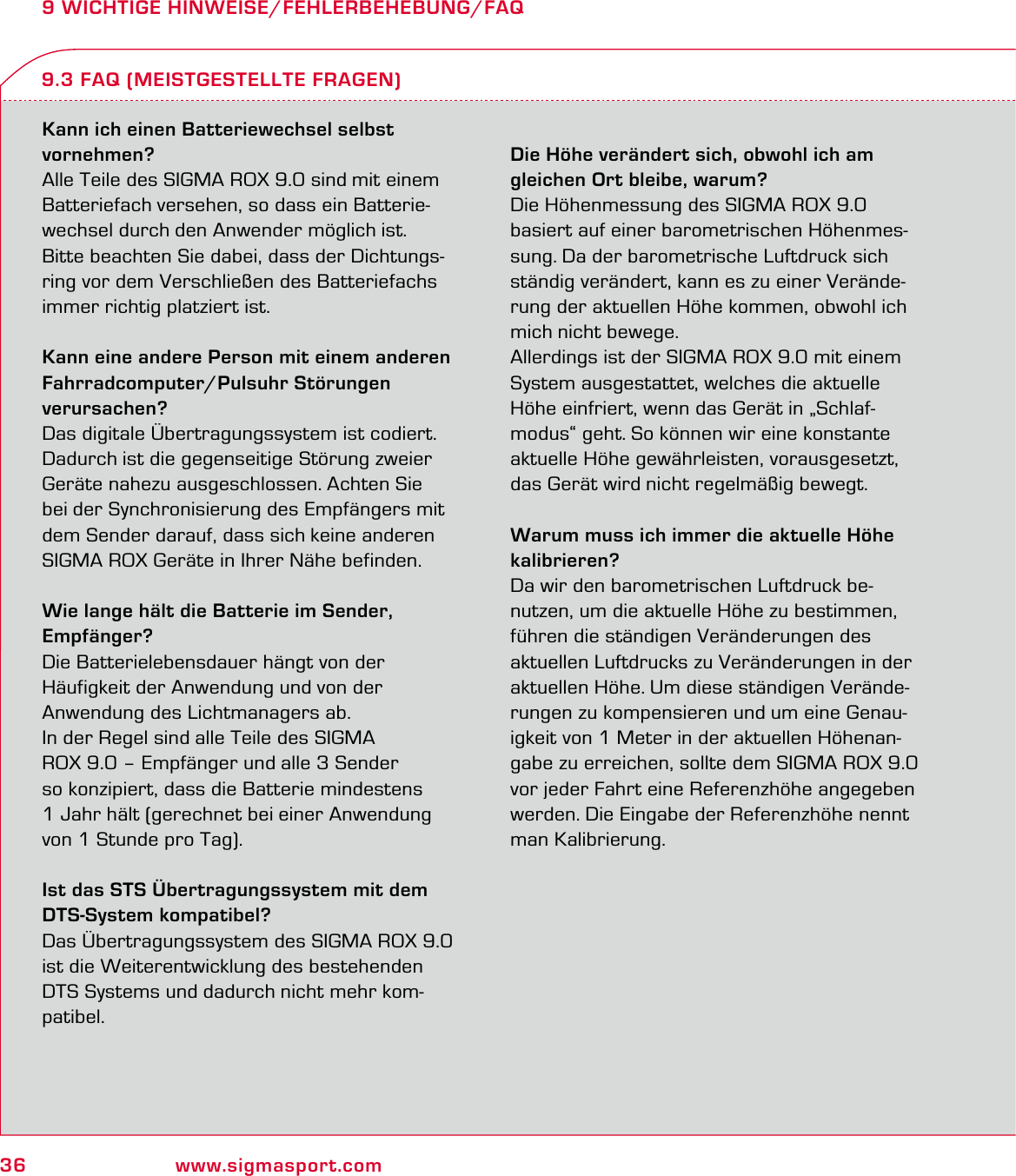 36 www.sigmasport.com9 WICHTIGE HINWEISE/FEHLERBEHEBUNG/FAQKann ich einen Batteriewechsel selbst  vornehmen?Alle Teile des SIGMA ROX 9.0 sind mit einem Batteriefach versehen, so dass ein Batterie-wechsel durch den Anwender möglich ist. Bitte beachten Sie dabei, dass der Dichtungs-ring vor dem Verschließen des Batteriefachs immer richtig platziert ist.Kann eine andere Person mit einem anderen Fahrradcomputer/Pulsuhr Störungen  verursachen?Das digitale Übertragungssystem ist codiert. Dadurch ist die gegenseitige Störung zweier Geräte nahezu ausgeschlossen. Achten Sie bei der Synchronisierung des Empfängers mit dem Sender darauf, dass sich keine anderen SIGMA ROX Geräte in Ihrer Nähe befinden.Wie lange hält die Batterie im Sender,  Empfänger?Die Batterielebensdauer hängt von der  Häufigkeit der Anwendung und von der  Anwendung des Lichtmanagers ab.In der Regel sind alle Teile des SIGMA  ROX 9.0 – Empfänger und alle 3 Sender  so konzipiert, dass die Batterie mindestens  1 Jahr hält (gerechnet bei einer Anwendung von 1 Stunde pro Tag).Ist das STS Übertragungssystem mit dem DTS-System kompatibel?Das Übertragungssystem des SIGMA ROX 9.0  ist die Weiterentwicklung des bestehenden DTS Systems und dadurch nicht mehr kom-patibel.Die Höhe verändert sich, obwohl ich am  gleichen Ort bleibe, warum?Die Höhenmessung des SIGMA ROX 9.0 basiert auf einer barometrischen Höhenmes-sung. Da der barometrische Luftdruck sich ständig verändert, kann es zu einer Verände-rung der aktuellen Höhe kommen, obwohl ich mich nicht bewege.Allerdings ist der SIGMA ROX 9.0 mit einem System ausgestattet, welches die aktuelle Höhe einfriert, wenn das Gerät in „Schlaf-modus“ geht. So können wir eine konstante aktuelle Höhe gewährleisten, vorausgesetzt, das Gerät wird nicht regelmäßig bewegt.Warum muss ich immer die aktuelle Höhe kalibrieren?Da wir den barometrischen Luftdruck be-nutzen, um die aktuelle Höhe zu bestimmen, führen die ständigen Veränderungen des aktuellen Luftdrucks zu Veränderungen in der aktuellen Höhe. Um diese ständigen Verände-rungen zu kompensieren und um eine Genau-igkeit von 1 Meter in der aktuellen Höhenan-gabe zu erreichen, sollte dem SIGMA ROX 9.0 vor jeder Fahrt eine Referenzhöhe angegeben werden. Die Eingabe der Referenzhöhe nennt man Kalibrierung.9.3 FAQ (MEISTGESTELLTE FRAGEN)