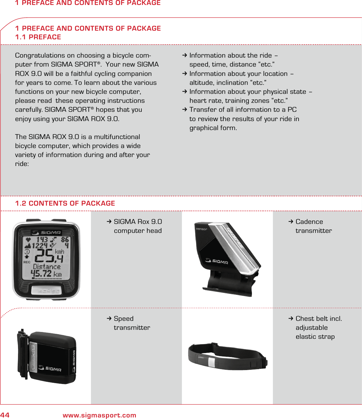 44 www.sigmasport.com1 PREFACE AND CONTENTS OF PACKAGECongratulations on choosing a bicycle com-puter from SIGMA SPORT®.  Your new SIGMA ROX 9.0 will be a faithful cycling companion for years to come. To learn about the various functions on your new bicycle computer, please read  these operating instructions carefully. SIGMA SPORT® hopes that you  enjoy using your SIGMA ROX 9.0.The SIGMA ROX 9.0 is a multifunctional  bicycle computer, which provides a wide  variety of information during and after your ride:3Information about the ride –   speed, time, distance “etc.”3Information about your location –   altitude, inclination “etc.”3Information about your physical state –   heart rate, training zones “etc.”3Transfer of all information to a PC   to review the results of your ride in  graphical form.3SIGMA Rox 9.0  computer head1 PREFACE AND CONTENTS OF PACKAGE1.1 PREFACE3Cadence  transmitter3Speed  transmitter3Chest belt incl.  adjustable  elastic strap1.2 CONTENTS OF PACKAGE