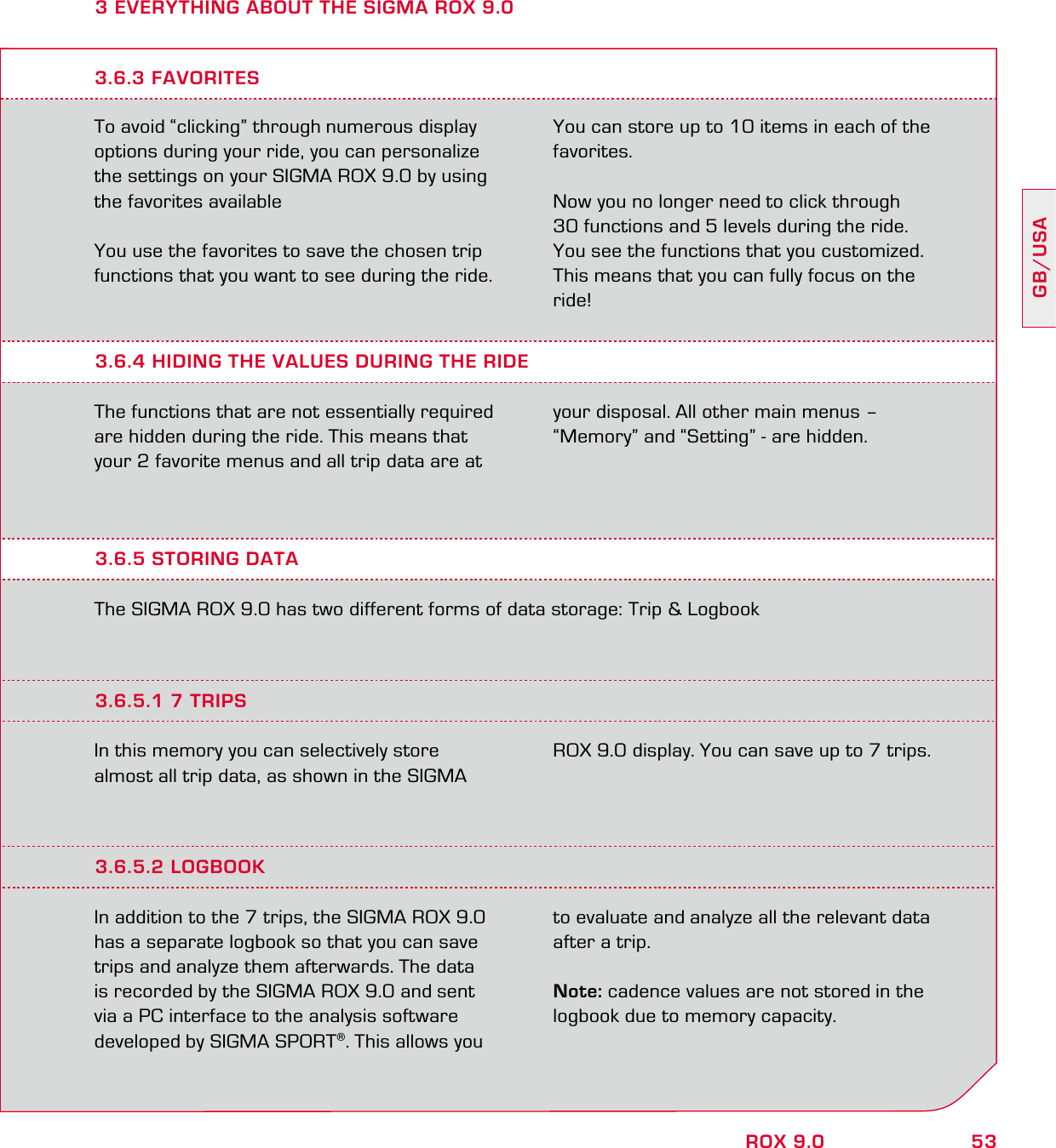 53GB/USAROX 9.03 EVERYTHING ABOUT THE SIGMA ROX 9.0To avoid “clicking” through numerous display options during your ride, you can personalize the settings on your SIGMA ROX 9.0 by using the favorites availableYou use the favorites to save the chosen trip functions that you want to see during the ride. You can store up to 10 items in each of the favorites.Now you no longer need to click through  30 functions and 5 levels during the ride.  You see the functions that you customized. This means that you can fully focus on the ride!3.6.4 HIDING THE VALUES DURING THE RIDEThe functions that are not essentially required are hidden during the ride. This means that your 2 favorite menus and all trip data are at your disposal. All other main menus –  “Memory” and “Setting” - are hidden.3.6.3 FAVORITES3.6.5 STORING DATAThe SIGMA ROX 9.0 has two different forms of data storage: Trip &amp; Logbook3.6.5.1 7 TRIPSIn this memory you can selectively store  almost all trip data, as shown in the SIGMA ROX 9.0 display. You can save up to 7 trips.3.6.5.2 LOGBOOKIn addition to the 7 trips, the SIGMA ROX 9.0 has a separate logbook so that you can save trips and analyze them afterwards. The data is recorded by the SIGMA ROX 9.0 and sent via a PC interface to the analysis software developed by SIGMA SPORT®. This allows you to evaluate and analyze all the relevant data after a trip.Note: cadence values are not stored in the logbook due to memory capacity.