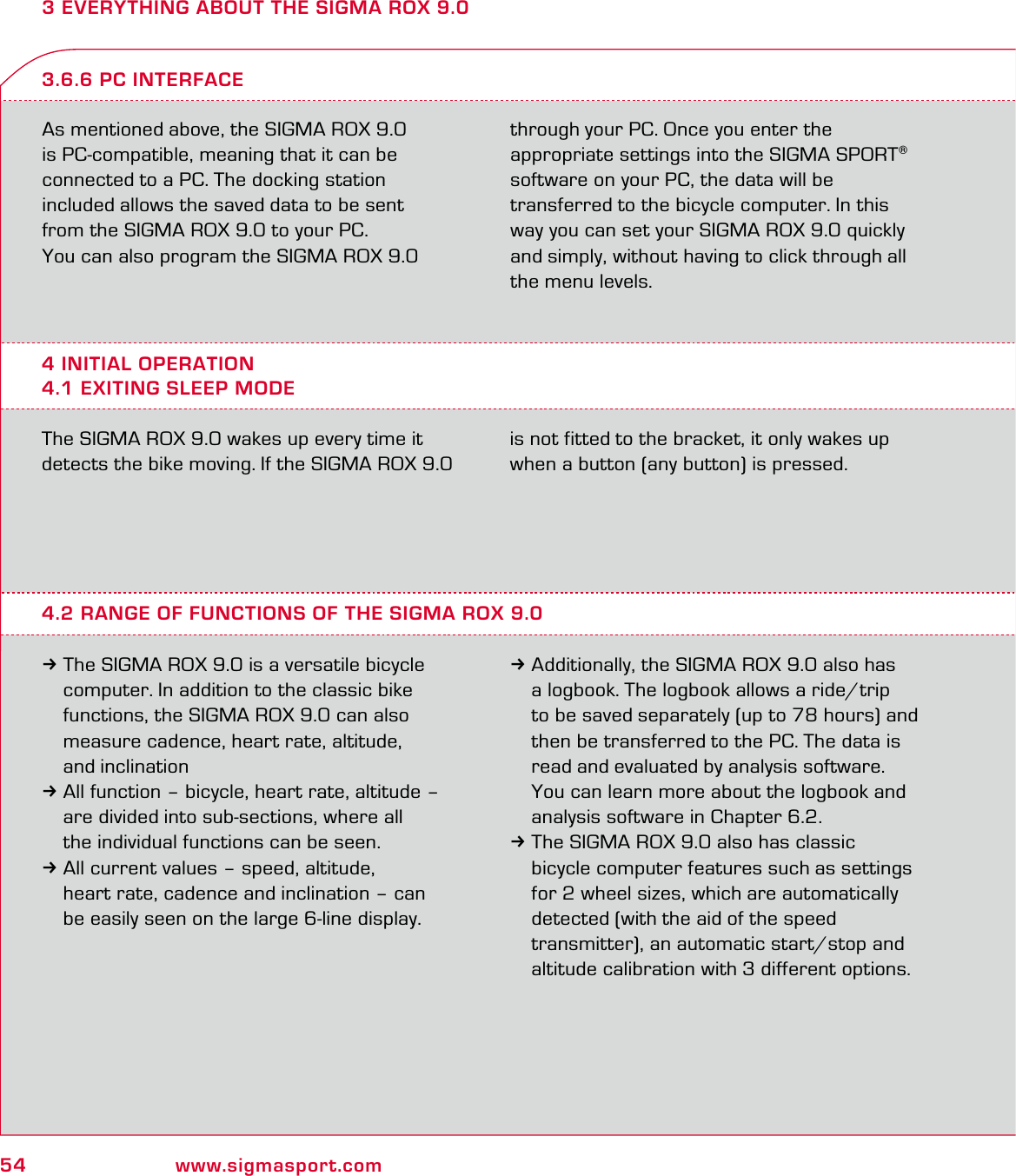 54 www.sigmasport.com3 EVERYTHING ABOUT THE SIGMA ROX 9.0As mentioned above, the SIGMA ROX 9.0  is PC-compatible, meaning that it can be  connected to a PC. The docking station  included allows the saved data to be sent  from the SIGMA ROX 9.0 to your PC.You can also program the SIGMA ROX 9.0  through your PC. Once you enter the  appropriate settings into the SIGMA SPORT® software on your PC, the data will be  transferred to the bicycle computer. In this way you can set your SIGMA ROX 9.0 quickly and simply, without having to click through all the menu levels.4 INITIAL OPERATION4.1 EXITING SLEEP MODE3.6.6 PC INTERFACEThe SIGMA ROX 9.0 wakes up every time it detects the bike moving. If the SIGMA ROX 9.0 is not fitted to the bracket, it only wakes up when a button (any button) is pressed.4.2 RANGE OF FUNCTIONS OF THE SIGMA ROX 9.03The SIGMA ROX 9.0 is a versatile bicycle   computer. In addition to the classic bike   functions, the SIGMA ROX 9.0 can also   measure cadence, heart rate, altitude,  and inclination3All function – bicycle, heart rate, altitude –   are divided into sub-sections, where all   the individual functions can be seen. 3All current values – speed, altitude,   heart rate, cadence and inclination – can   be easily seen on the large 6-line display.3Additionally, the SIGMA ROX 9.0 also has    a logbook. The logbook allows a ride/trip   to be saved separately (up to 78 hours) and   then be transferred to the PC. The data is   read and evaluated by analysis software.   You can learn more about the logbook and   analysis software in Chapter 6.2.3The SIGMA ROX 9.0 also has classic   bicycle computer features such as settings   for 2 wheel sizes, which are automatically   detected (with the aid of the speed   transmitter), an automatic start/stop and   altitude calibration with 3 different options.