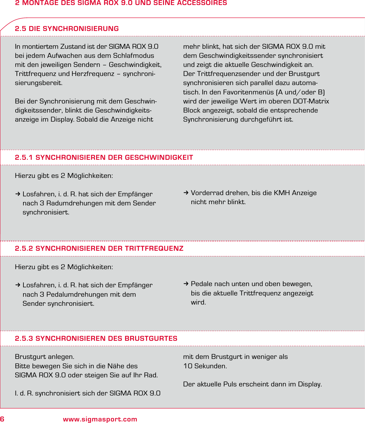 6www.sigmasport.com2 MONTAGE DES SIGMA ROX 9.0 UND SEINE ACCESSOIRESIn montiertem Zustand ist der SIGMA ROX 9.0 bei jedem Aufwachen aus dem Schlafmodus mit den jeweiligen Sendern – Geschwindigkeit, Trittfrequenz und Herzfrequenz – synchroni-sierungsbereit.Bei der Synchronisierung mit dem Geschwin-digkeitssender, blinkt die Geschwindigkeits-anzeige im Display. Sobald die Anzeige nicht mehr blinkt, hat sich der SIGMA ROX 9.0 mit dem Geschwindigkeitssender synchronisiert und zeigt die aktuelle Geschwindigkeit an.Der Trittfrequenzsender und der Brustgurt synchronisieren sich parallel dazu automa-tisch. In den Favoritenmenüs (A und/oder B) wird der jeweilige Wert im oberen DOT-Matrix Block angezeigt, sobald die entsprechende Synchronisierung durchgeführt ist.2.5.1 SYNCHRONISIEREN DER GESCHWINDIGKEITHierzu gibt es 2 Möglichkeiten:3Losfahren, i. d. R. hat sich der Empfänger   nach 3 Radumdrehungen mit dem Sender  synchronisiert.2.5 DIE SYNCHRONISIERUNG3Vorderrad drehen, bis die KMH Anzeige   nicht mehr blinkt.2.5.2 SYNCHRONISIEREN DER TRITTFREQUENZHierzu gibt es 2 Möglichkeiten:3Losfahren, i. d. R. hat sich der Empfänger   nach 3 Pedalumdrehungen mit dem  Sender synchronisiert.3Pedale nach unten und oben bewegen,   bis die aktuelle Trittfrequenz angezeigt  wird.2.5.3 SYNCHRONISIEREN DES BRUSTGURTESBrustgurt anlegen. Bitte bewegen Sie sich in die Nähe des  SIGMA ROX 9.0 oder steigen Sie auf Ihr Rad.  I. d. R. synchronisiert sich der SIGMA ROX 9.0 mit dem Brustgurt in weniger als 10 Sekunden.Der aktuelle Puls erscheint dann im Display.