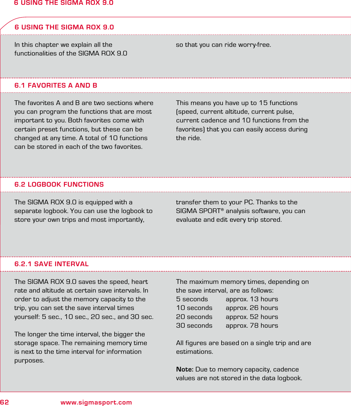 62 www.sigmasport.com6 USING THE SIGMA ROX 9.0In this chapter we explain all the functionalities of the SIGMA ROX 9.0  6.1 FAVORITES A AND BThe favorites A and B are two sections where you can program the functions that are most important to you. Both favorites come with certain preset functions, but these can be changed at any time. A total of 10 functions can be stored in each of the two favorites. This means you have up to 15 functions (speed, current altitude, current pulse, current cadence and 10 functions from the favorites) that you can easily access during the ride.6 USING THE SIGMA ROX 9.06.2 LOGBOOK FUNCTIONSThe SIGMA ROX 9.0 is equipped with a  separate logbook. You can use the logbook to store your own trips and most importantly, transfer them to your PC. Thanks to the SIGMA SPORT® analysis software, you can evaluate and edit every trip stored.6.2.1 SAVE INTERVALThe SIGMA ROX 9.0 saves the speed, heart rate and altitude at certain save intervals. In order to adjust the memory capacity to the trip, you can set the save interval times  yourself: 5 sec., 10 sec., 20 sec., and 30 sec.The longer the time interval, the bigger the storage space. The remaining memory time is next to the time interval for information purposes.The maximum memory times, depending on the save interval, are as follows:5 seconds   approx. 13 hours10 seconds   approx. 26 hours20 seconds   approx. 52 hours30 seconds   approx. 78 hoursAll figures are based on a single trip and are estimations.Note: Due to memory capacity, cadence  values are not stored in the data logbook.so that you can ride worry-free.