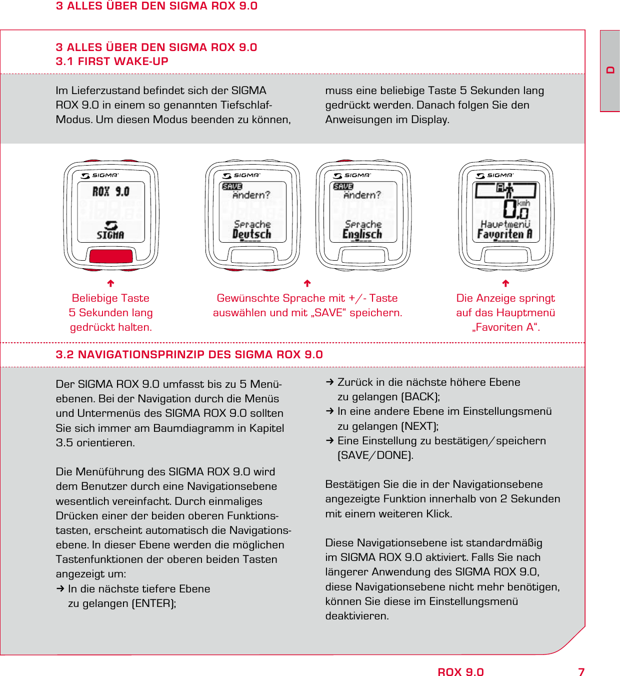 7DROX 9.0Im Lieferzustand befindet sich der SIGMA  ROX 9.0 in einem so genannten Tiefschlaf-Modus. Um diesen Modus beenden zu können, muss eine beliebige Taste 5 Sekunden lang gedrückt werden. Danach folgen Sie den Anweisungen im Display.3 ALLES ÜBER DEN SIGMA ROX 9.03.1 FIRST WAKE-UP6Beliebige Taste 5 Sekunden lang gedrückt halten.6Gewünschte Sprache mit +/- Taste auswählen und mit „SAVE“ speichern.6Die Anzeige springt auf das Hauptmenü „Favoriten A“.3.2 NAVIGATIONSPRINZIP DES SIGMA ROX 9.0Der SIGMA ROX 9.0 umfasst bis zu 5 Menü-ebenen. Bei der Navigation durch die Menüs und Untermenüs des SIGMA ROX 9.0 sollten Sie sich immer am Baumdiagramm in Kapitel 3.5 orientieren.Die Menüführung des SIGMA ROX 9.0 wird dem Benutzer durch eine Navigationsebene wesentlich vereinfacht. Durch einmaliges Drücken einer der beiden oberen Funktions-tasten, erscheint automatisch die Navigations-ebene. In dieser Ebene werden die möglichen Tastenfunktionen der oberen beiden Tasten angezeigt um:3In die nächste tiefere Ebene   zu gelangen (ENTER);3Zurück in die nächste höhere Ebene   zu gelangen (BACK);3In eine andere Ebene im Einstellungsmenü   zu gelangen (NEXT);3Eine Einstellung zu bestätigen/speichern  (SAVE/DONE).Bestätigen Sie die in der Navigationsebene angezeigte Funktion innerhalb von 2 Sekunden mit einem weiteren Klick.Diese Navigationsebene ist standardmäßig  im SIGMA ROX 9.0 aktiviert. Falls Sie nach  längerer Anwendung des SIGMA ROX 9.0, diese Navigationsebene nicht mehr benötigen, können Sie diese im Einstellungsmenü  deaktivieren.3 ALLES ÜBER DEN SIGMA ROX 9.0