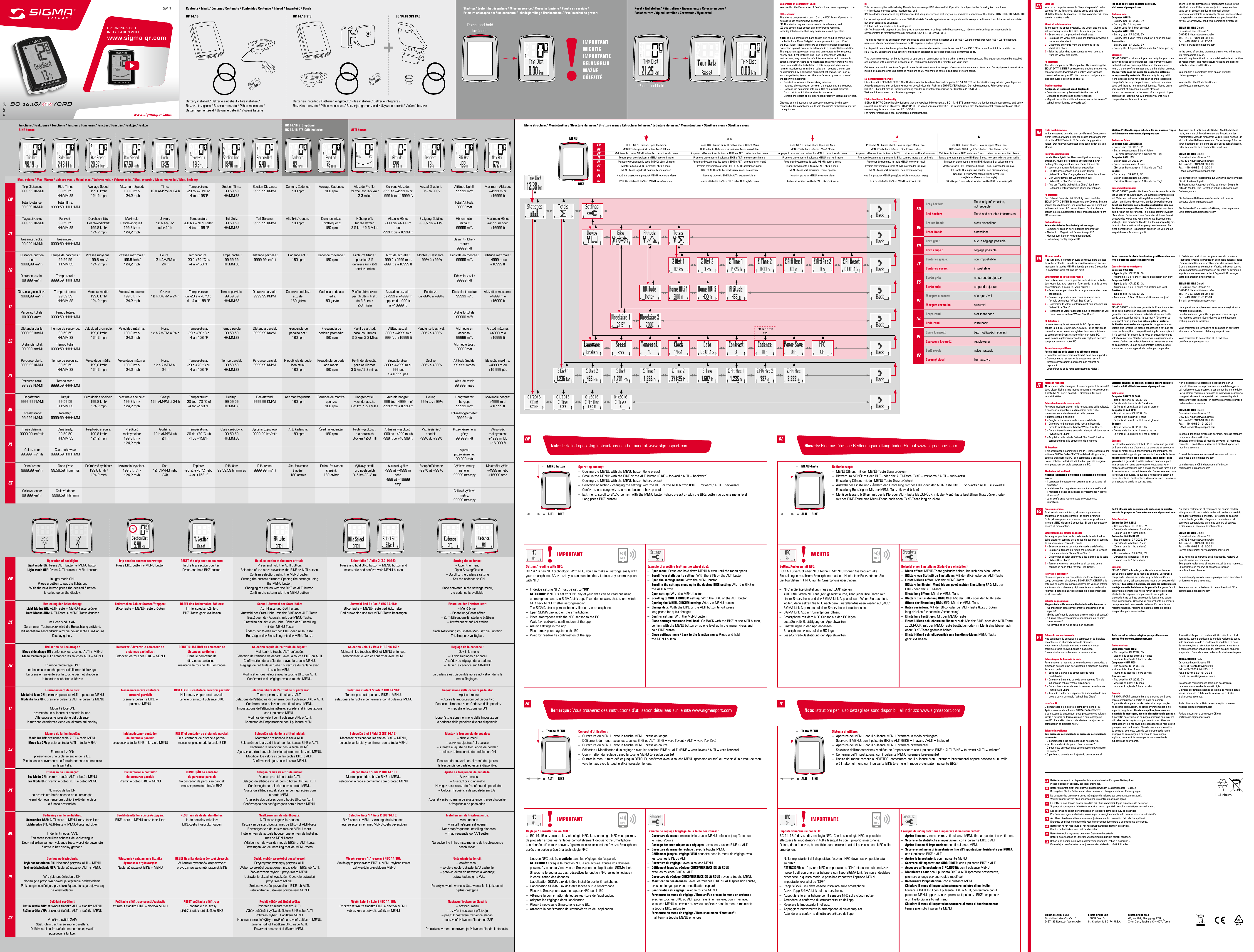 EU-KonformitätserklärungHiermit erklärt SIGMA-ELEKTRO GmbH, dass sich der kabellose Fahrradcomputer BC 14.16 STS in Übereinstimmung mit den grundlegenden Anforderungen und den anderen relevanten Vorschriften der Richtlinie 2014/53/EU befindet. Der kabelgebundene Fahrradcomputer  BC 14.16 befindet sich in Übereinstimmung mit den relevanten Vorschriften der Richtlinie 2014/30/EU.  Weitere Informationen: certificates.sigmasport.comEU-Declaration of ConformitySIGMA-ELEKTRO GmbH hereby declares that the wireless bike computers BC 14.16 STS comply with the fundamental requirements and other relevant regulations of Directive 2014/53/EU. The wired version of BC 14.16 is in compliance with the fundamental requirements and other relevant regulations of directive  2014/30/EU.For further information see: certificates.sigmasport.comDeclaration of Conformity/FCC/ICYou can find the Declaration of Conformity at: www.sigmasport.comFCC statementThis device complies with part 15 of the FCC Rules. Operation is subject to the following two conditions:  (1) This device may not cause harmful interference, and(2) this device must accept any interference received,  including interference that may cause undesired operation.NOTE: This equipment has been tested and found to comply with  the limits for a Class B digital device, pursuant to part 15 of  the FCC Rules. These limits are designed to provide reasonable  protection against harmful interference in a residential installation. This equipment generates, uses and can radiate radio frequency  energy and, if not installed and used in accordance with the  instructions, may cause harmful interference to radio communi- cations. However, there is no guarantee that interference will not occur in a particular installation. If this equipment does cause  harmful interference to radio or television reception, which can  be determined by turning the equipment off and on, the user is  encouraged to try to correct the interference by one or more of  the following measures:–  Reorient or relocate the receiving antenna.–  Increase the separation between the equipment and receiver.–  Connect the equipment into an outlet on a circuit different    from that to which the receiver is connected.–  Consult the dealer or an experienced radio/TV technician for help.Changes or modifications not expressly approved by the party responsible for compliance could void the user’s authority to operate the equipment.ICThis device complies with Industry Canada licence-exempt RSS standard(s). Operation is subject to the following two conditions: (1) this device may not cause interference, and  (2) this device must accept any interference, including interference that may cause undesired operation of the device. CAN ICES-3(B)/NMB-3(B)Le présent appareil est conforme aux CNR d‘Industrie Canada applicables aux appareils radio exempts de licence. L‘exploitation est autorisée aux deux conditions suivantes:(1) il ne doit pas produire de brouillage et(2) l’ utilisateur du dispositif doit étre prêt à accepter tout brouillage radioélectrique reçu, même si ce brouillage est susceptible de  compromettre le fomctionnement du dispositif. CAN ICES-3(B)/NMB-3(B) The device meets the exemption from the routine evaluation limits in section 2.5 of RSS 102 and compliance with RSS-102 RF exposure,  users can obtain Canadian information on RF exposure and compliance. Le dispositif rencontre l‘exemption des limites courantes d‘évaluation dans la section 2.5 de RSS 102 et la conformité à l‘exposition de  RSS-102 rf, utilisateurs peut obtenir l‘information canadienne sur l‘exposition et la conformité de rf. This transmitter must not be co-located or operating in conjunction with any other antenna or transmitter. This equipment should be installed and operated with a minimum distance of 20 millimeters between the radiator and your body. Cet émetteur ne doit pas être Co-placé ou ne fonctionnant en même temps qu‘aucune autre antenne ou émetteur. Cet équipement devrait être installé et actionné avec une distance minimum de 20 milliimètres entre le radiateur et votre corps.Contents / Inhalt / Contenu / Contenuto / Contenido / Conteúdo / Inhoud / Zawartość / ObsahBC 14.16 BC 14.16 STS BC 14.16 STS CADPress and hold for 5 sec.Press and holdBC 14.16/   /CADwww.sigmasport.com081416/2SP 1Battery installed / Batterie eingebaut / Pile installée /  Batteria integrata / Batería montada / Pilhas montadas /  Batterij gemonteerd / Używane baterii / Vložená baterieBatteries installed / Batterien eingebaut / Piles installée / Batterie integrata /  Baterías montada / Pilhas montadas / Batterijen gemonteerd / Używane baterii / Vložená baterieStart-up / Erste Inbetriebnahme / Mise en service / Messa in funzione / Puesta en servicio /  Primeira colocação em funcionamento / Inbedrijfstelling / Uruchomienie / První uvedení do provozuReset / Nullstellen / Réinitialiser / Azzeramento / Colocar en cero /  Posições zero / Op nul instellen / Zerowanie / VynulováníOPERATING VIDEOINSTALLATION VIDEOwww.sigma-qr.com IMPORTANTWICHTIGIMPORTANTEBELANGRIJKWAŻNEDŮLEŽITÉFunctions / Funktionen / Fonctions / Funzioni / Funciones / Funções / Functies / Funkcje / FunkceBIKE buttonMenu structure / Menüstruktur / Structure du menu / Struttura menu / Estructura del menú / Estrutura do menu / Menustructuur / Struktura menu / Struktura menuALTI buttonEN  Batteries may not be disposed of in household waste (European Battery Law).   Please dispose of properly per local ordinance.DE  Batterien dürfen nicht im Hausmüll entsorgt werden (Batteriegesetz – BattG)!    Bitte geben Sie die Batterien an einer benannten Übergabestelle zur Entsorgung ab.FR  Ne pas jeter les piles aux ordures ménagères (loi relative aux piles et accumulateurs).    Veuillez rapporter vos piles usagées dans un centre de collecte agréé.IT  Le batterie non devono essere smaltite nei riﬁuti domestici (legge europea sulle batterie).   Si prega di consegnare le batterie esaurite presso i punti di raccolta previsti per lo smaltimento.ES  Las baterías no deben ser eliminadas en la basura doméstica (Ley de baterías).    Por favor entregue las baterías en un lugar de recogida mencionado para su posterior eliminación.PT  As pilhas não devem eliminadas em conjunto com o lixo doméstico (lei relativa a pilhas).    Entregue as pilhas num ponto de recolha correspondente para a sua correcta eliminação.NL  Batterijen horen niet thuis bij het restafval (Europese richtlijn batterijen).    Geeft u de batterijen mee met de chemokar.PL  Baterii nie wolno wyrzucać do śmieci (ustawa o bateriach).  Baterie należy oddać do utylizacji w odpowiednim punkcie zbiórki odpadów.CZ  Baterie se nesmí likvidovat s domovním odpadem (zákon o bateriích).    Odevzdejte prosím baterie na jmenovaném sběrném místě k likvidaci.LI=LithiumLIStart-up:Your bike computer comes in “deep sleep mode”. When using it for the first time, please press and hold the MENU button for 5 seconds. The bike computer will then switch to active mode.Wheel size determination:To measure the speed precisely, the wheel size must be set according to your tire size. To do this, you can:A – Select one of the predefined wheel sizes.B – Calculate the wheel size using the formula provided in    the wheel size chart.C – Determine the value from the drawings in the    wheel size chart.D – Take the value that corresponds to your tire size    from the wheel size chart.PC interface:The bike computer is PC-compatible. By purchasing the SIGMA DATA CENTER software and docking station, you  can effortlessly download and analyze your total and  current values on your PC. You can also configure your  bike computer’s settings on the PC.Troubleshooting:No Speed, or incorrect speed displayed:– Computer correctly fastened into the bracket?– Distance to magnet and sensor checked?– Magnet correctly positioned in relation to the sensor?– Wheel circumference correctly set?For FAQs and trouble shooting solutions,  visit www.sigmasport.comTechnical data:Computer WIRED:– Battery type: CR 2032, 3V– Battery life: 3 to 4 years   (When used for 1 hour per day)Computer WIRELESS:– Battery type: CR 2032, 3V– Battery life: 1 year (When used for 1 hour per day) Transmitter:– Battery type: CR 2032, 3V– Battery life: 1.5 years (When used for 1 hour per day)Warranty:SIGMA SPORT provides a 2 year warranty for your com-puter from the date of purchase. The warranty covers material and workmanship defects on the computer itself, the sensor/transmitter and the handlebar bracket. The warranty does not cover the cable, the batteries or any assembly materials. The warranty is only valid if the affected parts have not been opened (exception: computer’s battery compartment), no force has been used and there is no intentional damage. Please store your receipt of purchase in a safe place as  it must be presented in the event of a complaint. If your  complaint is justified, we will provide you with you a  comparable replacement device.There is no entitlement to a replacement device in the  identical model if the model subject to complaint has gone out of production due to a model change.  In case of complaints or warranty claims, please contact the specialist retailer from whom you purchased the device. Alternatively, send your complaint directly to:SIGMA-ELEKTRO GmbHDr.-Julius-Leber-Strasse 15D-67433 Neustadt/WeinstraßeTel.:  +49-(0) 63 21-91 20-1 18Fax.:  +49-(0) 63 21-91 20-34E-mail: service@sigmasport.comIn the event of justified warranty claims, you will receive  wa replacement device. You will only be entitled to the model available at the time of replacement. The manufacturer retains the right to make technical modifications. You can find a complaints form on our website: claim.sigmasport.comYou can find the CE declaration at: certificates.sigmasport.comENErste Inbetriebnahme:Im Lieferzustand befindet sich der Fahrrad Computer in einem Tiefschlaf-Modus. Bei der ersten Inbetriebnahme  bitte die MENÜ-Taste für 5 Sekunden lang gedrückt halten. Der Fahrrad Computer geht dann in den aktiven Modus.Radgrößenbestimmung:Um die Genauigkeit der Geschwindigkeitsmessung zu  erreichen, muss die Radgröße entsprechend Ihrer  Reifengröße eingestellt werden. Dafür können Sie:A – aus vordefinierten Radgrößen auswählen.B – Die Radgröße anhand der aus der Tabelle   „Wheel Size Chart“ angegebenen Formel berechnen.C – Den Wert gemäß den Zeichnungen aus    „Wheel Size Chart“ ermitteln.D – Aus der Tabelle „Wheel Size Chart“ den Ihrer    Reifengöße entsprechenden Wert übernehmen.PC Interface:Der Fahrrad Computer ist PC-fähig. Nach Kauf der SIGMA DATA CENTER Software und der Docking Station können Sie die Gesamt- und aktuellen Werte einfach und mühelos auf Ihrem PC protokollieren. Darüber hinaus können Sie die Einstellungen des Fahrradcomputers am PC vornehmen.Problemlösung:Keine oder falsche Geschwindigkeitsanzeige:– Computer richtig in der Halterung eingerastet?– Abstand zu Magnet und Sensor überprüft?– Magnet zum Sensor richtig positioniert?– Radumfang richtig eingestellt?Weitere Problemlösungen erhalten Sie aus unseren Fragen und Antworten unter www.sigmasport.comTechnische Daten:Computer KABELGEBUNDEN:– Batterietyp: CR 2032, 3V– Batterielebensdauer: 3 bis 4 Jahre    (Bei einer Benutzung von 1 Stunde pro Tag)Computer KABELLOS:– Batterietyp: CR 2032, 3V– Batterielebensdauer: 1 Jahr    (Bei einer Benutzung von 1 Stunde pro Tag)Sender:– Batterietyp: CR 2032, 3V– Batterielebensdauer: 1,5 Jahre    (Bei einer Benutzung von 1 Stunde pro Tag)Garantiebestimmungen:SIGMA SPORT gewährt für Ihren Computer eine Garantie  von 2 Jahren ab Kaufdatum. Die Garantie erstreckt sich  auf Material- und Verarbeitungsfehler am Computer selbst, am Sensor/Sender und an der Lenkerhalterung. Kabel und Batterien sowie Montagematerialien sind von der Garantie ausgeschlossen. Die Garantie ist nur dann gültig, wenn die betroffenen Teile nicht geöffnet wurden (Ausnahme: Batteriefach des Computers), keine Gewalt angewendet wurde und keine mutwillige Beschädigung vorliegt. Bitte bewahren Sie den Kaufbeleg sorgfältig auf, da er im Reklamationsfall vorgelegt werden muss. Bei einer berechtigten Reklamation erhalten Sie von uns ein  vergleichbares Austauschgerät.Anspruch auf Ersatz des identischen Modells besteht nicht, wenn durch Modellwechsel die Produktion des reklamierten Modells eingestellt wurde. Bitte wenden Sie sich mit allen Reklamationen und Garantieansprüchen an Ihren Fachhändler, bei dem Sie das Gerät gekauft haben. Oder senden Sie Ihre Reklamation direkt an:SIGMA-ELEKTRO GmbHDr.-Julius-Leber-Strasse 15D-67433 Neustadt/WeinstraßeTel.:  +49-(0) 63 21-91 20-1 18Fax.:  +49-(0) 63 21-91 20-34E-Mail: service@sigmasport.comBei berechtigten Ansprüchen auf Gewährleistung erhalten Sie ein Austauschgerät.  Es besteht nur Anspruch auf das zu diesem Zeitpunkt aktuelle Modell. Der Hersteller behält sich technische Änderungen vor. Sie finden ein Reklamations-Formular auf unsererWebsite claim.sigmasport.comSie finden die Konformitäts-Erklärung unter folgendem Link: certificates.sigmasport.comDEMise en service :A la livraison, le compteur cycle se trouve dans un état de veille profonde. Lors de la première mise en service, maintenir la touche MENU enfoncée pendant 5 secondes. Le compteur cycle est ensuite actif.Détermination de la taille des roues :Pour obtenir une mesure précise de la vitesse, la taille des roues doit être réglée en fonction de la taille de vos  pneumatiques. A cette fin, vous pouvez :A – Sélectionner parmi une liste de grandeurs des roues  prédéfinies.B – Calculer la grandeur des roues au moyen de la   formule du tableau “Wheel Size Chart”.C – Déterminer la valeur conformément aux schémas du    “Wheel Size Chart”.D – Reprendre la valeur adéquate pour la grandeur de vos    roues dans le tableau “Wheel Size Chart”.PC Interface :Le compteur cycle est compatible PC. Après avoir  acheté le logiciel SIGMA DATA CENTER et la station de connexion, vous pouvez enregistrer les valeurs totales  et actuelles aisément et sans effort sur votre PC.  Vous pouvez également procéder aux réglages de votre compteur cycle sur votre PC.Résolution des problèmes :Pas d‘affichage de la vitesse ou affichage erroné :– Compteur correctement enclenché dans son support ?– Distance entre l‘aimant et le capteur correcte ?– Aimant correctement positionné par rapport au    capteur ?– Circonférence de la roue correctement réglée ?Vous trouverez la résolution d‘autres problèmes dans nos FAQ, à l‘adresse www.sigmasport.comCaractéristiques techniques :Compteur AVEC FIL:– Type de pile : CR 2032, 3V– Autonomie : 3 à 4 ans (1 heure d‘utilisation par jour)Compteur SANS FIL:– Type de pile : CR 2032, 3V– Autonomie : 1 an (1 heure d‘utilisation par jour)Emetteur :– Type de pile : CR 2032, 3V– Autonomie : 1,5 an (1 heure d‘utilisation par jour)Garantie :SIGMA SPORT octroie une garantie de 2 ans à compter  de la date d‘achat sur tous ses compteurs. Cette  garantie couvre les défauts matériels et de fabrication sur le compteur lui-même, le capteur / l‘émetteur et le support pour guidon. Les câbles, piles et matériel de fixation sont exclus de la garantie. La garantie n‘est valable que lorsque les pièces concernées n‘ont pas été ouvertes (exception: compartiment à pile du compteur), il n‘a pas été fait usage de la force et aucun dommage volontaire n‘existe. Veuillez conserver soigneusement la preuve d‘achat car celle-ci devra être présentée en cas de réclamation. En cas de réclamation justifiée, nous vous enverrons un appareil de rechange comparable.Il n‘existe aucun droit au remplacement du modèle à l‘identique lorsque la production du modèle faisant l‘objet d‘une réclamation a été arrêtée pour des raisons liées à des changements de modèle. Veuillez adresser toutes vos réclamations et demandes en garantie au revendeur auprès duquel vous avez acheté l‘appareil. Ou envoyer votre réclamation directement à :SIGMA-ELEKTRO GmbHDr.-Julius-Leber-Strasse 15D-67433 Neustadt/WeinstraßeTél.:  +49-(0) 63 21-91 20-1 18Fax:  +49-(0) 63 21-91 20-34E-mail: service@sigmasport.comUn appareil de remplacement vous sera envoyé si votre requête est justifiée. Les demandes en garantie ne peuvent concerner que les modèles actuels. Sous réserve de modifications techniques par le fabricant. Vous trouverez un formulaire de réclamation sur notre site Web, à l‘adresse : claim.sigmasport.comVous trouverez la déclaration CE à l’adresse :  certificates.sigmasport.comFRMessa in funzione:Al momento della consegna, il ciclocomputer è in modalità deep-sleep. Dalla prima messa in servizio, tenere premuti  il tasto MENÜ per 5 secondi. Il ciclocomputer va in modalità attiva.Determinazione della misura ruote:Per avere risultati precisi nella misurazione della velocità,  è necessario impostare le dimensioni delle ruote  conformemente alle dimensioni delle gomme.  A questo scopo è possibile:A – Scegliere fra misure delle ruote predefinite.B – Calcolare le dimensioni delle ruote in base alla   formula indicata nella tabella “Wheel Size Chart”.C – Determinare il valore secondo i disegni nel documento    “Wheel Size Chart”.D – Acquisire dalla tabella “Wheel Size Chart” il valore    corrispondente alle dimensioni delle gommePC Interface:Il ciclocomputer è compatibile con PC. Dopo l’acquisto del software SIGMA DATA CENTER e della docking station, potrete archiviare sul PC, con semplicità e praticità,  i valori totali e i valori attuali. Inoltre, potrete eseguire  le impostazioni del ciclo computer dal PC.Risoluzione dei problemi:Nessuna indicazione di velocità o indicazione di velocità errata:– Il computer è scattato correttamente in posizione nel   supporto?– La distanza fra magnete e sensore è stata verificata?– Il magnete è stato posizionato correttamente rispetto   al sensore?– La circonferenza ruota è stata correttamente   impostata?Ulteriori soluzioni ai problemi possono essere acquisite tramite le FAQ all’indirizzo www.sigmasport.comDati tecnici:Computer DOTATO DI CAVI:– Tipo di batteria: CR 2032, 3V– Durata della batteria: da 3 e 4 anni    (a fronte di un utilizzo di 1 ora al giorno)Computer SENZA CAVI:– Tipo di batteria: CR 2032, 3V– Durata della batteria: 1 anno    (a fronte di un utilizzo di 1 ora al giorno)Sensore:– Tipo di batteria: CR 2032, 3V– Durata della batteria: 1 anno e mezzo    (a fronte di un utilizzo di 1 ora al giorno)Garanzia:Per il vostro computer SIGMA SPORT offre una garanzia di 2 anni dalla data d’acquisto. La garanzia si estende ai difetti di materiali e di fabbricazione del computer, del sensore e del supporto per manubrio. I cavi e le batterie, nonché il materiale per il montaggio, sono esclusi dalla garanzia. La garanzia è valida soltanto quando le parti interessate non sono state aperte (eccezione: vano batteria del computer), non è stata esercitata forza e non è presente alcun danno intenzionale. Conservare con cura la ricevuta d‘acquisto, in quanto è necessario esibirla in caso di reclamo. Se il reclamo viene accettato, riceverete un dispositivo simile in sostituzione.Non è possibile rivendicare la sostituzione con un  modello identico, se la produzione del modello oggetto del reclamo è stata interrotta per un cambio del modello. Per qualsiasi reclamo o richiesta di intervento in garanzia rivolgersi al rivenditore specializzato presso il quale è stato effettuato l‘acquisto. In alternativa inviare il proprio reclamo direttamente a:SIGMA-ELEKTRO GmbHDr.-Julius-Leber-Strasse 15D-67433 Neustadt/WeinstraßeTel.:  +49-(0) 63 21-91 20-1 18Fax.:  +49-(0) 63 21-91 20-34E-Mail: service@sigmasport.comIn caso di legittimo diritto alla garanzia, potrete ottenere un apparecchio sostitutivo.Sussiste solo il diritto al modello corrente, al momento corrente. Il produttore si riserva il diritto di apportare modifiche tecniche. È possibile trovare un modulo di reclamo sul nostro sito web: claim.sigmasport.comLa dichiarazione CE è disponibile all‘indirizzo:  certificates.sigmasport.comPuesta en servicio:En el estado de suministro, el ciclocomputador se  encuentra en el modo llamado “de sueño profundo”.  En la primera puesta en marcha, mantener presionada  la tecla MENÚ durante 5 segundos. El ciclo computador pasará al modo activo.Determinación del tamaño de rueda:Para lograr precisión en la medición de la velocidad se debe ajustar el tamaño de la rueda de acuerdo al tamaño de su neumático. Para ello, puede:A – Seleccionar entre tamaños de rueda predefinidos.B – Calcular el tamaño de rueda con ayuda de la fórmula    citada en la tabla “Wheel Size Chart”.C – Determinar el valor conforme a los dibujos de la tabla    “Wheel Size Chart”.D – Tomar el valor correspondiente al tamaño de su    neumático de la tabla “Wheel Size Chart”.Interfaz del ordenador:El ciclocomputador es compatible con los ordenadores. Luego de adquirir el software SIGMA DATA CENTER y la estación de conexión, podrá registrar los valores totales  y actuales sin problema y rápidamente en su ordenador. Además, podrá realizar los ajustes del ciclocomputador  en el ordenador.Solución de problemas:Ninguna indicación de velocidad o indicación incorrecta:– ¿El ordenador está correctamente encastrado en el   soporte?– ¿Se ha verificado la distancia entre el imán y el sensor?– ¿El imán está correctamente posicionado en relación   con el sensor?– ¿El tamaño de la rueda está bien ajustado?Podrá obtener más soluciones de problemas en nuestra sección de preguntas frecuentes en www.sigmasport.comDatos Técnicos:Ordenador CON CABLE:– Tipo de batería: CR 2032, 3V– Duración de la batería: 3 a 4 años   (Con un uso de 1 hora diaria)Ordenador INALÁMBRICO:– Tipo de batería: CR 2032, 3V– Duración de la batería: 1 año    (Con un uso de 1 hora diaria)Transmisor:– Tipo de batería: CR 2032, 3V– Duración de la batería: 1,5 año    (Con un uso de 1 hora diaria)Garantía:SIGMA SPORT le brinda garantía sobre su ordenador  por 2 años a partir de la fecha de compra. La garantía  comprende defectos del material y de fabricación del  ordenador en sí, del sensor/transmisor y del soporte del manillar. Los cables y baterías, así como los materiales de montaje no están incluidos en la garantía. La garantía solo será válida siempre que no se hayan abierto las piezas  afectadas (excepción: compartimento de la pila del  ordenador), no se haya empleado la fuerza y no exista  daño intencionado. Conserve el comprobante de compra para presentarlo en caso de reclamo. En caso de un reclamo fundado, recibirá de nuestra parte un equipo equiparable para su recambio.No podrá reclamarse el reemplazo del mismo modelo  si la producción del modelo reclamado se ha suspendido por haber cambiado el modelo. Por cualquier reclamo  o derecho de garantía, póngase en contacto con el comercio especializado en el que compró el aparato  o bien envíe su reclamo directamente a:SIGMA-ELEKTRO GmbHDr.-Julius-Leber-Strasse 15D-67433 Neustadt/WeinstraßeTel.:  +49-(0) 63 21-91 20-1 18Fax.:  +49-(0) 63 21-91 20-34Correo electrónico: service@sigmasport.comSi su reclamo de garantía está justificado, recibirá un aparato nuevo de recambio. Solo puede reclamarse el modelo actual de ese momento.  El fabricante se reserva el derecho a realizar  modificaciones técnicas. En nuestra página web claim.sigmasport.com encontrará un formulario para reclamos.Puede encontrar la declaración de conformidad CE en: certificates.sigmasport.comITESColocação em funcionamento:Nas condições de expedição o computador de bicicleta encontra-se no chamado modo de hibernar.  Na primeira colocação em funcionamento manter  premida a tecla MENU durante 5 segundos.  O computador de ciclismo entra no modo ativo.Determinação da dimensão da roda:Para alcançar a medição de velocidade com exactidão, a dimensão da roda deve ser ajustada à dimensão do pneu. Para isso pode:A – Escolher a partir das dimensões de roda   predefinidas.B – Calcular a dimensão da roda com base na fórmula    indicada na tabela “Wheel Size Chart”.C – Determinar o valor de acordo com os desenhos do    “Wheel Size Chart”.D – Assumir o valor correspondente à dimensão do seu    pneu a partir da tabela “Wheel Size Chart”.Interface PC:O computador de bicicleta é compatível com o PC.  Após a compra do software SIGMA DATA CENTER  e da estação de ancoragem pode protocolar os valores totais e actuais de forma simples e sem esforço no  seu PC. Para além disso pode efectuar os ajustes do computador de bicicleta no PC.Solução do problema:Sem indicação de velocidade ou indicação de velocidade incorrecta:– O computador está bem encaixado no suporte?– Verificou a distância para o íman e sensor?– O íman está corretamente posicionado relativamente    ao sensor?– O perímetro da roda está ajustado corretamente?Pode consultar outras soluções para problemas nas nossas FAQ em www.sigmasport.comDados técnicos:Computador COM FIOS:– Tipo de pilha: CR 2032, 3V– Vida útil da pilha: entre 3 e 4 anos   (numa utilização de 1 hora por dia)Computador SEM FIOS:– Tipo de pilha: CR 2032, 3V– Vida útil da pilha: 1 ano    (numa utilização de 1 hora por dia)Transmissor:– Tipo de pilha: CR 2032, 3V– Vida útil da pilha: 1,5 anos    (numa utilização de 1 hora por dia)Garantia:A SIGMA SPORT concede-lhe uma garantia de 2 anos para o computador a partir da data de compra.  A garantia abrange erros de material e de produção no próprio computador, no emissor/transmissor e no suporte do guiador. O cabo e as pilhas, bem como os materiais de montagem, não são abrangidos pela garantia. A garantia só é válida se as peças afetadas não tiverem sido abertas (exceção: compartimento das pilhas no computador), se não tiver sido aplicada força nem existir qualquer dano deliberado. Guarde bem o comprovativo  de compra, pois este terá de ser apresentado numa  situação de reclamação. Em caso de reclamação  legítima, receberá da nossa parte um aparelho de substituição equivalente.A substituição por um modelo idêntico não é um direito garantido, caso a produção do modelo reclamado tenha sido suspensa devido à mudança de modelo. Em caso  de reclamações e reivindicações de garantia, contacte  o seu revendedor especializado, junto do qual adquiriu  o aparelho. Ou envie a sua reclamação diretamente para:SIGMA-ELEKTRO GmbHDr.-Julius-Leber-Strasse 15D-67433 Neustadt/WeinstraßeTel.:  +49-(0) 63 21-91 20-1 18Fax.:  +49-(0) 63 21-91 20-34E-mail: service@sigmasport.comNo caso de reivindicações legítimas de garantia,  receberá um aparelho de substituição. O direito de garantia apenas se aplica ao modelo actual nesse momento. O fabricante reserva-se o direito  a alterações técnicas.  Pode obter um formulário de reclamação no nosso website claim.sigmasport.comPoderá encontrar a declaração CE em:  certificates.sigmasport.comPTBC 14.16 STS optionalBC 14.16 STS CAD inclusiveENGrey border: Read-only information, not set-ableRed border: Read and set-able informationDEGrauer Rand: nicht einstellbarRoter Rand:  einstellbarFRBord gris : aucun réglage possibleBord rouge : réglage possibleITContorno grigio: non impostabileContorno rosso: impostabileESBorde gris: no se puede ajustarBorde rojo: se puede ajustarPTMargem cinzenta: não ajustávelMargem vermelha: ajustávelNLGrijze rand: niet instelbaarRode rand: instelbaarPLSzara krawędź: bez możliwości regulacjiCzerwona krawędź: regulowanaCZŠedý okraj: nelze nastavitČervený okraj: lze nastavitMax. values / Max. Werte / Valeurs max. / Valori max / Valores máx. / Valores máx. / Max. waarde / Maks. wartości / Max. hodnotyENTrip Distance:9999.99 KM/MiRide Time:99:59:59 HH:MM:SSAverage Speed:199.8 kmh/124.2 mphMaximum Speed:199.8 kmh/124.2 mphTime:12 h AM/PM or 24 hTemperature:-20 to +70°C or -4 to +158°FSection Time:99:59:59 HH:MM:SSSection Distance:9999.99 KM/MiCurrent Cadence:180 rpmAverage Cadence:180 rpmAltitude Proﬁle: for the last 3-5 km / 2-3 milesCurrent Altitude:-999 to +4999 m or-999 ft to +16999 ftActual Gradient: 0 %  to  99 %Altitude Uphill:99999 m/ftMaximum Altitude:+4999 m or +16999 ftTotal Distance: 99,999 KM/MiTotal Time: 9999:59 HHHH:MMTotal Altitude: 99999m/ftDETagesstrecke:9999,99 KM/MiFahrzeit:99:59:59 HH:MM:SSDurchschnitts- Geschwindigkeit:199,8 kmh/124,2 mphMaximale Geschwindigkeit:199,8 kmh/124,2 mphUhrzeit:12 h AM/PM oder 24 hTemperatur:-20 bis +70 °C oder  -4 bis +158 °FTeil-Zeit:99:59:59 HH:MM:SSTeil-Strecke:9999,99 KM/MiAkt Trittfrequenz:180 rpmDurchschnitts-Trittfrequenz:180 rpmHöhenproﬁl:für die letzten  3-5 km  / 2-3 MilesAktuelle Höhe:-999 bis +4999 m oder -999 ft bis +16999 ftSteigung-Gefälle:-99 %  bis  +99 %Höhenmeter Bergauf:99999 m/ftMaximale Höhe:+4999 m oder  +16999 ftGesamtstrecke: 99.999 KM/MiGesamtzeit: 9999:59 HHHH:MMGesamt-Höhen-meter: 99999m/ftFRDistance quotidi-enne:9999,99 km/miTemps de parcours :99:59:59 HH:MM:SSVitesse moyenne :199,8 kmh / 124,2 mphVitesse maximale:199,8 kmh / 124,2 mphHeure :12 h AM/PM ou 24 hTempérature:-20 à +70 °C ou -4 à +158 °FTemps partiel :99:59:59 HH:MM:SSDistance partielle :9999,99 km/miCadence act. :180 rpmCadence moyenne:180 rpmProﬁl d‘altitude : pour les 3-5 derniers km / 2-3 derniers milesAltitude actuelle :-999 à +4999 m ou-999 ft à +16999 ftMontée / Descente:-99 %  à  +99 %Dénivelé en montée:99999 m/ftAltitude maximale:+4999 m ou +16999 ftDistance totale: 99999 km/miTemps total: 9999:59 HHHH:MMDénivelé total : 99999m/ftITDistanza giornaliera:9999,99 km/miTempo di corsa:99:59:59 HH:MM:SSVelocità media:199,8 kmh/124,2 mphVelocità massima:199,8 kmh/124,2 mphOrario:12 h AM/PM o 24 hTemperatura:da -20 a +70 °C o  da -4 a +158 °FTempo parziale:99:59:59 HH:MM:SSDistanza parziale:9999,99 KM/MiCadenza pedalata attuale:180 giri/mCadenza pedalata media:180 giri/mProﬁlo altimetrico: per gli ultimi tratti da 3-5 km  /2-3 migliaAltitudine attuale:da -999 a +4999 m oppure da -999 ft a +16999 ftPendenza:da -99 % a +99 %Dislivello in salita:99999 m/ftAltitudine massima:+4999 m o +16999 ftPercorso totale:99.999 km/miTempo totale:9999:59 HHHH:MMDislivello totale:99999 m/ftESDistancia diaria:9999,99 Km/MiTiempo de recorrido:99:59:59 HH:MM:SSVelocidad promedio:199,8 kmh/124,2 mphVelocidad máxima:199,8 kmh/124,2 mphHora:12 h AM/PM o 24 hTemperatura:-20 a +70 °C o -4 a +158 °FTiempo parcial:99:59:59 HH:MM:SSDistancia parcial:9999,99 Km/MiFrecuencia de pedaleo act.:180 rpmFrecuencia de pedaleo promedio:180 rpmPerﬁl de altitud: para los últimos 3-5 km / 2-3 MilesAltitud actual:-999 a +4999 m o-999 ft a +16999 ftPendiente-Desnivel:-99 %  a  +99 %Altímetro en ascenso:99999 m/ftAltitud máxima:+4999 m o +16999 ftDistancia total: 99.999 Km/MiTiempo total: 9999:59 HHHH:MMAltímetro total: 99999m/ftPTPercurso diário:9999,99 KM/MiTempo de percurso:99:59:59 HH:MM:SSVelocidade média:199,8 kmh/124,2 mphVelocidade máxima:199,8 kmh/124,2 mphHora:12 h AM/PM ou 24 hTemperatura:-20 a +70 °C ou -4 a +158 °FTempo parcial:99:59:59 HH:MM:SSPercurso parcial:9999,99 KM/MiFrequência de peda-lada atual:180 rpmFrequência de peda-lada média:180 rpmPerﬁl de elevação: para os últimos 3-5 km / 2-3 milhasElevação atual:-999 a +4999 m ou-999 pés a +16999 pésDeclive:-99 %  a  +99 %Altitude Subida:99999 m/pésElevação máxima:+4999 m ou +16 999 pésPercurso total: 99 999 KM/MiTempo total: 9999:59 HHHH:MMAltitude total: 99999m/pésNLDagafstand:9999,99 KM/MiRijtijd:99:59:59 HH:MM:SSGemiddelde snelheid:199,8 kmh/124,2 mphMaximale snelheid:199,8 kmh/124,2 mphKloktijd:12 h AM/PM of 24 hTemperatuur:-20 tot +70 °C of -4 tot +158 °FDeeltijd:99:59:59 HH:MM:SSDeelafstand:9999,99 KM/MiAct trapfrequentie:180 rpmGemiddelde trapfre-quentie:180 rpmHoogteproﬁel: voor de laatste 3-5 km  / 2-3 MilesActuele hoogte:-999 tot +4999 m of-999 ft tot +16999 ftHelling:-99 %  tot  +99 %Hoogtemeter bergop:99999 m/ftMaximale hoogte:+4999 m of +16999 ftTotaalafstand:99,999 KM/MiTotaaltijd: 9999:59 HHHH:MMTotaalhoogtemeter: 99999m/ftPLTrasa dzienna:9999,99 km/mileCzas jazdy:99:59:59 HH:MM:SSPrędkość średnia:199,8 kmh/124,2 mphPrędkość maksymalna:199,8 kmh/124,2 mphGodzina:12 h AM/PM lub 24 hTemperatura:-20 do +70°C lub -4 do +158°FCzas częściowy:99:59:59 HH:MM:SSDystans częściowy:9999,99 km/mileAkt. kadencja:180 rpmŚrednia kadencja:180 rpmProﬁl wysokości: dla ostatnich 3-5 km / 2-3 miliAktualna wysokość:-999 do +4999 m lub-999 ft do +16 999 ftWzniesienie / spadek:-99% do +99%Przewyższenie w górę:99 999 m/ftWysokość  maksymalna:+4999 m lub +16 999 ftCała trasa: 99,999 km/mileCzas całkowity: 9999:59 HHHH:MMŁączne przewyższenie: 99 999 m/ftCZDenní trasa:9999,99 km/miDoba jízdy:99:59:59 hh:mm:ssPrůměrná rychlost:199,8 km/h / 124,2 mi/hMaximální rychlost:199,8 km/h / 124,2 mi/hČas:12h AM/PM nebo 24hTeplota:-20 až +70 °C nebo -4 až +158 °FDílčí čas:99:59:59 hh:mm:ssDílčí trasa:9999,99 km/miAkt. frekvence šlapání:180 ot/minPrům. frekvence šlapání:180 ot/minVýškový proﬁl: pro posledních 3–5 km / 2–3 miAktuální výška:-999 až +4999 m nebo-999 až +16999 stopStoupání/klesání:-99 % až +99 %Výškové metry nahoru:99999 m/stopyMaximální výška:+4999 m nebo +16999 stopCelková trasa: 99 999 km/miCelková doba: 9999:59 hhhh:mmCelkové výškové metry: 99999 m/stopyENOperation of backlight:Light mode ON: Press ALTI button + MENU buttonLight mode OFF: Press ALTI button + MENU buttonIn light mode ON: Press a button to put the lights on. With the next button press the desired function is called up on the display.Trip section counter start/stop:Press BIKE button + MENU buttonRESET the trip section counter:In the trip section counter: Press and hold BIKE button.Quick selection of the start altitude:Press and hold the ALTI button.Selection of the start elevation: the BIKE or ALTI button.Conﬁrm selection: using the MENU button.Setting the current altitude: Opening the settings using  the MENU button.Changing the values with the BIKE or ALTI button.Conﬁrm the setting with the MENU button.Select bike 1 / bike 2 (BC 14:16):Press and hold BIKE button + MENU button and select bike and conﬁrm with MENU buttonSetting the cadence:– Open the menu– Open Setting/Device– Scroll to the cadence setting– Set the cadence to ONOnce activated in the settings menu, the cadence is available.DEBedienung der Beleuchtung:Licht Modus AN: ALTI-Taste + MENÜ-Taste drückenLicht Modus AUS: ALTI-Taste + MENÜ-Taste drückenIm Licht Modus AN:  Durch einen Tastendruck wird die Beleuchtung aktiviert. Mit nächstem Tastendruck wird die gewünschte Funktion ins Display geholt.Teilstrecken-Zähler Starten/Stoppen:BIKE-Taste + MENÜ-Taste drückenRESET des Teilstrecken-Zählers:Im Teilstrecken-Zähler:  BIKE-Taste gedrückt haltenSchnell-Auswahl der Start-Höhe:ALTI-Taste gedrückt halten.Auswahl der Start-Höhe: mit der BIKE-oder ALTI-Taste.Bestätigen der Auswahl: mit der MENÜ-Taste.Einstellen der aktuellen Höhe: Öﬀnen der Einstellung mit der MENÜ-Taste.Ändern der Werte mit der BIKE-oder ALTI-Taste.Bestätigen der Einstellung mit der MENÜ-Taste.Auswahl Rad 1 / Rad 2 (BC 14.16):BIKE-Taste + MENÜ-Taste gedrückt haltenRad auswählen und mit MENÜ-Taste bestätigenEinstellen der Trittfrequenz:– Menü öﬀnen– Einstellung/Gerät öﬀnen – Zu Trittfrequenz-Einstellung blättern– Trittfrequenz auf AN stellenNach Aktivierung im Einstell-Menü ist die Funktion Trittfrequenz verfügbar.FRUtilisation de l‘éclairage :Mode d‘éclairage ON : enfoncer les touches ALTI + MENUMode d‘éclairage OFF : enfoncer les touches ALTI + MENUEn mode d‘éclairage ON: enfoncer une touche permet d‘allumer l‘éclairage. La pression suivante sur la touche permet d‘appeler la fonction souhaitée à l‘écranDémarrer / Arrêter le compteur de distances partielles :Enfoncer les touches BIKE + MENUREINITIALISATION du compteur de distances partielles :Dans le compteur de distances partielles : maintenir la touche BIKE enfoncéeSélection rapide de l‘altitude de départ :Maintenir la touche ALTI enfoncée.Sélection de l‘altitude de départ : avec la touche BIKE ou ALTI.Conﬁrmation de la sélection : avec la touche MENU.Réglage de l‘altitude actuelle : ouverture du réglage avec  la touche MENU.Modiﬁcation des valeurs avec la touche BIKE ou ALTI.Conﬁrmation du réglage avec la touche MENU.Sélection Vélo 1 / Vélo 2 (BC 14.16):Maintenir les touches BIKE et MENU enfoncée, sélectionner le vélo et conﬁrmer avec MENURéglage de la cadence :– Ouvrir le menu– Ouvrir Réglages / Appareil – Accéder au réglage de la cadence– Déﬁnir la cadence sur MARCHELa cadence est disponible après activation dans le  menu Réglages.ITFunzionamento delle luci:Modalità luce ON: premere pulsante ALTI + pulsante MENUModalità luce OFF: premere pulsante ALTI + pulsante MENUModalità luce ON: premendo un pulsante si accende la luce. Alla successiva pressione del pulsante, la funzione desiderata viene visualizzata sul display.Avviare/arrestare contatore  percorsi parziali:premere pulsante BIKE +  pulsante MENURESETTARE il contatore percorsi parziali:Nel contatore percorsi parziali:tenere premuto il pulsante BIKESelezione libera dell‘altitudine di partenza:Tenere premuto il pulsante ALTI.Selezione dell‘altitudine di partenza: con il pulsante BIKE o ALTI.Conferma della selezione: con il pulsante MENU.Impostazione dell‘altitudine attuale: accedere all‘impostazione con il pulsante MENU.Modiﬁca dei valori con il pulsante BIKE o ALTI.Conferma dell‘impostazione con il pulsante MENU.Selezione ruota 1 / ruota 2 (BC 14.16):Tenere premuti i pulsanti BIKE + MENU, selezionare la ruota e confermare con il pulsante MENUImpostazione della cadenza pedalata:– Aprire il menu– Aprire le impostazioni del dispositivo – Passare all’impostazione Cadenza della pedalata– Impostare l’opzione su ONDopo l’attivazione nel menu delle impostazioni,  la cadenza della pedalata diventa disponibile.ESManejo de la iluminación:Modo luz ON: presionar tecla ALTI + tecla MENÚModo luz OFF: presionar tecla ALTI + tecla MENÚEn modo luz ON: presionando una tecla se enciende la luz. Presionando nuevamente, la función deseada se muestra en la pantalla.Iniciar/detener contador  de distancia parcial:presionar la tecla BIKE + la tecla MENÚRESET el contador de distancia parcial:En el contador de distancia parcial: mantener presionada la tecla BIKESelección rápida de la altitud inicial:Mantener presionada la tecla ALTI.Selección de la altitud inicial: con las teclas BIKE o ALTI.Conﬁrmar la selección: con la tecla MENÚ.Ajustar la altitud actual: abrir los ajustes con la tecla MENÚ.Modiﬁcar los valores con las teclas BIKE o ALTI.Conﬁrmar el ajuste con la tecla MENÚ.Selección bici 1 / bici 2 (BC 14.16):Mantener presionadas las teclas BIKE + MENÚ, seleccionar la bici y conﬁrmar con la tecla MENÚAjustar la frecuencia de pedaleo:– abrir el menú– abrir los ajustes / el aparato– ir hasta el ajuste de frecuencia de pedaleo– colocar la frecuencia de pedaleo en ONDespués de activarla en el menú de ajustes  la frecuencia de pedaleo estará disponible.PTUtilização da iluminação:Luz Modo ON: premir o botão ALTI + botão MENULuz Modo OFF: premir o botão ALTI + botão MENUNo modo de luz ON: ao premir um botão acende-se a iluminação. Premindo novamente um botão é exibida no visor a função pretendida.Iniciar/parar o contador de percurso parcial:Premir o botão BIKE + MENUREPOSIÇÃO do contador  de percurso parcial:No contador de percurso parcial: manter premido o botão BIKESeleção rápida da altitude inicial:Manter premido o botão ALTI.Seleção da altitude inicial: com o botão BIKE ou ALTI.Conﬁrmação da seleção: com o botão MENU.Ajuste da altitude atual: abrir as conﬁgurações com  o botão MENU.Alteração dos valores com o botão BIKE ou ALTI.Conﬁrmação das conﬁgurações com o botão MENU.Seleção Roda 1/Roda 2 (BC 14.16):Manter premido o botão BIKE + MENU, selecionar a roda e conﬁrmar com o botão MENUAjuste da frequência de pedalada:– Abrir o menu– Ajuste/Abrir o aparelho – Navegar para ajuste de frequência de pedaladas– Colocar frequência de pedalada em LIG.Após ativação no menu de ajuste encontra-se disponível  a frequência de pedaladas.NLBediening van de verlichting:Lichtmodus AAN: ALTI-toets + MENU-toets indrukkenLichtmodus UIT: ALTI-toets + MENU-toets indrukkenIn de lichtmodus AAN: Een toets indrukken schakelt de verlichting in. Door indrukken van een volgende toets wordt de gewenste functie in het display getoond.Deelafstandteller starten/stoppen:BIKE-toets + MENU-toets indrukkenRESET van de deelafstandteller:In de deelafstandteller:BIKE-toets ingedrukt houdenSnelkeuze van de starthoogte:ALTI-toets ingedrukt houden.Keuze van de starthoogte: met de BIKE- of ALTI-toets.Bevestigen van de keuze: met de MENU-toets.Instellen van de actuele hoogte: openen van de instelling  met de MENU-toets.Wijzigen van de waarde met de BIKE- of ALTI-toets.Bevestigen van de instelling met de MENU-toets.Selectie Fiets 1 / Fiets 2 (BC 14.16):BIKE-toets + MENU-toets ingedrukt houden, ﬁets selecteren en met MENU-toets bevestigenInstellen van de trapfrequentie:– Menu openen– Instelling/apparaat openen – Naar trapfrequentie-instelling bladeren– Trapfrequentie op AAN zettenNa activering in het instelmenu is de trapfrequentie  beschikbaar.PLObsługa podświetlenia:Tryb podświetlenia ON: Nacisnąć przycisk ALTI + MENUTryb podświetlenia OFF: Nacisnąć przycisk ALTI + MENUW trybie podświetlenia ON: Naciśnięcie przycisku powoduje włączenie podświetlenia. Po kolejnym naciśnięciu przycisku żądana funkcja pojawia się na wyświetlaczu.Włączenie / zatrzymanie licznika dystansów częściowych:Nacisnąć przycisk BIKE + MENURESET licznika dystansów częściowych:W liczniku dystansów częściowych: przytrzymać wciśnięty przycisk BIKESzybki wybór wysokości początkowej:Przytrzymać wciśnięty przycisk ALTI.Wybór wysokości początkowej: przyciskiem BIKE lub ALTI.Zatwierdzenie wyboru: przyciskiem MENU.Ustawianie aktualnej wysokości: Otwarcie ustawień przyciskiem MENU.Zmiana wartości przyciskiem BIKE lub ALTI.Zatwierdzenie ustawień przyciskiem MENU.Wybór roweru 1 / roweru 2 (BC 14.16):Wciśniętym przyciskiem BIKE + MENU wybrać rower i zatwierdzić przyciskiem MENUUstawianie kadencji:– otwórz Menu;– wybierz opcję Ustawienia/Urządzenie;– przewiń ekran do ustawienia kadencji;– ustaw kadencję na WŁ.Po aktywowaniu w menu Ustawienia funkcja kadencji  będzie dostępna.CZOvládání osvětlení:Režim světla ZAP: stisknout tlačítko ALTI + tlačítko MENURežim světla VYP: stisknout tlačítko ALTI + tlačítko MENUVrežimu světla ZAP: Stisknutím tlačítka se zapne osvětlení. Dalším stisknutím tlačítka se na displeji vyvolá požadovaná funkce.Počitadlo dílčí trasy spustit/zastavit:stisknout tlačítko BIKE + tlačítko MENURESET počitadla dílčí trasy:V počitadle dílčí trasy: přidržet stisknuté tlačítko BIKERychlý výběr počáteční výšky:Přidržet stisknuté tlačítko ALTI.Výběr počáteční výšky: tlačítkem BIKE nebo ALTI.Potvrzení výběru: tlačítkem MENU.Nastavení aktuální výšky: otevření nastavení tlačítkem MENU.Změna hodnot tlačítkem BIKE nebo ALTI.Potvrzení nastavení tlačítkem MENU.Výběr kolo1 / kolo2 (BC 14.16):Přidržet stisknuté tlačítko BIKE + tlačítko MENU, vybrat kolo apotvrdit tlačítkem MENUNastavení frekvence šlapání:– otevření menu– otevření nastavení přístroje – přejití k nastavení frekvence šlapání– nastavení frekvence šlapání na ZAPPo aktivaci v menu nastavení je frekvence šlapání k dispozici.=   ALTI     BIKE=   ALTI     BIKE=   ALTI     BIKEBIKE=   ALTI     BIKEExample of a setting (setting the wheel size):–  Open menu: Press and hold down MENU button until the menu opens–  Scroll from statistics to setting: With the BIKE or the ALTI button–  Open the settings menu: With the MENU button–  Scroll in the settings menu up to the desired BIKE setting: With the BIKE or   the ALTI button–  Open setting: With the MENU button–  Scrolling to WHEEL CIRCUM setting: With the BIKE or the ALTI button–  Opening the WHEEL CIRCUM setting: With the MENU button–  Change data: With the BIKE or the ALTI button (short press,    long press for quick change)–  Conﬁrm setting: With the MENU button–  Close settings menu/one level back: Go BACK with the BIKE or the ALTI button,    conﬁrm with the MENU button or go one level up in the menu: Press and    hold BIKE button.–  Close settings menu / back to the function menu: Press and hold    the MENU button.Exemple de réglage (réglage de la taille des roues) :–  Ouverture du menu : maintenir la touche MENU enfoncée jusqu‘à ce que   le menu s‘ouvre–  Passage des statistiques aux réglages : avec les touches BIKE ou ALTI–  Ouverture du menu de réglage : avec la touche MENU–  Déﬁlement jusqu‘au réglage VELO souhaité dans le menu de réglage avec   les touches BIKE ou ALTI–  Ouverture du réglage : avec la touche MENU–  Déﬁlement jusqu‘au réglage CIRCONFERENCE DE LA ROUE :   avec les touches BIKE ou ALTI–  Ouverture du réglage CIRCONFERENCE DE LA ROUE : avec la touche MENU–  Modiﬁcation des données : avec les touches BIKE ou ALTI (pression courte,   pression longue pour une modiﬁcation rapide)–  Conﬁrmation du réglage : avec la touche MENU–  Fermeture du menu de réglage / Retour d‘un niveau de menu en arrière :   avec les touches BIKE ou ALTI pour revenir en arrière, conﬁrmer avec   la touche MENU ou revenir au niveau supérieur dans le menu : maintenir   la touche BIKE enfoncée–  Fermeture du menu de réglage / Retour au menu “Fonctions”:   maintenir la touche MENU enfoncéeBeispiel einer Einstellung (Radgrösse einstellen):–  Menü öﬀnen: MENÜ-Taste gedrückt halten, bis sich das Menü öﬀnet–  Blättern von Statistik zu Einstellung: Mit der BIKE- oder der ALTI-Taste–  Einstell-Menü öﬀnen: Mit der MENÜ-Taste–  Blättern im Einstell-Menü bis zur gewünschten Einstellung RAD: Mit der    BIKE- oder der ALTI-Taste–  Einstellung öﬀnen: Mit der MENÜ-Taste–  Blättern zur Einstellung RADUMFG: Mit der BIKE- oder der ALTI-Taste–  Öﬀnen der Einstellung RADUMFG: Mit der MENÜ-Taste–  Daten verändern: Mit der BIKE- oder der ALTI-Taste (kurz drücken,    lang drücken für schnelle Veränderung)–  Einstellung bestätigen: Mit der MENÜ-Taste–  Einstell-Menü schließen/eine Ebene zurück: Mit der BIKE- oder der ALTI-Taste    zu ZURÜCK, mit der MENÜ-Taste bestätigen oder im Menü eine Ebene nach    oben: BIKE-Taste gedrückt halten–  Einstell-Menü schließen/zurück zum Funktions-Menu: MENÜ-Taste    gedrückt haltenEsempio di un‘impostazione (impostare dimensioni ruote):–  Aprire il menu: tenere premuto il pulsante MENU ﬁno a quando si apre il menu–  Scorrere da statistiche a impostazioni: con il pulsante BIKE o ALTI–  Aprire il menu di impostazione: con il pulsante MENU–  Scorrere nel menu di impostazione ﬁno all‘impostazione desiderata per RUOTA:    con il pulsante BIKE o ALTI–  Aprire le impostazioni: con il pulsante MENU–  Scorrere all‘impostazione CIRC.RUOTA: con il pulsante BIKE o ALTI–  Accedere all‘impostazione CIRC.RUOTA: con il pulsante MENU–  Modiﬁcare i dati: con il pulsanta BIKE o ALTI (premere brevemente,   premere a lungo per una rapida modiﬁca)–  Confermare l‘impostazione: con il pulsante MENU–  Chiudere il menu di impostazione/tornare indietro di un livello:    tornare a INDIETRO con il pulsante BIKE o ALTI, confermare con il    pulsante MENU oppure tenere premuto il pulsante BIKE per passare    a un livello più in alto nel menu–  Chiudere il menu di impostazione/tornare al menu di funzionamento:    tenere premuto il pulsante MENUSetting / reading with NFC:BC 14.16 has NFC technology. With NFC, you can make all settings easily with your smartphone. After a trip you can transfer the trip data to your smartphone with NFC.–  In device setting NFC must be set to “ON”. ATTENTION: If NFC is set to “ON”, any of your data can be read out using   a smartphone and the SIGMA Link app. If you do not want that, then switch   NFC back to “OFF” after setting/reading.–  The SIGMA Link app must be installed on the smartphone.–  Open SIGMA Link app on the smartphone.–  Place smartphone with the NFC sensor to the BC.–  Wait for read/write conﬁrmation of the app.–  Adjust settings in the app.–  Place smartphone again on the BC.–  Wait for read/write conﬁrmation of the app.Réglage / Consultation via NFC :Le BC 14.16 est doté de la technologie NFC. La technologie NFC vous permet  de procéder à tous les réglages confortablement depuis votre Smartphone.  Les données d‘un tour peuvent également être transmises à votre Smartphone après une sortie grâce à la technologie NFC.–  L‘option NFC doit être activée dans les réglages de l‘appareil. ATTENTION ! Lorsque la fonction NFC a été activée, toutes vos données   peuvent être consultées avec un Smartphone et l‘application SIGMA Link.   Si vous ne le souhaitez pas, désactivez la fonction NFC après le réglage /   la consultation des données.–  L‘application SIGMA Link doit être installée sur le Smartphone.–  L‘application SIGMA Link doit être lancée sur le Smartphone.–  Placer le Smartphone avec le capteur NFC sur le BC.–  Attendre la conﬁrmation de lecteur/écriture de l‘application.–  Adapter les réglages dans l‘application.–  Placer à nouveau le Smartphone sur le BC.–  Attendre la conﬁrmation de lecteur/écriture de l‘application.Setting/Auslesen mit NFC:BC 14.16 verfügt über NFC Technik. Mit NFC können Sie bequem alle  Einstellungen mit Ihrem Smartphone machen. Nach einer Fahrt können Sie  die Tourdaten mit NFC auf Ihr Smartphone übertragen.–  NFC in Geräte-Einstellung muss auf „AN“ stehen. ACHTUNG: Wenn NFC auf „AN“ gesetzt wurde, kann jeder Ihre Daten mit    einem Smartphone und der SIGMA Link App auslesen. Wenn Sie das nicht    wollen, dann setzen Sie NFC nach dem Einstellen/Auslesen wieder auf „AUS“.–  SIGMA Link App muss auf dem Smartphone installiert sein.–  SIGMA Link App am Smartphone  öﬀnen.–  Smartphone mit dem NFC Sensor auf den BC legen.–  Lese/Schreib-Bestätigung der App abwarten.–  Einstellungen in der App anpassen.–  Smartphone erneut auf den BC legen.–  Lese/Schreib-Bestätigung der App abwarten.Impostazione/analisi con NFC:BC 14.16 è dotato di tecnologia NFC. Con la tecnologia NFC, è possibile  eﬀettuare le impostazioni in tutta tranquillità con il proprio smartphone.  Quindi, dopo la corsa, è possibile trasmettere i dati del percorso con NFC sullo smartphone.–  Nelle impostazioni del dispositivo, l‘opzione NFC deve essere posizionata  su “ON”. ATTENZIONE: se l‘opzione NFC è impostata su “ON”, ciascuno può analizzare   i propri dati con uno smartphone e con l‘app SIGMA Link. Se non si desidera   procedere in questo modo, è possibile impostare l‘opzione NFC di   impostazione/analisi su “OFF”.–  L‘app SIGMA Link deve essere installata sullo smartphone.–  Aprire l‘app SIGMA Link sullo smartphone.–  Appoggiare lo smartphone con il sensore NFC sul ciclocomputer.–  Attendere la conferma di lettura/scrittura dell‘app.–  Regolare le impostazioni nell‘app.–  Appoggiare nuovamente lo smartphone al ciclocomputer.–  Attendere la conferma di lettura/scrittura dell‘app.Operating concept:–  Opening the MENU: with the MENU button (long press)–  Scroll in the MENU: with the BIKE or the ALTI button (BIKE = forward / ALTI = backward)–  Opening the MENU: with the MENU button (short press)–  Selection of setting / changing the setting: with the BIKE or the ALTI button (BIKE = forward / ALTI = backward)–  Conﬁrm the setting: with the menu button (short press)–  Exit menu: scroll to BACK, conﬁrm with the MENU button (short press) or with the BIKE button go up one menu level   (long press BIKE button)Concept d‘utilisation:–  Ouverture du MENU : avec la touche MENU (pression longue)–  Déﬁlement du menu : avec les touches BIKE ou ALTI (BIKE = vers l‘avant / ALTI = vers l‘arrière)–  Ouverture du MENU : avec la touche MENU (pression courte)–  Sélection / Modiﬁcation d‘un réglage : avec les touches BIKE ou ALTI (BIKE = vers l‘avant / ALTI = vers l‘arrière)–  Conﬁrmation du réglage : avec la touche MENU (pression courte)–  Quitter le menu : faire déﬁler jusqu‘à RETOUR, conﬁrmer avec la touche MENU (pression courte) ou revenir d‘un niveau de menu   vers le haut avec la touche BIKE (pression longue)Bedienkonzept:–  MENÜ Öﬀnen: mit der MENÜ-Taste (lang drücken)–  Blättern im MENÜ: mit der BIKE- oder der ALTI-Taste (BIKE = vorwärts / ALTI = rückwärts)–  Einstellung Öﬀnen: mit der MENÜ-Taste (kurz drücken)–  Auswahl der Einstellung / Ändern der Einstellung mit der BIKE-oder der ALTI-Taste (BIKE = vorwärts / ALTI = rückwärts)–  Einstellung Bestätigen: Mit der MENÜ-Taste (kurz drücken)–  Menü verlassen: blättern mit der BIKE- oder ALTI-Taste bis ZURÜCK, mit der Menü-Taste bestätigen (kurz dücken) oder  mit der BIKE-Taste eine Menü-Ebene nach oben (BIKE-Taste lang drücken)Sistema di utilizzo:–  Apertura del MENU: con il pulsante MENU (premere in modo prolungato)–  Scorrere il MENU: con il pulsante BIKE o ALTI (BIKE = in avanti / ALTI = indietro)–  Apertura del MENU: con il pulsante MENU (premere brevemente)–  Selezione dell‘impostazione / Modiﬁca dell‘impostazione: con il pulsante BIKE o ALTI (BIKE = in avanti / ALTI = indietro)–  Conferma dell‘impostazione: con il pulsante MENU (premere brevemente)–  Uscire dal menu: tornare a INDIETRO, confermare con il pulsante Menu (premere brevemente) oppure passare a un livello    più in alto nel menu con il pulsante BIKE (premere in modo prolungato il pulsante BIKE)=    MENU button=   Touche MENU=    MENU-TasteMENU=    Tasto MENUENFRDEITIMPORTANTIMPORTANTWICHTIGIMPORTANTENote: Detailed operating instructions can be found at www.sigmasport.comRemarque : Vous trouverez des instructions d‘utilisation détaillées sur le site www.sigmasport.comHinweis: Eine ausführliche Bedienungsanleitung ﬁnden Sie auf www.sigmasport.comNota: istruzioni per l‘uso dettagliate sono disponibili all‘indirizzo www.sigmasport.comSIGMA-ELEKTRO GmbHDr.-Julius-Leber-Straße 15D-67433 Neustadt /WeinstraßeSIGMA SPORT ASIA4F, No.192, Zhonggong 2nd Rd., Xitun Dist., Taichung City 407, TaiwanSIGMA SPORT USA1860B Dean St.St. Charles, IL 60174, U.S.A.ENHOLD MENU button: Open the Menu Press BIKE button or ALTI button short: Select Menu Press MENU button short: Open the Menu Press MENU button short: Back to upper Menu Level Hold BIKE button 3 sec.: Back to upper Menu Level DEMENU-Taste gedrückt halten: Menü öffnen BIKE oder ALTI-Taste kurz drücken: Menu auswählen MENU-Taste kurz drücken: Menü öffnen MENU-Taste kurz drücken: Eine Ebene zurück BIKE-Taste 3 Sek. gedrückt halten: Eine Ebene zurückFRMaintenir la touche MENU enfoncée: ouverture du menu Appuyer brièvement sur la touche BIKE ou ALTI : sélection d‘un menu Appuyer brièvement sur la touche MENU : ouverture du menu Appuyer brièvement sur la touche MENU : retour en arrière d‘un niveau Maintenir la touche BIKE enfoncée 3 sec. : retour en arrière d‘un niveauITTenere premuto il pulsante MENU: aprire il menu Premere brevemente il pulsante BIKE o ALTI: selezionare il menu Premere brevemente il pulsante MENU: aprire il menu Premere brevemente il pulsante MENU: tornare indietro di un livello Tenere premuto il pulsante BIKE per 3 sec.: tornare indietro di un livelloESMantener presionada la tecla MENÚ: abrir el menú Presionar brevemente las teclas BIKE o ALTI: seleccionar el menú Presionar brevemente la tecla MENÚ: abrir el menú Presionar brevemente la tecla MENÚ: volver un nivel Mantener presionada la tecla BIKE durante 3 s: volver un nivelPTManter a tecla MENU premida: abrir o menu Premir brevemente a tecla BIKE ou ALTI: selecionar menu Premir brevemente a tecla MENU: abrir o menu Premir brevemente a tecla MENU: retroceder um nível Manter a tecla BIKE premida durante 3 seg.: retroceder um nívelNLMENU-toets ingedrukt houden: Menu openen BIKE of ALTI-toets kort indrukken: menu selecteren MENU-toets kort indrukken: menu openen MENU-toets kort indrukken: een niveau omhoog BIKE-toets 3 s ingedrukt houden: een niveau omhoogPLNaciśnij i przytrzymaj przycisk MENU: otwarcie Menu Naciśnij przycisk BIKE lub ALTI: wybranie Menu Naciśnij przycisk MENU: otwarcie Menu Naciśnij przycisk MENU: przejście w Menu o poziom wyżej Naciśnij i przytrzymaj przycisk BIKE przez 3 s: przejście w Menu o poziom wyżejCZPřidržte stisknuté tlačítko MENU: otevření menu Krátce stiskněte tlačítko BIKE nebo ALTI: výběr menu Krátce stiskněte tlačítko MENU: otevření menu Krátce stiskněte tlačítko MENU: oúroveň zpět Přidržte po3sekundystisknuté tlačítko BIKE: oúroveň zpětBC 14.16 STSonly
