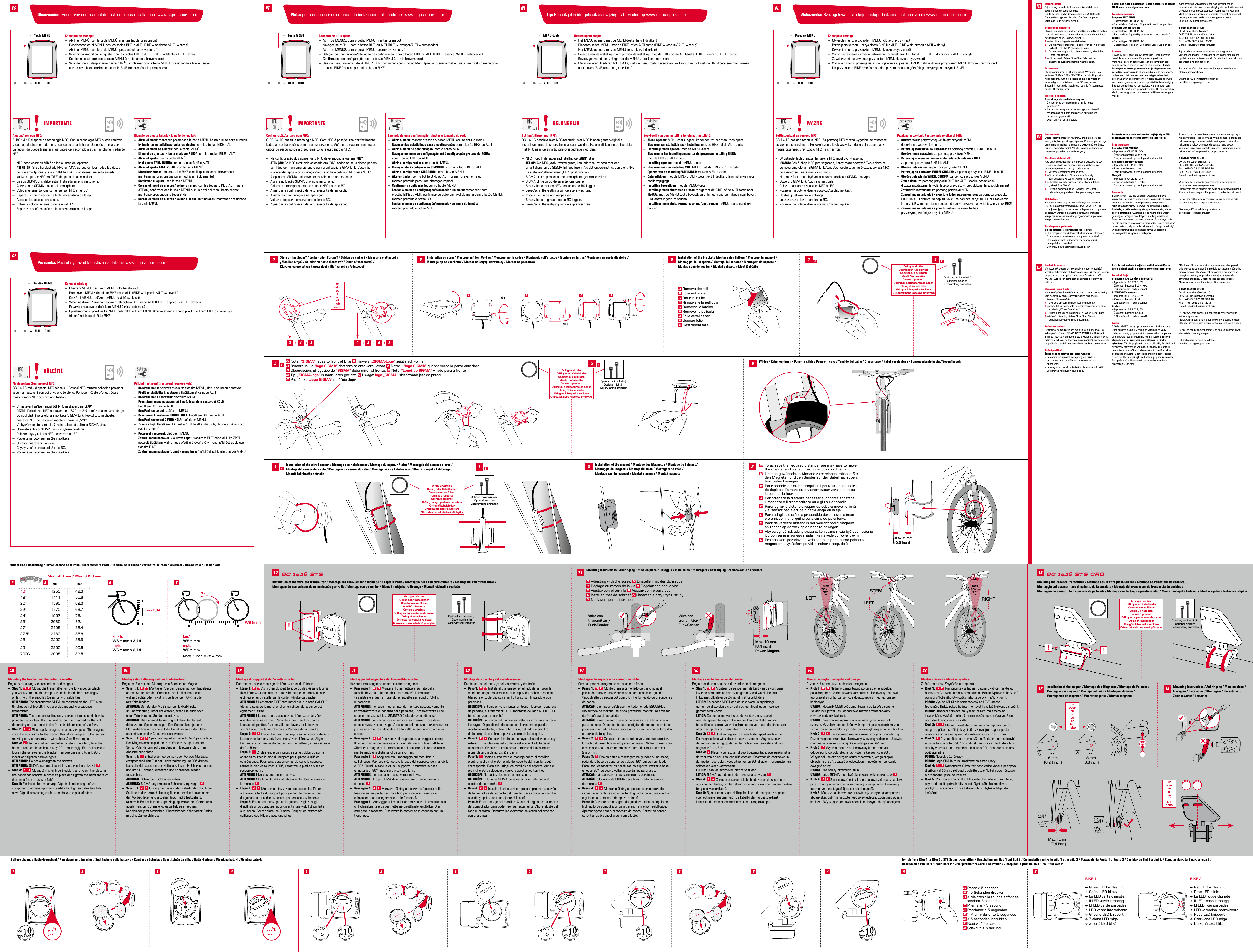 Stem or handlebar? / Lenker oder Vorbau? / Guidon ou cadre? / Manubrio o attacco? /  ¿Manillar o tija? / Guiador ou parte dianteira? / Stuur of voorbouw? /  Kierownica czy sztyca kierownicy? / Řídítka nebo představec?Installation on stem / Montage auf dem Vorbau / Montage sur le cadre / Montaggio sull’attacco / Montaje en la tija / Montagem na parte dianteira /  Montage op de voorbouw / Montaż na sztycy kierownicy / Montáž na představci90°4 xABC4 xDA BInstallation of the wired sensor / Montage des Kabelsensor / Montage du capteur ﬁlaire / Montaggio del sensore a cavo /  Montaje del sensor del cable / Montagem do sensor do cabo / Montage van de kabelsensor / Montaż czujnika kablowego /  Montáž kabelového snímačeWiring / Kabel verlegen / Poser le câble / Posare il cavo / Tendido del cable / Dispor cabo / Kabel verplaatsen / Poprowadzenie kabla / Vedení kabeluInstallation of the magnet / Montage des Magneten / Montage de l‘aimant /  Montaggio dei magneti / Montaje del imán / Montagem do íman /  Montage van de magneet / Montaż magnesu / Montáž magnetuBC 14.16 STS BC 14.16 STS CADMounting Instructions / Anbringung / Mise en place / Fissaggio / Instalación / Montagem / Bevestiging / Zamocowanie / Upevnění1610 128 9117 723 3 2 3 4 54 5   AA BB45 54Mounting the bracket and the radio transmitter:Begin by mounting the transmitter and magnet.–  Step 1: 10 11 Mount the transmitter on the fork side, on which   you want to mount the computer on the handlebar later (right    or left) with the supplied O-ring or with cable ties. ATTENTION: The transmitter MUST be mounted on the LEFT side    (in direction of travel), if you are also mounting a cadence   transmitter. ATTENTION: The sensor marking on the transmitter should thereby   point to the spokes. The transmitter can be mounted on the fork    depending on the space in the front, inside or rear of the fork.–  Step 2: 8 9 Place spoke magnet on an outer spoke. The magnetic    core thereby points to the transmitter. Align magnet to the sensor    marking on the transmitter with about 2 to 5 mm space.–  Step 3: 1 Decide whether handlebar or stem mounting, turn the   base of the handlebar bracket by 90° accordingly. For this purpose    loosen the screws in the bracket, remove base and turn it 90°,    insert and tighten screws again. ATTENTION: Do not over-tighten the screws. ATTENTION: SIGMA logo must point in the direction of travel 5–  Step 4: 4 5 Mount O-ring or insert cable ties through the slots in    the handlebar bracket in order to place and tighten the handlebars or    the stem (do not tighten fully).–  Step 5: For handlebar mounting: Align inclination angle of the   computer to achieve optimum readability. Tighten cable ties fully    now. Clip oﬀ protruding cable tie ends with a pair of pliers.Montage der Halterung und des Funk-Senders:Beginnen Sie mit der Montage von Sender und Magnet.–  Schritt 1: 10 11 Montieren Sie den Sender auf der Gabelseite,    an der Sie später den Computer am Lenker montieren    wollen (rechts oder links) mit beiliegendem O-Ring oder    mit Kabelbindern. ACHTUNG: Der Sender MUSS auf der LINKEN Seite    (in Fahrtrichtung) montiert werden, wenn Sie auch noch    einen Trittfrequenz-Sender montieren. ACHTUNG: Die Sensor-Markierung auf dem Sender soll    dabei zu den Speichen zeigen. Der Sender kann je nach    Platzverhältnissen vorne auf die Gabel, innen an der Gabel    oder hinten an der Gabel montiert werden.–  Schritt 2: 8 9 Speichenmagnet um eine Außen-Speiche legen.    Der Magnetkern zeigt dabei zum Sender. Magnet an der    Sensor-Markierung auf dem Sender mit etwa 2 bis 5 mm    Abstand ausrichten.–  Schritt 3: 1 Entscheiden ob Lenker-oder Vorbau-Montage,    entsprechend den Fuß der Lenkerhalterung um 90° drehen.    Dazu die Schrauben in der Halterung lösen, Fuß herausnehmen    und um 90° drehen, einsetzen und Schrauben wieder   festdrehen. ACHTUNG: Schrauben nicht überdrehen. ACHTUNG: SIGMA-Logo muss in Fahrtrichtung zeigen 5–  Schritt 4: 4 5 O-Ring montieren oder Kabelbinder durch die    Schlitze in der Lenkerhalterung führen, um den Lenker oder    den Vorbau legen und anziehen (noch nicht festziehen).–  Schritt 5: Bei Lenkermontage: Neigungswinkel des Computers   ausrichten, um optimale Ablesbarkeit zu erreichen.    Kabelbinder jetzt festziehen. Überstehende Kabelbinder-Enden    mit eine Zange abknipsen.Montage du support et de l‘émetteur radio :Commencer par le montage de l‘émetteur et de l‘aimant.–  Étape 1: 10 11 Au moyen du joint torique ou des Rilsans fournis,    ﬁxer l‘émetteur du côté de la fourche duquel le compteur sera    ultérieurement installé sur le guidon (droite ou gauche).  ATTENTION ! L‘émetteur DOIT être installé sur le côté GAUCHE   (dans le sens de la marche) si un émetteur de cadence est    également utilisé.  ATTENTION ! La marque du capteur sur l‘émetteur doit être   orientée vers les rayons. L‘émetteur peut, en fonction de   l‘espace disponible, être installé sur l‘avant de la fourche,   sur l‘intérieur de la fourche ou sur l‘arrière de la fourche.–  Étape 2: 8 9 Placer l‘aimant pour rayon sur un rayon extérieur.   Le cœur de l‘aimant doit être orienté vers l‘émetteur. Aligner    l‘aimant sur la marque du capteur sur l‘émetteur, à une distance    de 2 à 5 mm.–  Étape 3: 1 Choisir entre un montage sur le guidon ou sur le   cadre et tourner le pied du support pour guidon à 90° en    conséquence. Pour cela, desserrer les vis dans le support,    retirer le pied et tourner à 90°, remettre le pied en place et    resserrer les vis. ATTENTION ! Ne pas trop serrer les vis.  ATTENTION ! Le logo SIGMA doit être orienté dans le sens de    la marche 5–  Étape 4: 4 5 Monter le joint torique ou passer les Rilsans   à travers la fente du support pour guidon, le placer autour   du guidon ou du cadre et serrer (pas encore totalement).–  Étape 5: En cas de montage sur le guidon : régler l‘angle    d‘inclinaison du compteur pour garantir une visibilité parfaite    sur l‘écran. Serrer alors les Rilsans. Couper les extrémités    saillantes des Rilsans avec une pince.Montaggio del supporto e del trasmettitore radio:Iniziare il montaggio da trasmettitore e magnete.–  Passaggio 1: 10 11 Montare il trasmettitore sul lato della   forcella dove poi, sul manubrio, si monterà il computer   (a sinistra o a destra), usando le fascette serracavi o l‘O-ring    in dotazione. ATTENZIONE: nel caso in cui si intenda montare successivamente   un trasmettitore di cadenza della pedalata, il trasmettitore DEVE    essere montato sul lato SINISTRO (nella direzione di corsa). ATTENZIONE: la marcatura del sensore sul trasmettitore deve   essere rivolta verso i raggi. A seconda dello spazio, il trasmettitore    può essere montato davanti sulla forcella, al suo interno o dietro    a essa.–  Passaggio 2: 8 9 Posizionare il magnete su un raggio esterno.   Il nucleo magnetico deve essere orientato verso il trasmettitore.    Allineare il magnete alla marcatura del sensore sul trasmettitore,    mantenendo una distanza di circa 2-5 mm.–  Passaggio 3: 1 Scegliere tra il montaggio sul manubrio o   sull‘attacco. Per fare ciò, ruotare la base del supporto del manubrio    di 90°. Quindi svitare le viti sul supporto, rimuovere la base    e ruotarla di 90°, inserirla e riavvitare le viti. ATTENZIONE: non serrare eccessivamente le viti. ATTENZIONE: il logo SIGMA deve essere rivolto nella direzione    di corsa 5–  Passaggio 4: 4 5 Montare l‘O-ring o inserire le fascette nelle    fessure sul supporto per manubrio per montare il manubrio   o l‘attacco (non stringere ancora le fascette).–  Passaggio 5: Montaggio sul manubrio: posizionare il computer con   un‘inclinazione tale da permetterne un‘ottimale leggibilità. Ora    stringere le fascette. Rimuovere le estremità in eccesso con un   tronchese.Montaje del soporte y del radiotransmisor:Comience con el montaje del transmisor y del imán.–  Paso 1: 10 11 Instale el transmisor en el lado de la horquilla   en el que luego desea montar el computador sobre el manillar    (derecha o izquierda) con el anillo tórico suministrado o con   precintos. ATENCIÓN: Si también va a montar un transmisor de frecuencia    de pedaleo, el transmisor DEBE montarse del lado IZQUIERDO    (en el sentido de marcha). ATENCIÓN: La marca del transmisor debe estar orientada hacia    los rayos. Dependiendo del espacio, el transmisor puede    montarse adelante, sobre la horquilla, del lado de adentro    de la horquilla o sobre la parte trasera de la horquilla.–  Paso 2: 8 9 Colocar el imán de los rayos alrededor de un rayo    exterior. El núcleo magnético debe estar orientado hacia el    transmisor. Orientar el imán hacia la marca del transmisor    a una distancia de aprox. 2 a 5 mm.–  Paso 3: 1 Decida si realizará el montaje sobre el manillar    o sobre la tija y gire 90° el pie del soporte del manillar según    corresponda. Para ello, aﬂoje los tornillos del soporte, quite el    pie y gire 90°; colóquelo y vuelva a apretar los tornillos. ATENCIÓN: No apriete los tornillos en exceso. ATENCIÓN: El logo de SIGMA debe estar orientado hacia el    sentido de la marcha 5–  Paso 4: 4 5 Instale el anillo tórico o pase el precinto a través   de la hendidura del soporte del manillar para colocar el manillar    o la tija y apriete (aún no ajuste del todo).–  Paso 5: En el montaje del manillar: Ajuste el ángulo de inclinación    del computador para poder leer perfectamente. Ahora ajuste del    todo el precinto. Remueva los extremos salientes del precinto    con una pinza.Montagem do suporte e do emissor via rádio:Comece pela montagem do emissor e do íman.–  Passo 1: 10 11 Monte o emissor no lado do garfo no qual    pretende montar posteriormente o computador no guiador    (lado direito ou esquerdo) com o O-ring fornecido ou braçadeiras    de cabos. ATENÇÃO: o emissor DEVE ser montado no lado ESQUERDO    (no sentido de marcha) se ainda pretender montar um emissor    da frequência de pedalada. ATENÇÃO: a marcação do sensor no emissor deve ﬁcar virada   para os raios. Dependendo das condições de espaço, o emissor   pode ser montado à frente sobre a forquilha, dentro da forquilha    ou atrás da forquilha.–  Passo 2: 8 9 Colocar o íman do raio à volta do raio exterior.    O núcleo do íman ﬁca virado para o emissor. Alinhar o íman com    a marcação do sensor no emissor a uma distância de aprox.    2 a 5 mm.–  Passo 3: 1 Decida entre a montagem no guiador ou na mesa,    rodando a base do suporte do guiador 90° em conformidade.    Para isso, desapertar os parafusos no suporte, retirar a base    e rodar 90°, colocar e voltar a apertar os parafusos. ATENÇÃO: não apertar excessivamente os parafusos. ATENÇÃO: o logótipo da SIGMA deve ﬁcar virado no sentido    de marcha 5–  Passo 4: 4 5 Montar o O-ring ou passar a braçadeira de    cabos pelas ranhuras no suporte do guiador para pousar e ﬁxar    o guiador ou a mesa (não apertar ainda).–  Passo 5: Durante a montagem do guiador: alinhar o ângulo de    inclinação do computador para garantir a melhor legibilidade.    Apertar agora bem a braçadeira de cabos. Cortar as pontas    salientes da braçadeira com um alicate.Montage van de houder en de zender:Begin met de montage van de zender en de magneet.–  Stap 1: 10 11 Monteer de zender aan de kant van de vork waar    later de computer op het stuur gemonteerd wordt (rechts of    links) met bijgeleverde O-ring of met kabelbinders.  LET OP: De zender MOET aan de linkerkant (in rijrichting)    gemonteerd worden als er ook nog een trapfrequentiezender    gemonteerd wordt.  LET OP: De sensormarkering op de zender dient daarbij    naar de spaken te wijzen. De zender kan afhankelijk van de    beschikbare ruimte, voor of achter op de vork, aan de binnenkant   of achter op de vork gemonteerd worden.–  Stap 2: 8 9 Spakenmagneet om een buitenspaak aanbrengen.   De magneetkern wijst daarbij naar de zender. Magneet naar    de sensormarkering op de zender richten met een afstand van    ongeveer 2 tot 5 m.–  Stap 3: 1 Kiezen voor stuur- of voorbouwmontage, overeenkomstig    de voet van de stuurhouder 90° draaien. Daarvoor de schroeven in    de houder losdraaien, voet uitnemen en 90° draaien, terugzetten en    schroeven weer vastdraaien. LET OP: Draai de schroeven niet te vast aan.  LET OP: SIGMA-logo dient in de rijrichting te wijzen 5–  Stap 4: 4 5 O-ring monteren of kabelbinder door de groef in de    stuurhouder leiden, om het stuur of de voorbouw doen en aantrekken    (nog niet vasttrekken).–  Stap 5: Bij stuurmontage: Hellingshoek van de computer bepalen    voor optimale leesbaarheid. De kabelbinder nu vasttrekken).    Uitstekende kabelbindereinden met een tang afknippen. Montaż uchwytu i nadajnika radiowego:Rozpocząć od montażu nadajnika i magnesu.–  Krok 1: 10 11 Nadajnik zamontować po tej stronie widelca,    po której będzie zamontowany komputer na kierownicy (po lewej    lub prawej stronie), za pomocą dołączonego oringu lub opasek   kablowych. UWAGA: Nadajnik MUSI być zamontowany po LEWEJ stronie    (w kierunku jazdy), jeśli dodatkowo zostanie zamontowany    również nadajnik kadencji. UWAGA: Znacznik nadajnika powinien wskazywać w kierunku    szprych. W zależności od ilości wolnego miejsca nadajnik można    zamontować na widelcu z przodu, po wewnętrznej stronie lub z tyłu.–  Krok 2: 8 9 Zamontować magnes wokół szprychy zewnętrznej.    Rdzeń magnesu musi być skierowany w stronę nadajnika. Ustawić    magnes na znaczniku nadajnika w odstępie ok. 2-5 mm.–  Krok 3: 1 Wybrać montaż na kierownicy lub na mostku,    odpowiednio obrócić stopkę uchwytu na kierownicy o 90°.    W tym celu należy odkręcić śruby mocowania, wyjąć stopkę,    obrócić ją o 90°, osadzić w odpowiednim położeniu i ponownie    dokręcić śruby. UWAGA: Nie należy przekręcić śrub. UWAGA: Logo SIGMA musi być skierowane w kierunku jazdy 5–  Krok 4: 4 5 Zamontować oring lub przeprowadzić opaski kablowe    przez otwory w uchwycie na kierownicę, owinąć wokół kierownicy    lub mostka i naciągnąć (jeszcze nie dociągać).–  Krok 5: Montaż na kierownicy: ustawić kąt nachylenia komputera,   aby uzyskać optymalną czytelność wyświetlacza. Dociągnąć opaski    kablowe. Wystające końcówki opasek kablowych obciąć obcęgamiMontáž držáku arádiového vysílače:Začněte s montáží vysílače a magnetu.–  Krok 1: 10 11 Namontujte vysílač na tu stranu vidlice, na kterou    budete chtít později umístit computer na řídítka (vpravo nebo vlevo)    pomocí přiloženého O-kroužku nebo kabelovými příchytkami. POZOR: Vysílač MUSÍ být namontovaný na LEVÉ straně    (po směru jízdy), pokud budete montovat ivysílač frekvence šlapání. POZOR: Označení snímače na vysílači přitom má směřovat    k paprskům. Vysílač může být namontován podle místa vepředu,    uprostřed nebo vzadu na vidlici.–  Krok 2: 8 9 Magnet umístěte okolo vnějšího paprsku. Jádro    magnetu přitom směřuje kvysílači. Vyrovnejte magnet podle    označení snímače na vysílači do vzdálenosti asi 2až5mm.–  Krok 3: 1 Rozhodněte se pro montáž na řídítkách nebo nástavbě    apodle toho otočte o90° nohu držáku na řídítka. Uvolněte ktomu    šrouby vdržáku, nohu vyjměte aotočte o90°, nasaďte ašrouby    opět utáhněte. POZOR: Nepřekruťte šrouby. POZOR: Logo SIGMA musí směřovat po směru jízdy.–  Krok 4: 4 5 Namontujte O-kroužek nebo veďte kabel spříchytkou    drážkou vdržáku na řídítkách, položte okolo řídítek nebo nástavby    apřitáhněte (ještě neutahujte).–  Krok 5: Při montáži na řídítka: Nastavte úhel sklonu computeru,    abyste dosáhli optimální čitelnosti. Nyní utáhněte kabelovou    příchytku. Přesahující konce kabelových příchytek odštípněte   kleštěmi.Installation of the wireless transmitter / Montage des Funk-Sender / Montage du capteur radio / Montaggio della radiotrasmittente / Montaje del radiotransmisor /  Montagem do transmissor de comunicação por rádio / Montage van de zender / Montaż nadajnika radiowego / Montáž rádiového vysílačeMounting the cadence transmitter / Montage des Trittfrequenz-Sender / Montage de l‘émetteur de cadence /  Montaggio del trasmettitore di cadenza della pedalata / Montaje del transmisor de frecuencia de pedaleo /  Montagem do emissor da frequência de pedalada / Montage van de trapfrequentiezender / Montaż nadajnika kadencji / Montáž vysílače frekvence šlapáníEN DE FR IT ES PT NL PL CZOptional, not included/Optional, nicht im  Lieferumfang enthaltenOptional, not included/Optional, nicht im  Lieferumfang enthaltenOptional, not included/Optional, nicht im  Lieferumfang enthalten!oroderouoouoflubneboInstallation of the bracket / Montage des Halters / Montage du support /  Montaggio del supporto / Montaje del soporte / Montagem do suporte /  Montage van de houder / Montaż uchwytu / Montáž držákuEN Remove the foilDE Folie entfernenFR Retirer le filmIT Rimuovere la pellicolaES Remover la láminaPT Remover a películaNL Folie verwijderenPL Usunąć folięCZ Odstranění fólieEN Note: “SIGMA” faces to front of Bike DE Hinweis: „SIGMA-Logo“ zeigt nach vorneFR Remarque : le “logo SIGMA” doit être orienté vers l‘avant IT Nota: il “logo SIGMA” guarda verso la parte anterioreES Observación: El logotipo de “SIGMA” debe mirar al frente. PT Nota: “Logotipo SIGMA” virado para a frente  NL Tip: „SIGMA-logo“ is naar voren gericht. PL Uwaga: logo „SIGMA” skierowane jest do przodu.  CZ Poznámka: „logo SIGMA“ směřuje dopředuIngebruikname:Bij levering bevindt de fietscomputer zich in een  zogenaamde diepeslaapmodus.  Bij de eerste ingebruikname eerst de MENU-toets  5 seconden ingedrukt houden. De fietscomputer  komt dan in de actieve modus.Bepaling van wielgrootte:Om een nauwkeurige snelheidsmeting mogelijk te maken, moet de wielgrootte ingesteld worden aan de hand van het formaat band. Daarvoor kunt u:A – kies uit vooringestelde wielmatenB – De wielmaat berekenen op basis van de in de tabel    „Wheel Size Chart“ gegeven formule.C – De waarde volgens de tekeningen van „Wheel Size    Chart“ berekenen.D – Uit de tabel „Wheel Size Chart“ de met uw    bandmaat overeenkomende waarde halen.PC-interface:De fietscomputer is PC-compatibel. Wanneer u de  software SIGMA DATA CENTER en het dockingstation  hebt gekocht, kunt u de totale en huidige waarden  eenvoudig en moeiteloos op uw PC analyseren.  Bovendien kunt u de instellingen van de fietscomputer  op de PC configureren.Problemen oplossen:Geen of onjuiste snelheidsweergave:– Computer op de juiste manier in de houder   geschoven?– Afstand tot magneet en sensor gecontroleerd?– Magneet op de juiste manier ten opzichte van    de sensor geplaatst?– Wielmaat correct ingesteld?U vindt nog meer oplossingen in onze Veelgestelde vragen (FAQ) onder www.sigmasport.comTechnische gegevens:Computer MET KABEL:– Batterijtype: CR 2032, 3V– Batterijduur: 3-4 jaar (Bij gebruik van 1 uur per dag)Computer ZONDER KABEL:– Batterijtype: CR 2032, 3V– Batterijduur: 1 jaar (Bij gebruik van 1 uur per dag)Zender:– Batterijtype: CR 2032, 3V– Batterijduur: 1,5 jaar (Bij gebruik van 1 uur per dag)Garantie:SIGMA SPORT geeft op uw computer 2 jaar garantie vanaf de aankoopdatum. De garantie geldt voor  materiaal- en fabricagefouten aan de computer zelf,  aan de sensor/zender en aan de stuurhouder. Kabels, batterijen en montage-materialen zijn uitgesloten van garantie. De garantie is alleen geldig als de betreffende onderdelen niet geopend werden (uitgezonderd het  batterijvak van de computer), er geen geweld gebruikt werd en er geen sprake is van opzettelijke beschadiging. Bewaar de aankoopbon zorgvuldig, want in geval van een klacht, moet deze getoond worden. Bij een terechte klacht, ontvangt u van ons een vergelijkbaar vervangend model.Aanspraak op vervanging door een identiek model  bestaat niet, als door modelwijziging de productie van het gereclameerde model stopgezet werd. Neem voor alle klachten en aanspraken op garantie, contact op met het verkooppunt waar u de computer gekocht heeft.  Of stuur uw klacht direct aan:SIGMA-ELEKTRO GmbHDr.-Julius-Leber-Strasse 15D-67433 Neustadt/WeinstraßeTel.:  +49-(0) 63 21-91 20-1 18Fax.:  +49-(0) 63 21-91 20-34E-mail: service@sigmasport.comBij terechte garantie-aanspraken ontvangt u een vervangend model. Er bestaat alleen aanspraak op het op dat moment actuele model. De fabrikant behoudt zich technische wijzigingen voor. Een klachtenformulier is te vinden op onze website: claim.sigmasport.comU kunt de CE-certificering vinden op:  certificates.sigmasport.comNLUruchomienie:Dostarczony komputer rowerowy znajduje się w tak  zwanym trybie głębokiego uśpienia. Podczas pierwszego  uruchomienia należy nacisnąć i przytrzymać wciśnięty przez 5 sekund przycisk MENU. Następnie komputer rowerowy przechodzi w tryb aktywny.Określanie wielkości kół:Aby dokonać dokładnych pomiarów prędkości, należy ustawić wielkość kół odpowiednio do wielkości kół  posiadanego roweru. W tym celu można:A – Wybrać określony rozmiar koła.B – Obliczyć wielkość kół za pomocą formuły    zamieszczonej w tabeli „Wheel Size Chart”.C – Określić wartość zgodnie z rysunkami z tabeli    „Wheel Size Chart”.D – Przyjąć wartość z tabeli „Wheel Size Chart”,    odpowiadającą wielkości kół posiadanego roweru.PC Interface:Komputer rowerowy można podłączyć do komputera.  Po zakupie oprogramowania SIGMA DATA CENTER  i stacji dokującej można łatwo zapisywać na komputerze osobistym wartości aktualne i całkowite. Ponadto  komputer rowerowy można programować z poziomu komputera osobistego.Rozwiązywanie problemów:Błędna informacja o prędkości lub jej brak:– Czy komputer prawidłowo zablokowano w uchwycie?– Czy sprawdzono odstęp od magnesu i czujnika?– Czy magnes jest umieszczony w odpowiedniej    odległości od czujnika?– Czy prawidłowo ustawiono obwód koła?Pozostałe rozwiązania problemów znajdują się w FAQ opublikowanych na stronie www.sigmasport.comDane techniczne:Komputer PRZEWODOWY:– Typ baterii: CR 2032, 3 V– Żywotność baterii: 3 do 4 lat    (przy użytkowaniu przez 1 godzinę dziennie)Komputer BEZPRZEWODOWY:– Typ baterii: CR 2032, 3 V– Żywotność baterii: 1 rok    (przy użytkowaniu przez 1 godzinę dziennie)Nadajnik:– Typ baterii: CR 2032, 3 V– Żywotność baterii: 1,5 roku    (przy użytkowaniu przez 1 godzinę dziennie)Gwarancja:SIGMA SPORT udziela 2-letniej gwarancji na swój  komputer, liczonej od daty kupna. Gwarancja obejmuje wady materiału oraz wady produkcji komputera,  czujników/nadajników i uchwytu na kierownicę. Kabel  i baterie, a także materiały służące do montażu, nie są objęte gwarancją. Gwarancja jest ważna tylko wtedy,  gdy części, których ona dotyczy, nie były otwierane (wyjątek: komora na baterie komputera), nie użyto siły, ani nie doszło do celowego uszkodzenia. Należy zachować dowód zakupu, aby w razie reklamacji móc go przedłożyć. W razie uprawnionej reklamacji firma udostępnia  porównywalne urządzenie zastępcze.Prawo do zastąpienia komputera modelem identycznym nie przysługuje, jeśli w wyniku wymiany modeli produkcja  reklamowanego modelu została wstrzymana. Wszelkie reklamacje należy zgłaszać do punktu handlowego,  w którym urządzenie zostało kupione. Reklamację można także przesłać bezpośrednio do producenta:SIGMA-ELEKTRO GmbHDr.-Julius-Leber-Strasse 15D-67433 Neustadt/WeinstraßeTel.:  +49-(0) 63 21-91 20-1 18Fax:  +49-(0) 63 21-91 20-34E-mail: service@sigmasport.comW przypadku uprawnionych roszczeń gwarancyjnych urządzenie zostanie wymienione. Roszczenia mogą odnosić się tylko do aktualnych modeli. Producent zastrzega sobie prawo do zmian technicznych. Formularz reklamacyjny znajduje się na naszej stronie internetowej: claim.sigmasport.comDeklaracja CE znajduje się na stronie:  certificates.sigmasport.comPLUvedení do provozu:Ve stavu při dodání se cyklistický computer nachází vrežimu takzvaného hlubokého spánku. Při prvním uvedení do provozu prosím přidržte po dobu 5sekund tlačítko MENU. Cyklistický computer pak přejde do aktivního režimu.Stanovení rozměrů kola:K docílení přesného měření rychlosti musejí být rozměry kola nastaveny podle rozměrů vašich pneumatik.  K tomuto účelu můžete:A – Vybrat zpředem stanovených rozměrů kol.B – Vypočítat rozměry kola pomocí vzorce vycházejícího    ztabulky „Wheel Size Chart“.C – Zjistit hodnotu podle nákresů z„Wheel Size Chart“.D – Převzít ztabulky „Wheel Size Chart“ hodnotu    odpovídající vaší velikosti pneumatik.Počítačové rozhraní:Cyklistický computer může být připojen k počítači. Po zakoupení softwaru SIGMA DATA CENTER a Dokovací Stanice můžete jednoduše a bez problémů zaznamenávat celkové a aktuální hodnoty na svém počítači. Navíc můžete na počítači provádět nastavení cyklistického computeru.Řešení problémů:Žádné nebo nesprávné zobrazení rychlosti:– Je computer správně zaklapnutý do držáku?– Je zkontrolována vzdálenost mezi magnetem a   snímačem?– Je magnet správně umístěný vzhledem ke snímači?– Je správně nastavený obvod kola?Další řešení problémů najdete v našich odpovědích na často kladené otázky na adrese www.sigmasport.com.Technické údaje:Computer SKABELOVÝM PŘIPOJENÍM:– Typ baterie: CR 2032, 3V– Životnost baterie: 3až 4roky   (při používání 1 hodinu denně)BEZDRÁTOVÝ computer:– Typ baterie: CR 2032, 3V– Životnost baterie: 1 rok    (při používání 1 hodinu denně)Vysílač:– Typ baterie: CR 2032, 3V– Životnost baterie: 1,5 roku    (při používání 1 hodinu denně)Záruka:SIGMA SPORT poskytuje na computer záruku po dobu  2 let od data nákupu. Záruka se vztahuje na vady  materiálu a chyby zpracování u samotného computeru,  snímače/vysílače a držáku na řídítka. Kabel a baterie stejně tak jako i montážní materiál jsou ze záruky vyloučeny. Záruka je platná pouze v případě, že příslušné díly nebyly otevřeny (s výjimkou přihrádky pro baterii computeru), na zařízení nebylo vyvinuto násilí a nebylo poškozeno svévolně. Uschovejte prosím pečlivě doklad  o nákupu, který musí být předložen v případě reklamace. Při oprávněné reklamaci od nás obdržíte výměnou srovnatelné zařízení.Nárok na náhradu shodným modelem nevzniká, pokud byla výroba reklamovaného modelu zastavena v důsledku změny modelu. Se všemi reklamacemi a požadavky na poskytnutí záruky se prosím obracejte na speciali- zovaného prodejce, u kterého jste zařízení koupili.  Nebo svou reklamaci odešlete přímo na adresu:SIGMA-ELEKTRO GmbHDr.-Julius-Leber-Strasse 15D-67433 Neustadt/WeinstraßeTel.:  +49-(0) 63 21-91 20-1 18Fax.:  +49-(0) 63 21-91 20-34E-mail: service@sigmasport.comPři oprávněném nároku na poskytnutí záruky obdržíte zařízení výměnou. Nárok vzniká pouze na model, který je v současné době aktuální. Výrobce si vyhrazuje právo na technické změny. Formulář pro reklamaci najdete na našich internetových stránkách claim.sigmasport.comES prohlášení najdete na adrese: certificates.sigmasport.comCZEN Adjusting with the screw DE Einstellen mit der SchraubeFR Réglage au moyen de la vis IT Regolazione con la viteES Ajustar con el tornillo PT Ajustar com o parafusoNL Instellen met de schroef PL Ustawianie przy użyciu śruby CZ Nastavení pomocí šroubuO-ring or zip tiesO-Ring oder KabelbinderCaoutchouc ou RilsanAnelli O o fascettaCorrea o precintoO-Ring ou agrupadores de cabosO-ring of kabelbinderOringów lub opaska kablowaO-kroužek nebo kabelová příchytkaO-ring or zip tiesO-Ring oder KabelbinderCaoutchouc ou RilsanAnelli O o fascettaCorrea o precintoO-Ring ou agrupadores de cabosO-ring of kabelbinderOringów lub opaska kablowaO-kroužek nebo kabelová příchytkaO-ring or zip tiesO-Ring oder KabelbinderCaoutchouc ou RilsanAnelli O o fascettaCorrea o precintoO-Ring ou agrupadores de cabosO-ring of kabelbinderOringów lub opaska kablowaO-kroužek nebo kabelová příchytkaRIGHTLEFTSTEMLEFTmax90 cm35&quot; max90 cm35&quot; ENTo achieve the required distance, you may have to move   the magnet and transmitter up or down on the fork.DEUm den gewünschten Abstand zu erreichen, müssen Sie    den Magneten und den Sender auf der Gabel nach oben,    bzw. unten bewegen.FRPour obtenir la distance requise, il peut être nécessaire    de déplacer l‘aimant et le transmetteur vers le haut ou    le bas sur la fourche.ITPer ottenere la distanza necessaria, occorre spostare    il magnete e il trasmettitore su e giù sulla forcellaESPara lograr la distancia requerida deberá mover el imán    y el sensor hacia arriba o hacia abajo en la tija.PTPara atingir a distância pretendida deve mover o íman    e o emissor na forquilha para cima ou para baixo.NLVoor de vereiste afstand is het wellicht nodig magneet   en zender op de vork op en neer te bewegen.PLAby osiągnąć zakładany dystans, konieczne może być podniesienie    lub obniżenie magnesu i nadajnika na widelcu rowerowym.CZPro dosažení požadované vzdálenosti je popř. nutné pohnout    magnetem avysílačem po vidlici nahoru, resp. dolů.Max. 10 mm(0,4 inch)6 mm(0,24 inch)8 mm(0,3 inch)oroderouoouoflubnebooroderouoouoflubneboInstallation of the magnet / Montage des Magneten / Montage de l‘aimant / Montaggio dei magneti / Montaje del imán / Montagem do íman /  Montage van de magneet / Montaż magnesu / Montáž magnetuMounting Instructions / Anbringung / Mise en place / Fissaggio / Instalación / Montagem / Bevestiging / Zamocowanie / Upevnění13 14O-ring or zip tiesO-Ring oder KabelbinderCaoutchouc ou RilsanAnelli O o fascettaCorrea o precintoO-Ring ou agrupadores de cabosO-ring of kabelbinderOringów lub opaska kablowaO-kroužek nebo kabelová příchytkaO-ring or zip tiesO-Ring oder KabelbinderCaoutchouc ou RilsanAnelli O o fascettaCorrea o precintoO-Ring ou agrupadores de cabosO-ring of kabelbinderOringów lub opaska kablowaO-kroužek nebo kabelová příchytka!!Max. 10 mm(0,4 inch)Power MagnetMax. 5 mm(0,2 inch)=   ALTI     BIKE =   ALTI     BIKE=   ALTI     BIKE=   ALTI     BIKE =   ALTI     BIKEEjemplo de ajuste (ajustar tamaño de rueda):–  Abrir el menú: mantener presionada la tecla MENÚ hasta que se abra el menú–  Ir desde las estadísticas hacia los ajustes: con las teclas BIKE o ALTI–  Abrir el menú de ajustes: con la tecla MENÚ–  El menú de ajustes ir hasta el ajuste RUEDA: con las teclas BIKE o ALTI–  Abrir el ajuste: con la tecla MENÚ–  Ir al ajuste TAM. RUEDA: con las teclas BIKE o ALTI–  Abrir el ajuste TAM. RUEDA: con la tecla MENÚ–  Modiﬁcar datos: con las teclas BIKE o ALTI (presionarlas brevemente;    mantenerlas presionadas para modiﬁcar rápidamente)–  Conﬁrmar el ajuste: con la tecla MENÚ–  Cerrar el menú de ajustes / volver un nivel: con las teclas BIKE o ALTI hasta    ATRÁS, conﬁrmar con la tecla MENÚ o ir un nivel del menú hacia arriba:   mantener presionada la tecla BIKE–  Cerrar el menú de ajustes / volver al menú de funciones: mantener presionada    la tecla MENÚVoorbeeld van een instelling (wielmaat instellen):–  Menu openen: MENU-toets ingedrukt houden tot het menu zich opent.–  Bladeren van statistiek naar instelling: met de BIKE- of de ALTI-toets–  Instellingsmenu openen: met de MENU-toets–  Bladeren in het instellingsmenu tot de gewenste instelling FIETS:   met de BIKE- of ALTI-toets–  Instelling openen: met de MENU-toets–  Bladeren naar de instelling WIELMAAT: met de BIKE- of ALTI-toets–  Openen van de instelling WIELMAAT: met de MENU-toets–  Data wijzigen: met de BIKE- of ALTI-toets (kort indrukken, lang indrukken voor   snelle wijziging)–  Instelling bevestigen: met de MENU-toets–  Instellingsmenu sluiten/een niveau terug: met de BIKE- of de ALTI-toets naar   TERUG, met de MENU-toets bevestigen of in het menu een niveau naar boven:   BIKE-toets ingedrukt houden–  Instellingsmenu sluiten/terug naar het functie-menu: MENU-toets ingedrukt  houdenPříklad nastavení (nastavení rozměru kola):–  Otevření menu: přidržet stisknuté tlačítko MENU, dokud se menu neotevře–  Přejít ze statistiky knastavení: tlačítkem BIKE nebo ALTI–  Otevření menu nastavení: tlačítkem MENU–  Procházenímenu nastavení až kpožadovanému nastavení KOLO:   tlačítkem BIKE nebo ALTI–  Otevření nastavení: tlačítkem MENU–  Procházení knastavení OBVOD KOLA: tlačítkem BIKE nebo ALTI–  Otevřenínastavení OBVOD KOLA: tlačítkem MENU–  Změna údajů: tlačítkem BIKE nebo ALTI (krátké stisknutí; dlouhé stisknutí pro   rychlou změnu)–  Potvrzení nastavení: tlačítkem MENU–  Zavření menu nastavení / oúroveň zpět: tlačítkem BIKE nebo ALTI ke ZPĚT,   potvrdit tlačítkem MENU nebo přejít oúroveň výš vmenu: přidržet stisknuté   tlačítko BIKE–  Zavření menu nastavení / zpět kmenu funkcí: přidržet stisknuté tlačítko MENUExemplo de uma conﬁguração (ajustar o tamanho da roda):–  Abrir o menu: manter premido o botão MENU até se abrir o menu–  Navegar das estatísticas para a conﬁguração: com o botão BIKE ou ALTI–  Abrir o menu de conﬁguração: com o botão MENU–  Navegar no menu de conﬁguração até à conﬁguração pretendida RODA:    com o botão BIKE ou ALTI–  Abrir a conﬁguração: com o botão MENU–  Navegar até à conﬁguração CIRCRODA: com o botão BIKE ou ALTI–  Abrir a conﬁguração CIRCRODA: com o botão MENU–  Alterar dados: com o botão BIKE ou ALTI (premir brevemente ou    manter premido para uma alteração rápida)–  Conﬁrmar a conﬁguração: com o botão MENU–  Fechar o menu de conﬁguração/retroceder um menu: retroceder com    o botão BIKE ou ALTI, conﬁrmar ou subir um nível de menu com o botão MENU:    manter premido o botão BIKE–  Fechar o menu de conﬁguração/retroceder ao menu de função:    manter premido o botão MENUPrzykład ustawienia (ustawianie wielkości kół):–  Otwórz menu: przytrzymaj wciśnięty przycisk MENU,   dopóki nie otworzy się menu.–  Przewijaj statystykę do ustawień: za pomocą przycisku BIKE lub ALTI–  Otwórz menu ustawień: za pomocą przycisku MENU–  Przewijaj w menu ustawień aż do żądanych ustawień BIKE:   za pomocą przycisku BIKE lub ALTI–  Otwórz ustawienia: za pomocą przycisku MENU–  Przewijaj do ustawień WHEEL CIRCUM: za pomocą przycisku BIKE lub ALTI–  Otwórz ustawienia WHEEL CIRCUM: za pomocą przycisku MENU–  Zmień dane: za pomocą przycisku BIKE lub ALTI (krótkie naciśnięcie;   dłuższe przytrzymanie wciśniętego przycisku w celu dokonania szybkich zmian)–  Zatwierdź ustawienia: za pomocą przycisku MENU–  Zamknij menu ustawień / przejdź o jeden poziom wstecz: za pomocą przycisku   BIKE lub ALTI przejdź do napisu BACK, za pomocą przycisku MENU zatwierdź   lub przejdź w menu o jeden poziom do góry: przytrzymaj wciśnięty przycisk BIKE–  Zamknij menu ustawień / przejdź wstecz do menu funkcji:   przytrzymaj wciśnięty przycisk MENUAjustar/leer con NFC:El BC 14.16 dispone de tecnología NFC. Con la tecnología NFC puede realizar todos los ajustes cómodamente desde su smartphone. Después de realizar  un recorrido puede transferir los datos del recorrido a su smartphone mediante NFC.–  NFC debe estar en “ON” en los ajustes del aparato. ATENCIÓN: Si se ha ajustado NFC en “ON”, se podrán leer todos los datos    con un smartphone y la app SIGMA Link. Si no desea que esto suceda,    vuelva a ajustar NFC en “OFF” después de ajustar/leer.–  La app SIGMA Link debe estar instalada en el smartphone.–  Abrir la app SIGMA Link en el smartphone.–  Colocar el smartphone con el sensor NFC en el BC.–  Esperar la conﬁrmación de lectura/escritura de la app.–  Adecuar los ajustes en la app.–  Volver a colocar el smartphone en el BC.–  Esperar la conﬁrmación de lectura/escritura de la app.Setting/uitlezen met NFC:BC 14.16 beschikt over NFC-techniek. Met NFC kunnen gemakkelijk alle  instellingen met de smartphone gedaan worden. Na een rit kunnen de tourdata met NFC naar de smartphone overgedragen worden.–  NFC moet in de apparaatinstelling op „AAN“ staan. LET OP: Als NFC „AAN“ wordt gezet, kan iedereen uw data met een   smartphone en de SIGMA link-app lezen. Als dat ongewenst is, dan dient NFC   na instellen/uitlezen weer „UIT“ gezet worden.–  SIGMA Link-app moet op de smartphone geïnstalleerd zijn.–  SIGMA Link-app op de smartphone openen.–  Smartphone met de NFC-sensor op de BC leggen.–  Lees-/schrijfbevestiging van de app afwachten.–  Instellingen in de app aanpassen.–  Smartphone nogmaals op de BC leggen.–  Lees-/schrijfbevestiging van de app afwachten.Nastavení/načtení pomocí NFC:BC14.16 má kdispozici NFCtechniku. Pomocí NFC můžete pohodlně provádět všechna nastavení pomocí chytrého telefonu. Po jízdě můžete přenést údaje  trasy pomocí NFC do chytrého telefonu.–  Vnastavení zařízení musí být NFC nastaveno na „ZAP“. POZOR: Pokud bylo NFC nastaveno na „ZAP“, každý si může načíst vaše údaje   pomocí chytrého telefonu aaplikace SIGMA Link. Pokud toto nechcete,   nastavte NFC po nastavení/načtení znovu na „VYP“.–  Vchytrém telefonu musí být nainstalovaná aplikace SIGMA Link.–  Otevřete aplikaci SIGMA Link vchytrém telefonu.–  Položte chytrý telefon NFC senzorem na BC.–  Počkejte na potvrzení načtení aplikace.–  Upravte nastavení vaplikaci.–  Chytrý telefon znovu položte na BC.–  Počkejte na potvrzení načtení aplikace.Conﬁguração/Leitura com NFC:O BC 14.16 possui a tecnologia NFC. Com NFC é possível realizar facilmente todas as conﬁgurações com o seu smartphone. Após uma viagem transﬁra os dados do percurso para o seu smartphone utilizando o NFC.–  Na conﬁguração dos aparelhos o NFC deve encontrar-se em “ON”. ATENÇÃO: Se NFC tiver sido colocado em “ON”, todos os seus dados podem   ser lidos com um smartphone e com a aplicação SIGMA Link. Caso não   o pretenda, após a conﬁguração/leitura volte a deﬁnir o NFC para “OFF”.–  A aplicação SIGMA Link deve ser instalada no smartphone.–  Abrir a aplicação SIGMA Link no smartphone.–  Colocar o smartphone com o sensor NFC sobre o BC.–  Aguardar a conﬁrmação de leitura/escrita da aplicação.–  Ajustar as conﬁgurações na aplicação.–  Voltar a colocar o smartphone sobre o BC.–  Aguardar a conﬁrmação de leitura/escrita da aplicação.Setting/odczyt za pomocą NFC:BC 14.16 posiada technikę NFC. Za pomocą NFC można wygodnie wprowadzać ustawienia smartfonem. Po zakończeniu jazdy wszystkie dane dotyczące trasy można przenieść przy użyciu NFC na smartfon.–  W ustawieniach urządzenia funkcja NFC musi być włączona. UWAGA: Gdy funkcja NFC jest włączona, każdy może odczytać Twoje dane za    pomocą smartfona i SIGMA Link App. Jeśli sobie tego nie życzysz, wyłącz NFC    po zakończeniu ustawiania / odczytu.–  Na smartfonie musi być zainstalowana aplikacja SIGMA Link App.–  Otwórz SIGMA Link App na smartfonie.–  Połóż smartfon z czujnikiem NFC na BC.–  Poczekaj na potwierdzenie odczytu / zapisu aplikacji.–  Dostosuj ustawienia w aplikacji.–  Jeszcze raz połóż smartfon na BC.–  Poczekaj na potwierdzenie odczytu / zapisu aplikacji.Concepto de manejo:–  Abrir el MENÚ: con la tecla MENÚ (manteniéndola presionada)–  Desplazarse en el MENÚ: con las teclas BIKE o ALTI (BIKE = adelante / ALTI = atrás)–  Abrir el MENÚ: con la tecla MENÚ (presionándola brevemente)–  Seleccionar/modiﬁcar el ajuste: con las teclas BIKE o ALTI (BIKE = adelante / ALTI = atrás)–  Conﬁrmar el ajuste: con la tecla MENÚ (presionándola brevemente)–  Salir del menú: desplazarse hasta ATRÁS, conﬁrmar con la tecla MENÚ (presionándola brevemente)   o ir un nivel hacia arriba con la tecla BIKE (manteniéndola presionada)Bedieningsconcept:–  Het MENU openen: met de MENU-toets (lang indrukken)–  Bladeren in het MENU: met de BIKE- of de ALTI-toets (BIKE = vooruit / ALTI = terug)–  Het MENU openen: met de MENU-toets (kort indrukken)–  Selectie van de instelling / wijzigen van de instelling: met de BIKE- od de ALTI-toets (BIKE = vooruit / ALTI = terug)–  Bevestigen van de instelling: met de MENU-toets (kort indrukken)–  Menu verlaten: bladeren tot TERUG, met de menu-toets bevestigen (kort indrukken) of met de BIKE-toets een menuniveau    naar boven (BIKE-toets lang indrukken)Koncept obsluhy:–  Otevření MENU: tlačítkem MENU (dlouhé stisknutí)–  ProcházeníMENU: tlačítkem BIKE nebo ALTI (BIKE = dopředu / ALTI = dozadu)–  Otevření MENU: tlačítkem MENU (krátké stisknutí)–  Výběr nastavení / změna nastavení: tlačítkem BIKE nebo ALTI (BIKE = dopředu / ALTI = dozadu)–  Potvrzení nastavení: tlačítkem MENU (krátké stisknutí)–  Opuštění menu: přejít až ke ZPĚT, potvrdit tlačítkem MENU (krátké stisknutí) nebo přejít tlačítkem BIKE oúroveň výš   (dlouhé stisknutí tlačítka BIKE)Conceito de utilização:–  Abrir os MENUS: com o botão MENU (manter premido)–  Navegar no MENU: com o botão BIKE ou ALTI (BIKE = avançar/ALTI = retroceder)–  Abrir os MENUS: com o botão MENU (premir brevemente)–  Seleção da conﬁguração/alteração da conﬁguração: com o botão BIKE ou ALTI (BIKE = avançar/ALTI = retroceder)–  Conﬁrmação da conﬁguração: com o botão MENU (premir brevemente)–  Sair do menu: navegar até RETROCEDER, conﬁrmar com o botão Menu (premir brevemente) ou subir um nível no menu com    o botão BIKE (manter premido o botão BIKE)Koncepcja obsługi:–  Otwarcie menu: przyciskiem MENU (długo przytrzymać)–  Przewijanie w menu: przyciskiem BIKE lub ALTI (BIKE = do przodu / ALTI = do tyłu)–  Otwarcie menu: przyciskiem MENU (krótko przytrzymać)–  Wybór ustawienia / zmiana ustawienia: przyciskiem BIKE lub ALTI (BIKE = do przodu / ALTI = do tyłu)–  Zatwierdzenie ustawienia: przyciskiem MENU (krótko przytrzymać)–  Wyjście z menu: przewijanie aż do pojawienia się napisu BACK, zatwierdzenie przyciskiem MENU (krótko przytrzymać)    lub przyciskiem BIKE przejście o jeden poziom menu do góry (długo przytrzymać przycisk BIKE)=   Tecla MENÚ =   MENU-toets=   Tlačítko MENU=   Tecla MENU =   Przycisk MENUES NLCZPT PLIMPORTANTE BELANGRIJKDŮLEŽITÉIMPORTANTE WAŻNEObservación: Encontrará un manual de instrucciones detallado en www.sigmasport.com Tip: Een uitgebreide gebruiksaanwijzing is te vinden op www.sigmasport.comPoznámka: Podrobný návod kobsluze najdete na www.sigmasport.comNota: pode encontrar um manual de instruções detalhado em www.sigmasport.com Wskazówka: Szczegółowa instrukcja obsługi dostępna jest na stronie www.sigmasport.comopen-closeopen-closeWheel size / Radumfang / Circonférence de la roue / Circonferenza ruota / Tamaño de la rueda / Perímetro da roda / Wielmaat / Obwód koła / Rozměr kola= WS (mm)1xkm/h:WS = mmmph:WS = mmNote: 1 inch = 25.4 mmSwitch from Bike 1 to Bike 2 / STS Speed transmitter / Umschalten von Rad 1 auf Rad 2 / Commutation entre le vélo 1 et le vélo 2 / Passaggio da Ruota 1 a Ruota 2 / Cambiar de bici 1 a bici 2. / Comutar da roda 1 para a roda 2 /  Omschakelen van Fiets 1 naar Fiets 2 / Przełączanie z roweru 1 na rower 2 / Přepínání zjízdního kola1 na jízdní kolo2Battery change / Batteriewechsel / Remplacement des piles / Sostituzione della batteria / Cambio de baterías / Substituição da pilha / Batterijwissel / Wymiana baterii / Výměna baterie1A B C1 1 A B33 34 4 410CENT2 2 2EN Press &gt; 5 secondsDE &gt; 5 Sekunden drückenFR &gt; Maintenir la touche enfoncée    pendant 5 secondesIT Premere &gt; 5 secondiES Presionar &gt; 5 segundosPT &gt; Premir durante 5 segundosNL &gt; 5 seconden indrukkenPL Naciskać &gt;5 sekundCZ Stisknutí &gt;5sekund Green LED is flashing Grüne LED blinkt La LED verte clignote Il LED verde lampeggia El LED verde parpadea LED verde intermitente Groene LED knippert Zielona LED miga Zelená LED bliká Red LED is flashing Rote LED blinkt La LED rouge clignote Il LED rosso lampeggia El LED rojo parpadea LED vermelho intermitente Rode LED knippert Czerwona LED miga Červená LED bliká 16 x 1.75 x 216&quot; 1253 49,318&quot; 1411 55,620&quot; 1590 62,622&quot; 1770 69,724&quot; 1907 75,126&quot; 2085 82,127&quot; 2195 86,427.5&quot; 2180 85,828&quot; 2200 86,629&quot; 2300 90,5700C 2095 82,5mm inchMin.: 500 mm / Max. 3999 mmBIKE 1 BIKE 2mm x 3,14km/h:WS = mm x 3,14mph:WS = mm x 3,14open-closeopen-closeopen-closeopen-closeopen-closeDWireless  transmitter /Funk-SenderWireless  transmitter /Funk-Senderopen-closeopen-close10CENT10CENT10CENT10CENTopen-closeopen-closeOptional, not included/Optional, nicht im  Lieferumfang enthalten Optional, not included/Optional, nicht im  Lieferumfang enthalten