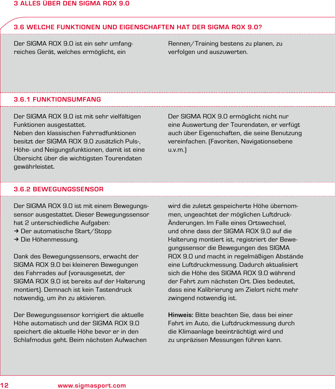 12 www.sigmasport.com3 ALLES ÜBER DEN SIGMA ROX 9.0Der SIGMA ROX 9.0 ist ein sehr umfang-reiches Gerät, welches ermöglicht, ein  Rennen/Training bestens zu planen, zu  verfolgen und auszuwerten.3.6.1 FUNKTIONSUMFANGDer SIGMA ROX 9.0 ist mit sehr vielfältigen Funktionen ausgestattet.Neben den klassischen Fahrradfunktionen besitzt der SIGMA ROX 9.0 zusätzlich Puls-, Höhe- und Neigungsfunktionen, damit ist eine Übersicht über die wichtigsten Tourendaten gewährleistet.Der SIGMA ROX 9.0 ermöglicht nicht nur eine Auswertung der Tourendaten, er verfügt auch über Eigenschaften, die seine Benutzung vereinfachen. (Favoriten, Navigationsebene u.v.m.)3.6 WELCHE FUNKTIONEN UND EIGENSCHAFTEN HAT DER SIGMA ROX 9.0?3.6.2 BEWEGUNGSSENSORDer SIGMA ROX 9.0 ist mit einem Bewegungs-sensor ausgestattet. Dieser Bewegungssensor hat 2 unterschiedliche Aufgaben:3Der automatische Start/Stopp3Die Höhenmessung.Dank des Bewegungssensors, erwacht der SIGMA ROX 9.0 bei kleineren Bewegungen des Fahrrades auf (vorausgesetzt, der  SIGMA ROX 9.0 ist bereits auf der Halterung montiert). Demnach ist kein Tastendruck notwendig, um ihn zu aktivieren.Der Bewegungssensor korrigiert die aktuelle Höhe automatisch und der SIGMA ROX 9.0  speichert die aktuelle Höhe bevor er in den Schlafmodus geht. Beim nächsten Aufwachen wird die zuletzt gespeicherte Höhe übernom-men, ungeachtet der möglichen Luftdruck-Änderungen. Im Falle eines Ortswechsel, und ohne dass der SIGMA ROX 9.0 auf die Halterung montiert ist, registriert der Bewe-gungssensor die Bewegungen des SIGMA ROX 9.0 und macht in regelmäßigen Abstände eine Luftdruckmessung. Dadurch aktualisiert sich die Höhe des SIGMA ROX 9.0 während der Fahrt zum nächsten Ort. Dies bedeutet, dass eine Kalibrierung am Zielort nicht mehr zwingend notwendig ist.Hinweis: Bitte beachten Sie, dass bei einer Fahrt im Auto, die Luftdruckmessung durch die Klimaanlage beeinträchtigt wird und  zu unpräzisen Messungen führen kann.