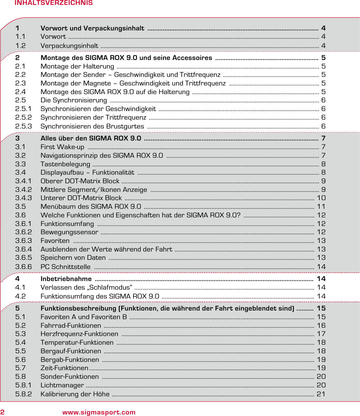 2www.sigmasport.comINHALTSVERZEICHNIS1   Vorwort und Verpackungsinhalt  ..................................................................................................... 41.1 Vorwort  ............................................................................................................................................................ 41.2 Verpackungsinhalt  ........................................................................................................................................ 42   Montage des SIGMA ROX 9.0 und seine Accessoires  ............................................................. 52.1  Montage der Halterung  .............................................................................................................................. 52.2  Montage der Sender – Geschwindigkeit und Trittfrequenz  ............................................................ 52.3  Montage der Magnete – Geschwindigkeit und Trittfrequenz  ........................................................ 52.4  Montage des SIGMA ROX 9.0 auf die Halterung  ............................................................................... 52.5  Die Synchronisierung  .................................................................................................................................. 62.5.1  Synchronisieren der Geschwindigkeit  .................................................................................................... 62.5.2  Synchronisieren der Trittfrequenz  .......................................................................................................... 62.5.3  Synchronisieren des Brustgurtes  ........................................................................................................... 63   Alles über den SIGMA ROX 9.0  ....................................................................................................... 73.1  First Wake-up  ................................................................................................................................................ 73.2  Navigationsprinzip des SIGMA ROX 9.0  ............................................................................................... 73.3 Tastenbelegung  ............................................................................................................................................. 83.4  Displayaufbau – Funktionalität  ................................................................................................................. 83.4.1  Oberer DOT-Matrix Block ........................................................................................................................... 93.4.2  Mittlere Segment/Ikonen Anzeige  ......................................................................................................... 93.4.3  Unterer DOT-Matrix Block  ...................................................................................................................... 103.5  Menübaum des SIGMA ROX 9.0  .......................................................................................................... 113.6  Welche Funktionen und Eigenschaften hat der SIGMA ROX 9.0?  ............................................ 123.6.1 Funktionsumfang  ....................................................................................................................................... 123.6.2 Bewegungssensor  ..................................................................................................................................... 123.6.3 Favoriten  ...................................................................................................................................................... 133.6.4  Ausblenden der Werte während der Fahrt  ....................................................................................... 133.6.5  Speichern von Daten  ................................................................................................................................ 133.6.6  PC Schnittstelle  ......................................................................................................................................... 144   Inbetriebnahme   .................................................................................................................................  144.1  Verlassen des „Schlafmodus“ ................................................................................................................ 144.2  Funktionsumfang des SIGMA ROX 9.0  ............................................................................................... 145   Funktionsbeschreibung (Funktionen, die während der Fahrt eingeblendet sind) . .........  155.1  Favoriten A und Favoriten B  ................................................................................................................... 155.2 Fahrrad-Funktionen  ................................................................................................................................... 165.3 Herzfrequenz-Funktionen  ........................................................................................................................ 175.4 Temperatur-Funktionen  ........................................................................................................................... 185.5 Bergauf-Funktionen  ................................................................................................................................... 185.6 Bergab-Funktionen  .................................................................................................................................... 195.7 Zeit-Funktionen .............................................................................................................................................195.8 Sonder-Funktionen  .................................................................................................................................... 205.8.1 Lichtmanager  .............................................................................................................................................. 205.8.2  Kalibrierung der Höhe  .............................................................................................................................. 21