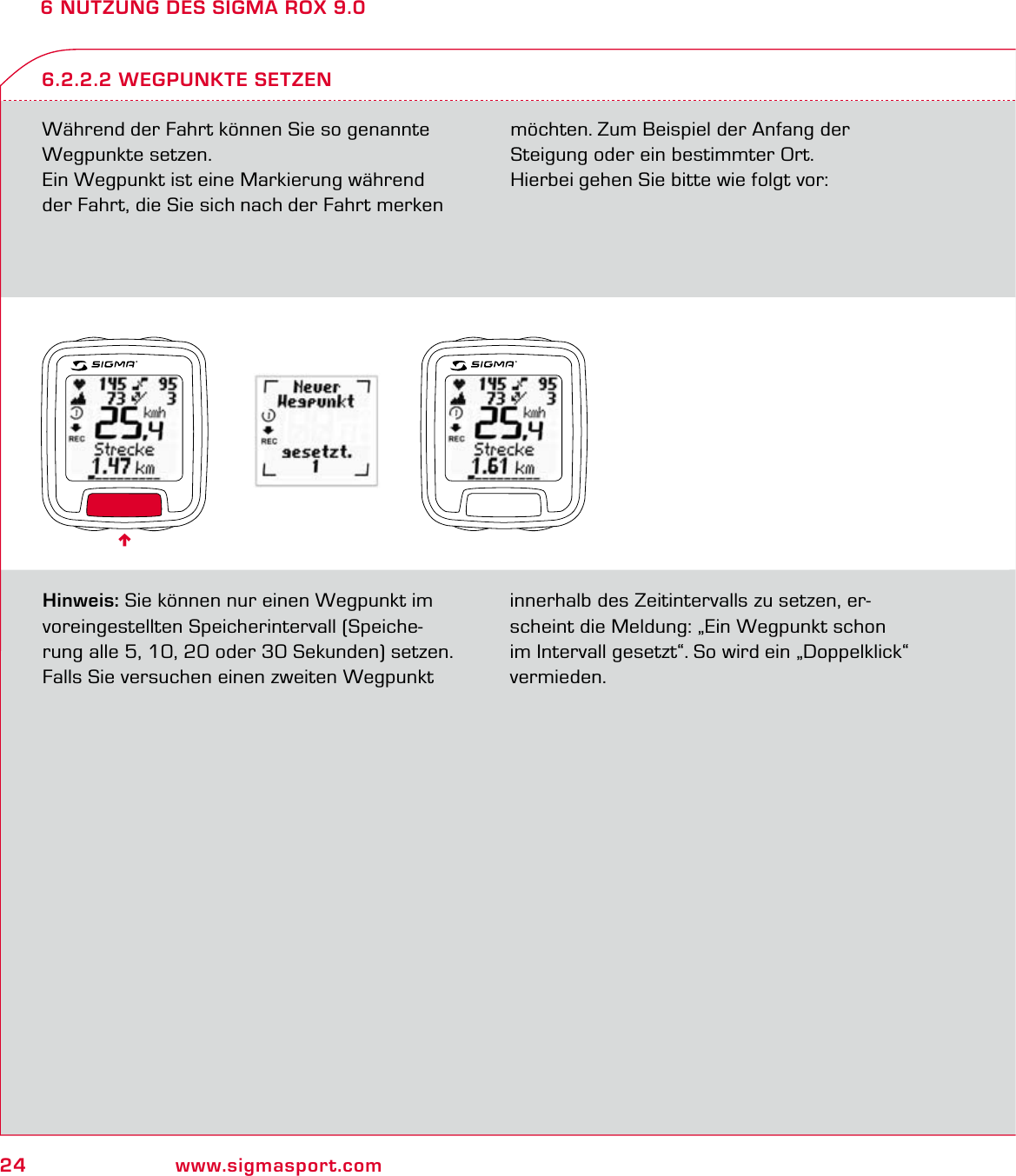 24 www.sigmasport.com6 NUTZUNG DES SIGMA ROX 9.0Während der Fahrt können Sie so genannte Wegpunkte setzen.Ein Wegpunkt ist eine Markierung während der Fahrt, die Sie sich nach der Fahrt merken möchten. Zum Beispiel der Anfang der  Steigung oder ein bestimmter Ort. Hierbei gehen Sie bitte wie folgt vor:6.2.2.2 WEGPUNKTE SETZENHinweis: Sie können nur einen Wegpunkt im voreingestellten Speicherintervall (Speiche-rung alle 5, 10, 20 oder 30 Sekunden) setzen. Falls Sie versuchen einen zweiten Wegpunkt innerhalb des Zeitintervalls zu setzen, er-scheint die Meldung: „Ein Wegpunkt schon im Intervall gesetzt“. So wird ein „Doppelklick“ vermieden.6