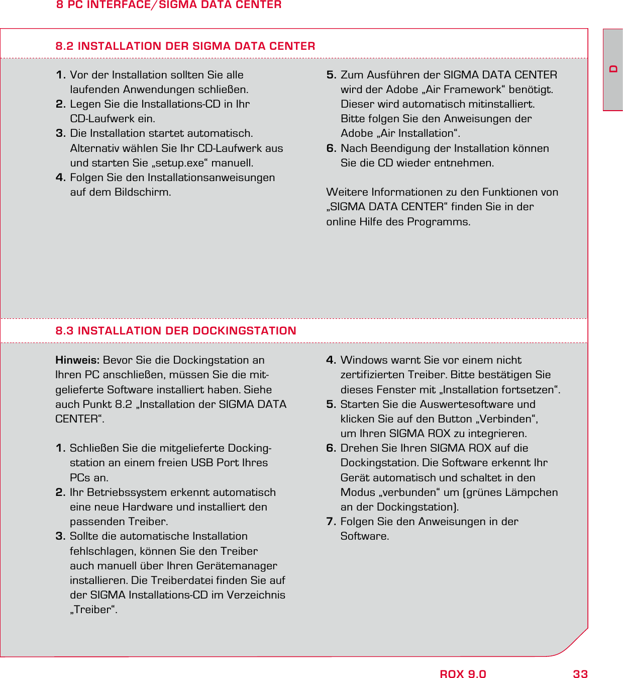 33DROX 9.08 PC INTERFACE/SIGMA DATA CENTER1. Vor der Installation sollten Sie alle   laufenden Anwendungen schließen. 2. Legen Sie die Installations-CD in Ihr  CD-Laufwerk ein. 3. Die Installation startet automatisch.   Alternativ wählen Sie Ihr CD-Laufwerk aus   und starten Sie „setup.exe“ manuell.4. Folgen Sie den Installationsanweisungen   auf dem Bildschirm.8.3 INSTALLATION DER DOCKINGSTATION Hinweis: Bevor Sie die Dockingstation an Ihren PC anschließen, müssen Sie die mit-gelieferte Software installiert haben. Siehe auch Punkt 8.2 „Installation der SIGMA DATA CENTER“.1. Schließen Sie die mitgelieferte Docking-  station an einem freien USB Port Ihres  PCs an. 2. Ihr Betriebssystem erkennt automatisch   eine neue Hardware und installiert den  passenden Treiber. 3. Sollte die automatische Installation   fehlschlagen, können Sie den Treiber   auch manuell über Ihren Gerätemanager   installieren. Die Treiberdatei finden Sie auf   der SIGMA Installations-CD im Verzeichnis  „Treiber“. 4. Windows warnt Sie vor einem nicht   zertifizierten Treiber. Bitte bestätigen Sie   dieses Fenster mit „Installation fortsetzen“. 5. Starten Sie die Auswertesoftware und   klicken Sie auf den Button „Verbinden“,   um Ihren SIGMA ROX zu integrieren. 6. Drehen Sie Ihren SIGMA ROX auf die   Dockingstation. Die Software erkennt Ihr   Gerät automatisch und schaltet in den   Modus „verbunden“ um (grünes Lämpchen   an der Dockingstation).7. Folgen Sie den Anweisungen in der  Software.  8.2 INSTALLATION DER SIGMA DATA CENTER5. Zum Ausführen der SIGMA DATA CENTER   wird der Adobe „Air Framework“ benötigt.   Dieser wird automatisch mitinstalliert.   Bitte folgen Sie den Anweisungen der   Adobe „Air Installation“. 6. Nach Beendigung der Installation können   Sie die CD wieder entnehmen.Weitere Informationen zu den Funktionen von  „SIGMA DATA CENTER“ finden Sie in der online Hilfe des Programms.