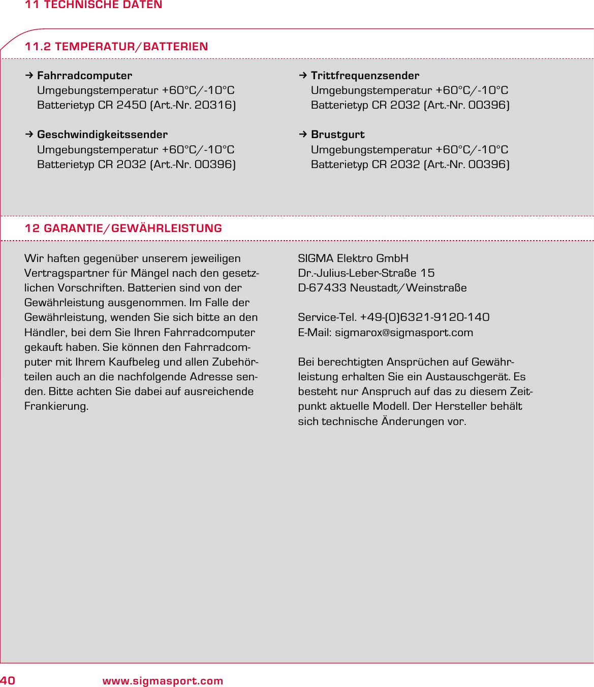 40 www.sigmasport.com11 TECHNISCHE DATEN3Fahrradcomputer Umgebungstemperatur +60°C/-10°C  Batterietyp CR 2450 (Art.-Nr. 20316)3Geschwindigkeitssender Umgebungstemperatur +60°C/-10°C  Batterietyp CR 2032 (Art.-Nr. 00396)3Trittfrequenzsender Umgebungstemperatur +60°C/-10°C  Batterietyp CR 2032 (Art.-Nr. 00396)3Brustgurt Umgebungstemperatur +60°C/-10°C  Batterietyp CR 2032 (Art.-Nr. 00396)12 GARANTIE/GEWÄHRLEISTUNGWir haften gegenüber unserem jeweiligen Vertragspartner für Mängel nach den gesetz-lichen Vorschriften. Batterien sind von der Gewährleistung ausgenommen. Im Falle der Gewährleistung, wenden Sie sich bitte an den Händler, bei dem Sie Ihren Fahrradcomputer gekauft haben. Sie können den Fahrradcom-puter mit Ihrem Kaufbeleg und allen Zubehör-teilen auch an die nachfolgende Adresse sen-den. Bitte achten Sie dabei auf ausreichende Frankierung.SIGMA Elektro GmbHDr.-Julius-Leber-Straße 15D-67433 Neustadt/WeinstraßeService-Tel. +49-(0)6321-9120-140E-Mail: sigmarox@sigmasport.comBei berechtigten Ansprüchen auf Gewähr-leistung erhalten Sie ein Austauschgerät. Es besteht nur Anspruch auf das zu diesem Zeit-punkt aktuelle Modell. Der Hersteller behält sich technische Änderungen vor.11.2 TEMPERATUR/BATTERIEN
