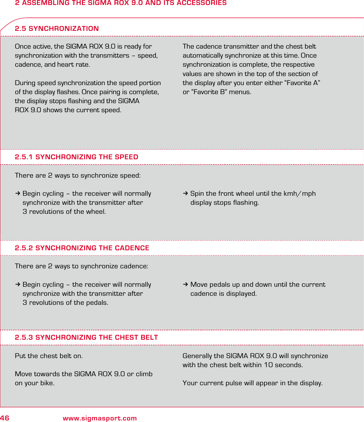 46 www.sigmasport.com2 ASSEMBLING THE SIGMA ROX 9.0 AND ITS ACCESSORIESOnce active, the SIGMA ROX 9.0 is ready for synchronization with the transmitters – speed, cadence, and heart rate.During speed synchronization the speed portion of the display ﬂashes. Once pairing is complete, the display stops ﬂashing and the SIGMA  ROX 9.0 shows the current speed. The cadence transmitter and the chest belt automatically synchronize at this time. Once synchronization is complete, the respective values are shown in the top of the section of  the display after you enter either “Favorite A”  or “Favorite B” menus.2.5.1 SYNCHRONIZING THE SPEEDThere are 2 ways to synchronize speed:3Begin cycling – the receiver will normally   synchronize with the transmitter after   3 revolutions of the wheel.2.5 SYNCHRONIZATION3Spin the front wheel until the kmh/mph   display stops flashing.2.5.2 SYNCHRONIZING THE CADENCEThere are 2 ways to synchronize cadence:3Begin cycling – the receiver will normally   synchronize with the transmitter after   3 revolutions of the pedals.3Move pedals up and down until the current   cadence is displayed.2.5.3 SYNCHRONIZING THE CHEST BELTPut the chest belt on.Move towards the SIGMA ROX 9.0 or climb on your bike. Generally the SIGMA ROX 9.0 will synchronize with the chest belt within 10 seconds.Your current pulse will appear in the display.