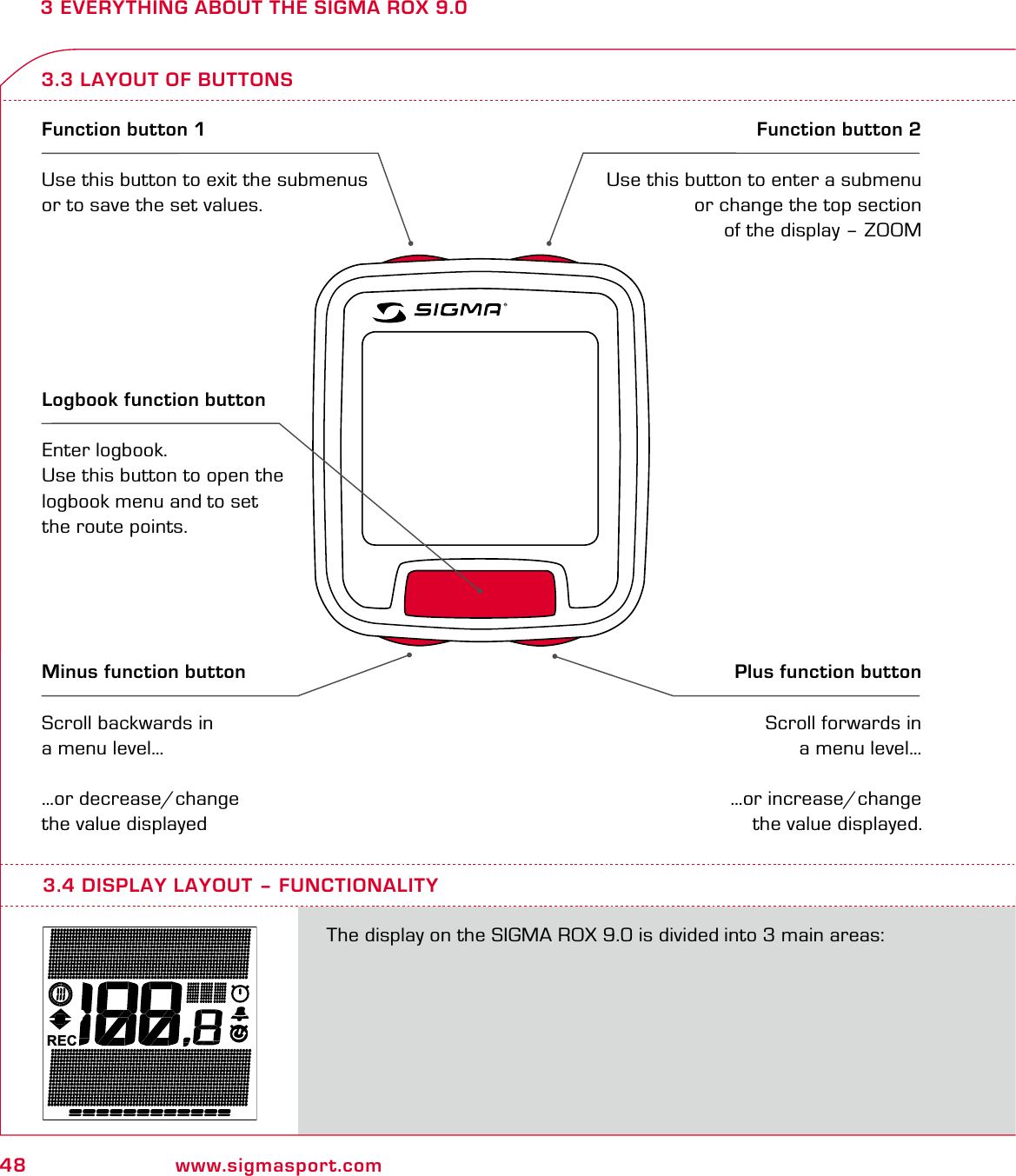 48 www.sigmasport.com3 EVERYTHING ABOUT THE SIGMA ROX 9.03.3 LAYOUT OF BUTTONSFunction button 1Use this button to exit the submenus or to save the set values.Function button 2Use this button to enter a submenu or change the top section of the display – ZOOMMinus function buttonScroll backwards in a menu level……or decrease/change the value displayedPlus function button Scroll forwards in a menu level……or increase/change the value displayed.Logbook function buttonEnter logbook. Use this button to open the logbook menu and to set  the route points.RECThe display on the SIGMA ROX 9.0 is divided into 3 main areas:3.4 DISPLAY LAYOUT – FUNCTIONALITY