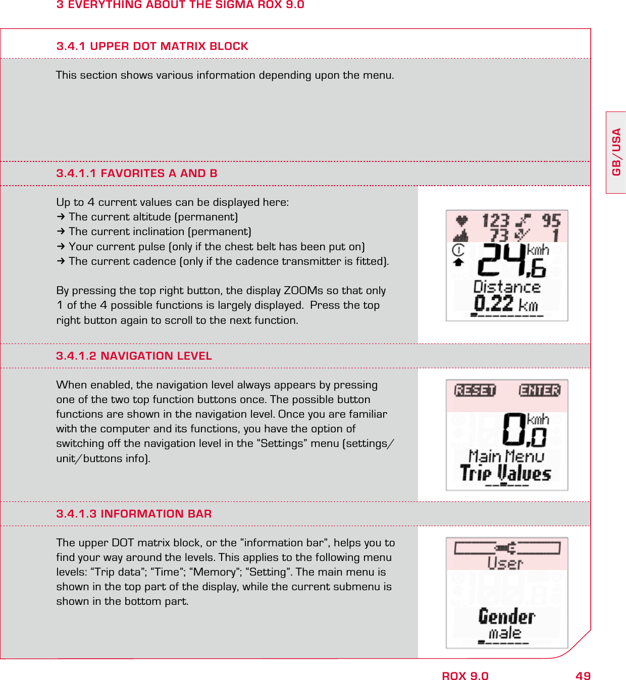 49GB/USAROX 9.03 EVERYTHING ABOUT THE SIGMA ROX 9.0This section shows various information depending upon the menu.3.4.1 UPPER DOT MATRIX BLOCK3.4.1.1 FAVORITES A AND BUp to 4 current values can be displayed here:3The current altitude (permanent)3The current inclination (permanent)3Your current pulse (only if the chest belt has been put on)3The current cadence (only if the cadence transmitter is fitted).By pressing the top right button, the display ZOOMs so that only  1 of the 4 possible functions is largely displayed.  Press the top right button again to scroll to the next function.3.4.1.2 NAVIGATION LEVELWhen enabled, the navigation level always appears by pressing  one of the two top function buttons once. The possible button  functions are shown in the navigation level. Once you are familiar  with the computer and its functions, you have the option of  switching off the navigation level in the “Settings” menu (settings/unit/buttons info).3.4.1.3 INFORMATION BARThe upper DOT matrix block, or the “information bar”, helps you to find your way around the levels. This applies to the following menu levels: “Trip data”; “Time”; “Memory”; “Setting”. The main menu is shown in the top part of the display, while the current submenu is shown in the bottom part.