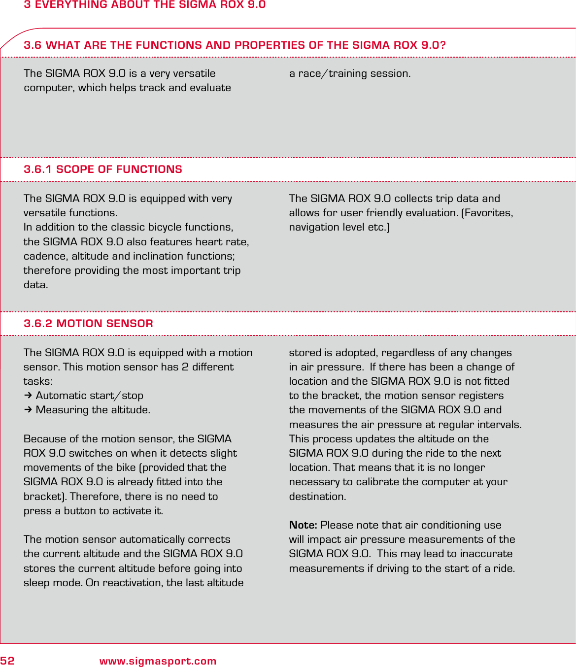 52 www.sigmasport.com3 EVERYTHING ABOUT THE SIGMA ROX 9.0The SIGMA ROX 9.0 is a very versatile  computer, which helps track and evaluate  a race/training session.3.6.1 SCOPE OF FUNCTIONSThe SIGMA ROX 9.0 is equipped with very versatile functions.In addition to the classic bicycle functions,  the SIGMA ROX 9.0 also features heart rate, cadence, altitude and inclination functions; therefore providing the most important trip data.The SIGMA ROX 9.0 collects trip data and allows for user friendly evaluation. (Favorites, navigation level etc.)3.6 WHAT ARE THE FUNCTIONS AND PROPERTIES OF THE SIGMA ROX 9.0?3.6.2 MOTION SENSORThe SIGMA ROX 9.0 is equipped with a motion sensor. This motion sensor has 2 diﬀerent tasks:3Automatic start/stop3Measuring the altitude.Because of the motion sensor, the SIGMA  ROX 9.0 switches on when it detects slight movements of the bike (provided that the  SIGMA ROX 9.0 is already ﬁtted into the  bracket). Therefore, there is no need to  press a button to activate it.The motion sensor automatically corrects the current altitude and the SIGMA ROX 9.0 stores the current altitude before going into sleep mode. On reactivation, the last altitude stored is adopted, regardless of any changes in air pressure.  If there has been a change of location and the SIGMA ROX 9.0 is not ﬁtted to the bracket, the motion sensor registers the movements of the SIGMA ROX 9.0 and measures the air pressure at regular intervals. This process updates the altitude on the  SIGMA ROX 9.0 during the ride to the next location. That means that it is no longer necessary to calibrate the computer at your destination.Note: Please note that air conditioning use will impact air pressure measurements of the SIGMA ROX 9.0.  This may lead to inaccurate measurements if driving to the start of a ride.