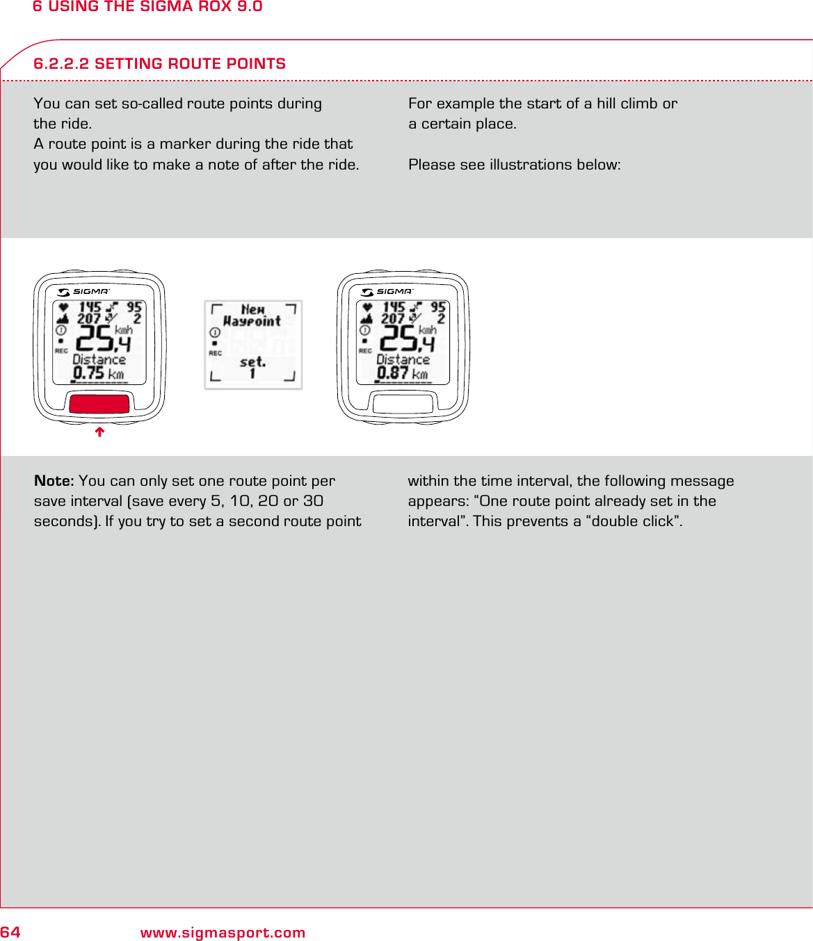 64 www.sigmasport.com6 USING THE SIGMA ROX 9.0You can set so-called route points during  the ride.A route point is a marker during the ride that you would like to make a note of after the ride. For example the start of a hill climb or  a certain place. Please see illustrations below:6.2.2.2 SETTING ROUTE POINTSNote: You can only set one route point per save interval (save every 5, 10, 20 or 30 seconds). If you try to set a second route point within the time interval, the following message appears: “One route point already set in the interval”. This prevents a “double click”.6