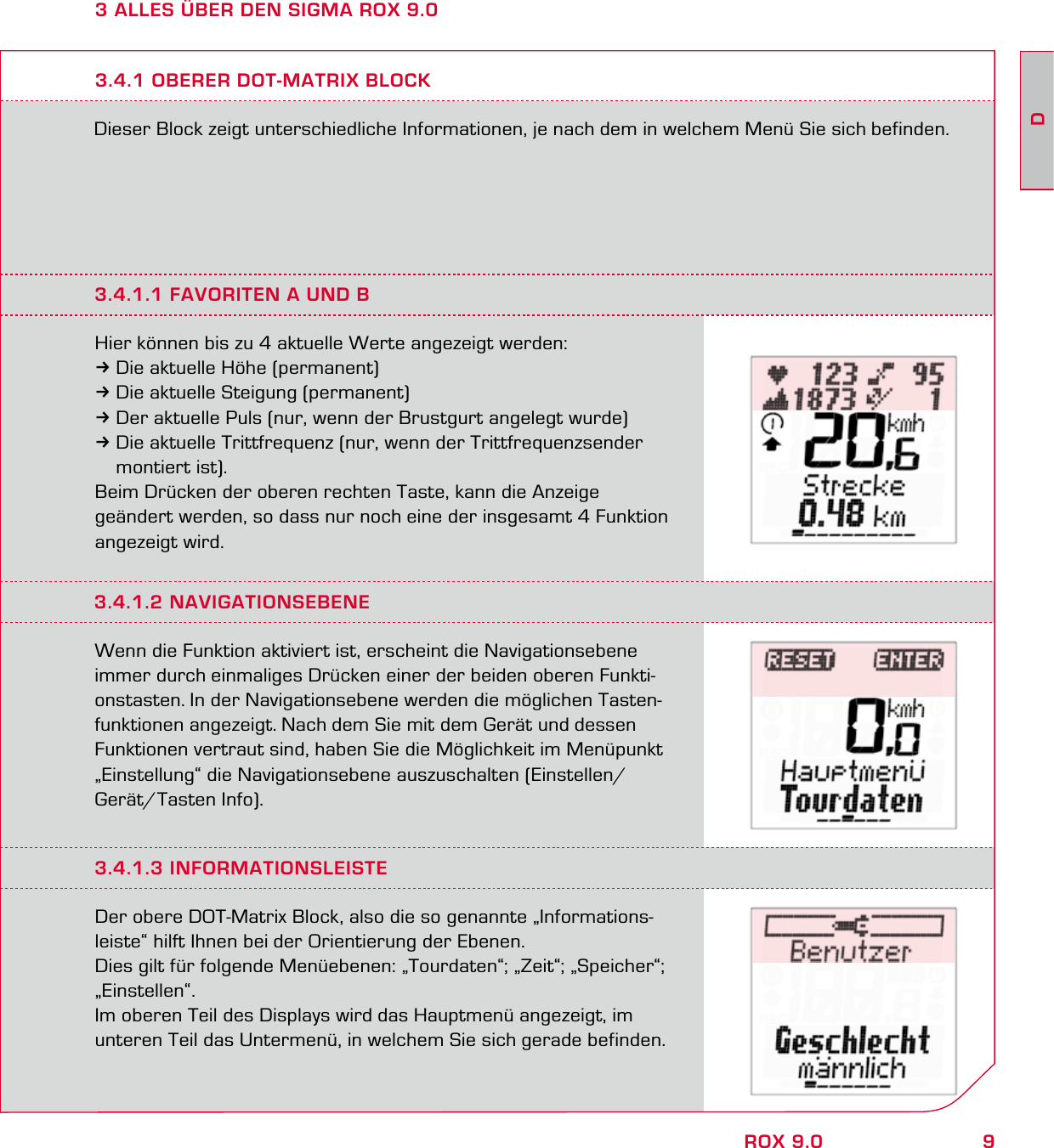 9DROX 9.03 ALLES ÜBER DEN SIGMA ROX 9.0Dieser Block zeigt unterschiedliche Informationen, je nach dem in welchem Menü Sie sich befinden.3.4.1 OBERER DOT-MATRIX BLOCK3.4.1.1 FAVORITEN A UND BHier können bis zu 4 aktuelle Werte angezeigt werden:3Die aktuelle Höhe (permanent)3Die aktuelle Steigung (permanent)3Der aktuelle Puls (nur, wenn der Brustgurt angelegt wurde)3Die aktuelle Trittfrequenz (nur, wenn der Trittfrequenzsender  montiert ist).Beim Drücken der oberen rechten Taste, kann die Anzeige geändert werden, so dass nur noch eine der insgesamt 4 Funktion angezeigt wird.3.4.1.2 NAVIGATIONSEBENEWenn die Funktion aktiviert ist, erscheint die Navigationsebene immer durch einmaliges Drücken einer der beiden oberen Funkti-onstasten. In der Navigationsebene werden die möglichen Tasten-funktionen angezeigt. Nach dem Sie mit dem Gerät und dessen Funktionen vertraut sind, haben Sie die Möglichkeit im Menüpunkt „Einstellung“ die Navigationsebene auszuschalten (Einstellen/ Gerät/Tasten Info).3.4.1.3 INFORMATIONSLEISTEDer obere DOT-Matrix Block, also die so genannte „Informations-leiste“ hilft Ihnen bei der Orientierung der Ebenen. Dies gilt für folgende Menüebenen: „Tourdaten“; „Zeit“; „Speicher“; „Einstellen“.Im oberen Teil des Displays wird das Hauptmenü angezeigt, im unteren Teil das Untermenü, in welchem Sie sich gerade befinden.