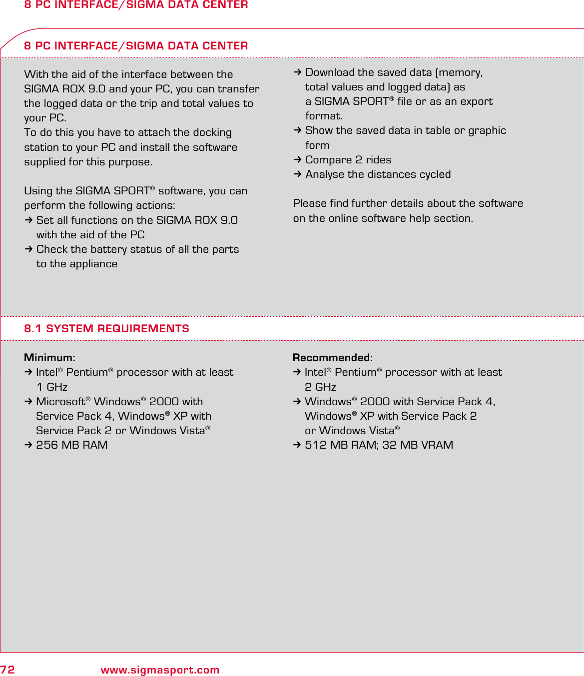 72 www.sigmasport.com8 PC INTERFACE/SIGMA DATA CENTERWith the aid of the interface between the SIGMA ROX 9.0 and your PC, you can transfer the logged data or the trip and total values to your PC.To do this you have to attach the docking  station to your PC and install the software supplied for this purpose.Using the SIGMA SPORT® software, you can perform the following actions:3Set all functions on the SIGMA ROX 9.0   with the aid of the PC3Check the battery status of all the parts   to the applianceMinimum:3Intel® Pentium® processor with at least  1 GHz 3 Microsoft® Windows® 2000 with   Service Pack 4, Windows® XP with   Service Pack 2 or Windows Vista® 3 256 MB RAM8 PC INTERFACE/SIGMA DATA CENTER3Download the saved data (memory,   total values and logged data) as   a SIGMA SPORT® file or as an export  format.3Show the saved data in table or graphic  form3Compare 2 rides3Analyse the distances cycledPlease find further details about the software on the online software help section.8.1 SYSTEM REQUIREMENTSRecommended:3 Intel® Pentium® processor with at least  2 GHz 3 Windows® 2000 with Service Pack 4,  Windows® XP with Service Pack 2   or Windows Vista® 3 512 MB RAM; 32 MB VRAM