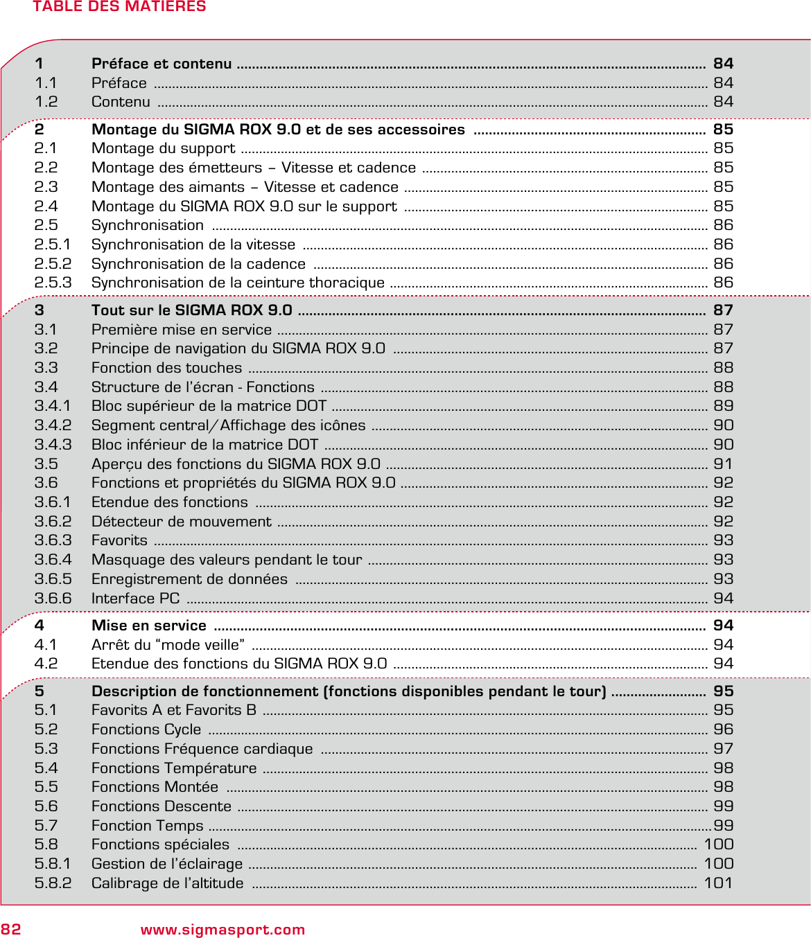 82 www.sigmasport.comTABLE DES MATIERES1   Préface et contenu ........................................................................................................................... 841.1 Préface  ......................................................................................................................................................... 841.2 Contenu  ........................................................................................................................................................ 842   Montage du SIGMA ROX 9.0 et de ses accessoires  .............................................................  852.1  Montage du support  ................................................................................................................................. 852.2  Montage des émetteurs – Vitesse et cadence  ............................................................................... 852.3  Montage des aimants – Vitesse et cadence  .................................................................................... 852.4  Montage du SIGMA ROX 9.0 sur le support  .................................................................................... 852.5 Synchronisation  ......................................................................................................................................... 862.5.1  Synchronisation de la vitesse  ................................................................................................................ 862.5.2  Synchronisation de la cadence  ............................................................................................................. 862.5.3  Synchronisation de la ceinture thoracique  ........................................................................................ 863   Tout sur le SIGMA ROX 9.0  ...........................................................................................................  873.1  Première mise en service  ....................................................................................................................... 873.2  Principe de navigation du SIGMA ROX 9.0  ....................................................................................... 873.3  Fonction des touches  ............................................................................................................................... 883.4  Structure de l’écran - Fonctions  ........................................................................................................... 883.4.1  Bloc supérieur de la matrice DOT  ........................................................................................................ 893.4.2  Segment central/Affichage des icônes  ............................................................................................. 903.4.3  Bloc inférieur de la matrice DOT  .......................................................................................................... 903.5  Aperçu des fonctions du SIGMA ROX 9.0  ......................................................................................... 913.6  Fonctions et propriétés du SIGMA ROX 9.0 ..................................................................................... 923.6.1  Etendue des fonctions  ............................................................................................................................. 923.6.2  Détecteur de mouvement  ....................................................................................................................... 923.6.3 Favorits  ......................................................................................................................................................... 933.6.4  Masquage des valeurs pendant le tour  .............................................................................................. 933.6.5  Enregistrement de données  .................................................................................................................. 933.6.6  Interface PC  ................................................................................................................................................ 944   Mise en service  .................................................................................................................................  944.1  Arrêt du “mode veille”  .............................................................................................................................. 944.2  Etendue des fonctions du SIGMA ROX 9.0  ....................................................................................... 945   Description de fonctionnement (fonctions disponibles pendant le tour) . ........................  955.1  Favorits A et Favorits B  ........................................................................................................................... 955.2  Fonctions Cycle  .......................................................................................................................................... 965.3  Fonctions Fréquence cardiaque  ........................................................................................................... 975.4  Fonctions Température  ........................................................................................................................... 985.5  Fonctions Montée  ..................................................................................................................................... 985.6  Fonctions Descente  .................................................................................................................................. 995.7 Fonction Temps  ...........................................................................................................................................995.8  Fonctions spéciales  ............................................................................................................................... 1005.8.1  Gestion de l’éclairage  ............................................................................................................................ 1005.8.2  Calibrage de l’altitude  ........................................................................................................................... 101