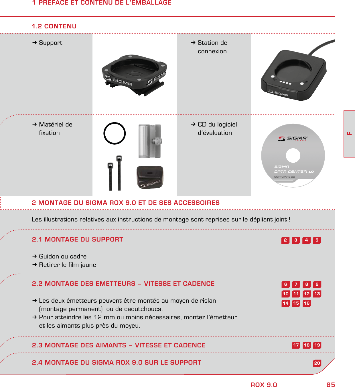 85FROX 9.01 PREFACE ET CONTENU DE L’EMBALLAGE3Support 3Station de  connexion3Matériel de  fixation3CD du logiciel  d’évaluation2 MONTAGE DU SIGMA ROX 9.0 ET DE SES ACCESSOIRESLes illustrations relatives aux instructions de montage sont reprises sur le dépliant joint !2.1 MONTAGE DU SUPPORT3Guidon ou cadre3Retirer le film jaune1.2 CONTENU2.4 MONTAGE DU SIGMA ROX 9.0 SUR LE SUPPORT54322.2 MONTAGE DES EMETTEURS – VITESSE ET CADENCE3Les deux émetteurs peuvent être montés au moyen de rislan   (montage permanent)  ou de caoutchoucs.3Pour atteindre les 12 mm ou moins nécessaires, montez l’émetteur   et les aimants plus près du moyeu.2.3 MONTAGE DES AIMANTS – VITESSE ET CADENCE98761312111020161514191817SIGMA DATA CENTER 1.0SOFTWARE CD