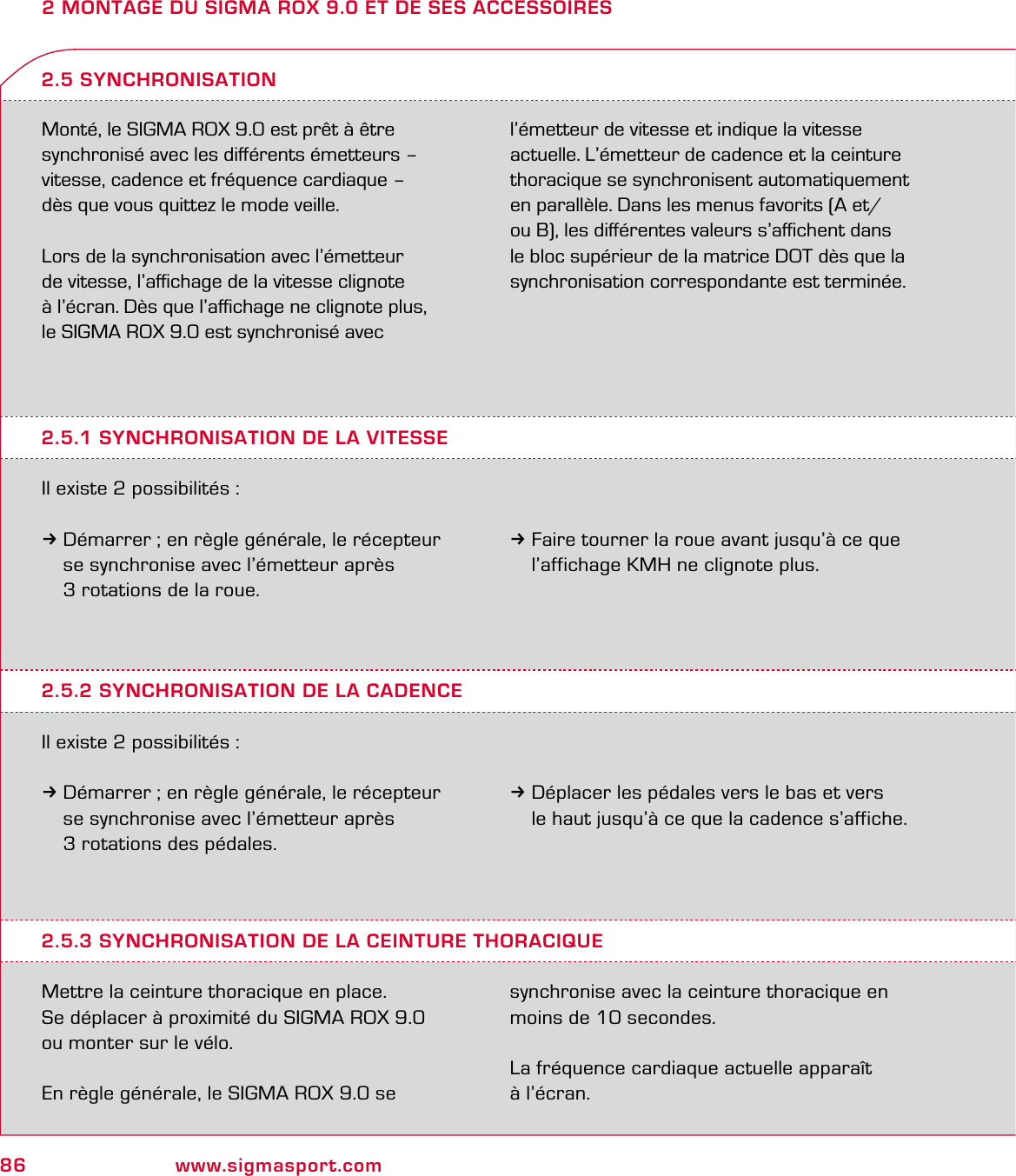 86 www.sigmasport.com2 MONTAGE DU SIGMA ROX 9.0 ET DE SES ACCESSOIRESMonté, le SIGMA ROX 9.0 est prêt à être synchronisé avec les diﬀérents émetteurs – vitesse, cadence et fréquence cardiaque –  dès que vous quittez le mode veille.Lors de la synchronisation avec l’émetteur  de vitesse, l’aﬃchage de la vitesse clignote  à l’écran. Dès que l’aﬃchage ne clignote plus, le SIGMA ROX 9.0 est synchronisé avec l’émetteur de vitesse et indique la vitesse actuelle. L’émetteur de cadence et la ceinture thoracique se synchronisent automatiquement en parallèle. Dans les menus favorits (A et/ou B), les diﬀérentes valeurs s’aﬃchent dans le bloc supérieur de la matrice DOT dès que la synchronisation correspondante est terminée.2.5.1 SYNCHRONISATION DE LA VITESSEIl existe 2 possibilités :3Démarrer ; en règle générale, le récepteur   se synchronise avec l’émetteur après   3 rotations de la roue.2.5 SYNCHRONISATION3Faire tourner la roue avant jusqu’à ce que   l’affichage KMH ne clignote plus.2.5.2 SYNCHRONISATION DE LA CADENCEIl existe 2 possibilités :3Démarrer ; en règle générale, le récepteur   se synchronise avec l’émetteur après   3 rotations des pédales.3Déplacer les pédales vers le bas et vers   le haut jusqu’à ce que la cadence s’affiche.2.5.3 SYNCHRONISATION DE LA CEINTURE THORACIQUEMettre la ceinture thoracique en place.Se déplacer à proximité du SIGMA ROX 9.0  ou monter sur le vélo.En règle générale, le SIGMA ROX 9.0 se  synchronise avec la ceinture thoracique en moins de 10 secondes.La fréquence cardiaque actuelle apparaît  à l’écran.