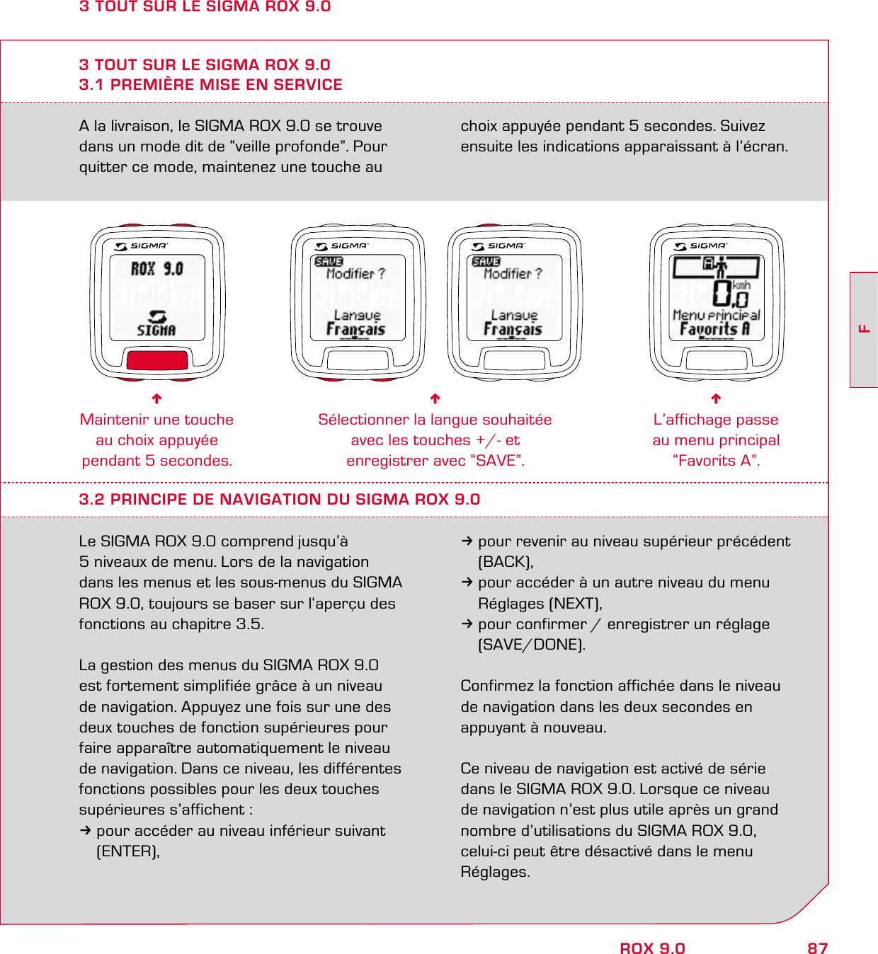 87FROX 9.0A la livraison, le SIGMA ROX 9.0 se trouve dans un mode dit de “veille profonde”. Pour quitter ce mode, maintenez une touche au choix appuyée pendant 5 secondes. Suivez ensuite les indications apparaissant à l’écran.3 TOUT SUR LE SIGMA ROX 9.03.1 PREMIÈRE MISE EN SERVICE6Maintenir une touche au choix appuyée pendant 5 secondes.6Sélectionner la langue souhaitée  avec les touches +/- et  enregistrer avec “SAVE”.6L’affichage passe  au menu principal  “Favorits A”.3.2 PRINCIPE DE NAVIGATION DU SIGMA ROX 9.0Le SIGMA ROX 9.0 comprend jusqu’à  5 niveaux de menu. Lors de la navigation  dans les menus et les sous-menus du SIGMA ROX 9.0, toujours se baser sur l‘aperçu des fonctions au chapitre 3.5. La gestion des menus du SIGMA ROX 9.0 est fortement simplifiée grâce à un niveau de navigation. Appuyez une fois sur une des deux touches de fonction supérieures pour faire apparaître automatiquement le niveau de navigation. Dans ce niveau, les différentes fonctions possibles pour les deux touches supérieures s’affichent :3pour accéder au niveau inférieur suivant  (ENTER),3pour revenir au niveau supérieur précédent  (BACK),3pour accéder à un autre niveau du menu  Réglages (NEXT),3pour confirmer / enregistrer un réglage  (SAVE/DONE).Confirmez la fonction affichée dans le niveau de navigation dans les deux secondes en appuyant à nouveau.Ce niveau de navigation est activé de série dans le SIGMA ROX 9.0. Lorsque ce niveau  de navigation n’est plus utile après un grand nombre d’utilisations du SIGMA ROX 9.0, celui-ci peut être désactivé dans le menu Réglages.3 TOUT SUR LE SIGMA ROX 9.0