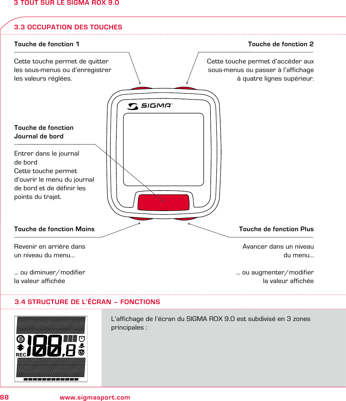 88 www.sigmasport.com3 TOUT SUR LE SIGMA ROX 9.03.3 OCCUPATION DES TOUCHESTouche de fonction 1Cette touche permet de quitter les sous-menus ou d’enregistrer les valeurs réglées.Touche de fonction 2Cette touche permet d’accéder aux sous-menus ou passer à l’affichage à quatre lignes supérieur.Touche de fonction MoinsRevenir en arrière dans un niveau du menu...… ou diminuer/modifier la valeur affichéeTouche de fonction PlusAvancer dans un niveau du menu...… ou augmenter/modifier la valeur affichéeTouche de fonction Journal de bordEntrer dans le journal de bordCette touche permet d’ouvrir le menu du journal de bord et de définir les points du trajet.RECL’affichage de l’écran du SIGMA ROX 9.0 est subdivisé en 3 zones principales :3.4 STRUCTURE DE L’ÉCRAN – FONCTIONS