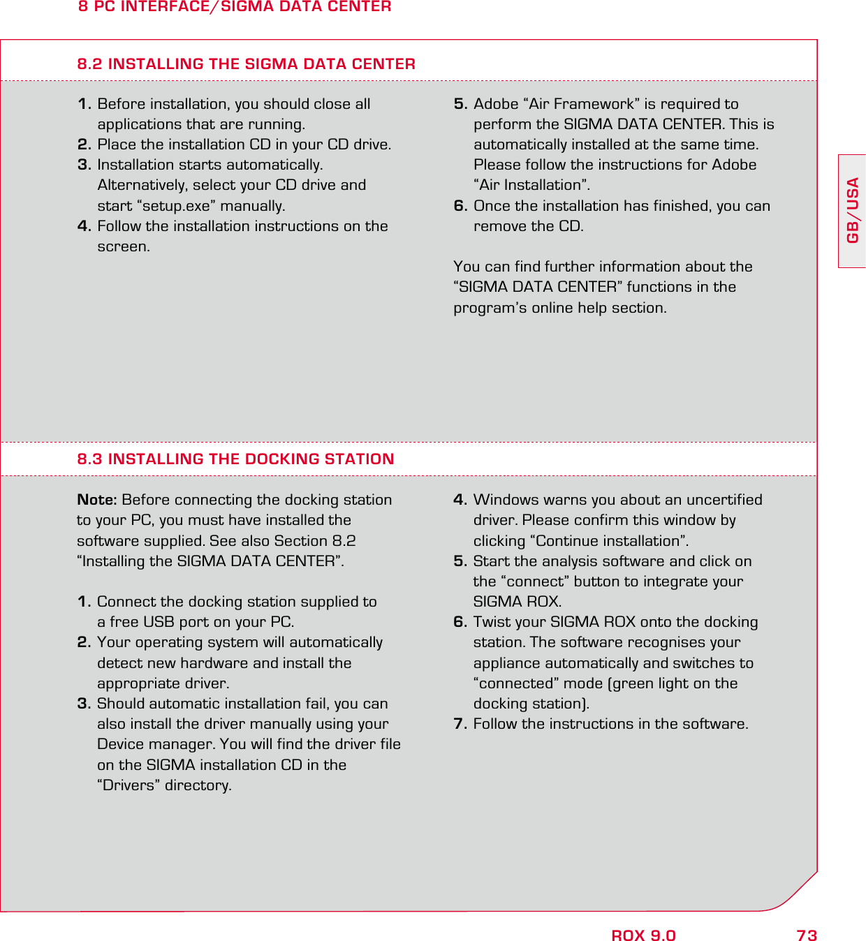 73GB/USAROX 9.08 PC INTERFACE/SIGMA DATA CENTER1. Before installation, you should close all   applications that are running. 2. Place the installation CD in your CD drive. 3. Installation starts automatically.   Alternatively, select your CD drive and   start “setup.exe” manually.4. Follow the installation instructions on the  screen.8.3 INSTALLING THE DOCKING STATIONNote: Before connecting the docking station to your PC, you must have installed the  software supplied. See also Section 8.2  “Installing the SIGMA DATA CENTER”.1. Connect the docking station supplied to   a free USB port on your PC. 2. Your operating system will automatically   detect new hardware and install the  appropriate driver. 3. Should automatic installation fail, you can   also install the driver manually using your   Device manager. You will find the driver file   on the SIGMA installation CD in the  “Drivers” directory. 4. Windows warns you about an uncertified   driver. Please confirm this window by   clicking “Continue installation”. 5. Start the analysis software and click on   the “connect” button to integrate your  SIGMA ROX. 6. Twist your SIGMA ROX onto the docking   station. The software recognises your   appliance automatically and switches to   “connected” mode (green light on the  docking station).7. Follow the instructions in the software.  8.2 INSTALLING THE SIGMA DATA CENTER5. Adobe “Air Framework” is required to   perform the SIGMA DATA CENTER. This is   automatically installed at the same time.   Please follow the instructions for Adobe  “Air Installation”. 6. Once the installation has finished, you can   remove the CD.You can find further information about the “SIGMA DATA CENTER” functions in the program’s online help section. 