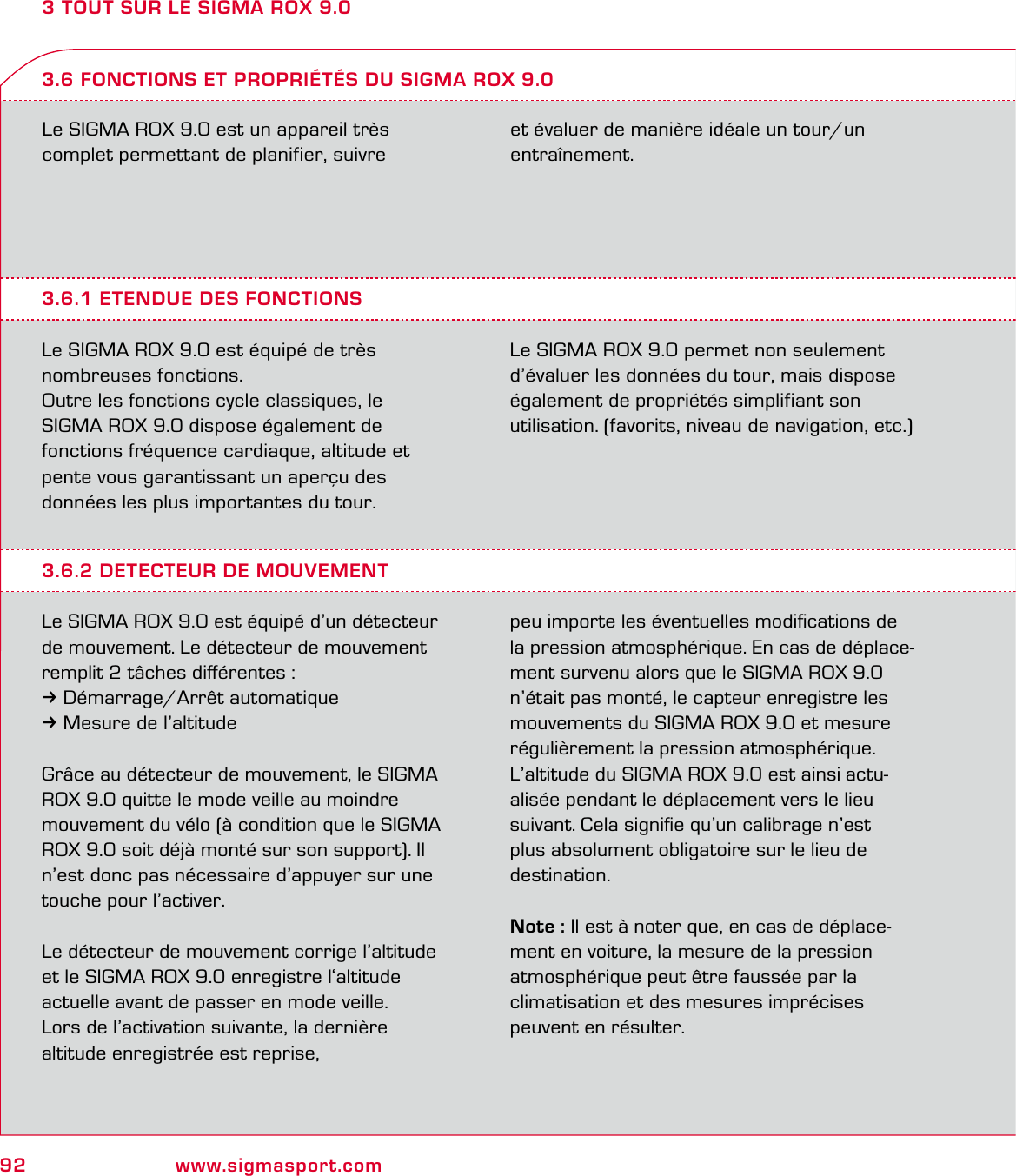 92 www.sigmasport.com3 TOUT SUR LE SIGMA ROX 9.0Le SIGMA ROX 9.0 est un appareil très  complet permettant de planifier, suivre  et évaluer de manière idéale un tour/un entraînement.3.6.1 ETENDUE DES FONCTIONSLe SIGMA ROX 9.0 est équipé de très  nombreuses fonctions.Outre les fonctions cycle classiques, le  SIGMA ROX 9.0 dispose également de  fonctions fréquence cardiaque, altitude et  pente vous garantissant un aperçu des  données les plus importantes du tour.Le SIGMA ROX 9.0 permet non seulement d’évaluer les données du tour, mais dispose également de propriétés simplifiant son  utilisation. (favorits, niveau de navigation, etc.)3.6 FONCTIONS ET PROPRIÉTÉS DU SIGMA ROX 9.03.6.2 DETECTEUR DE MOUVEMENTLe SIGMA ROX 9.0 est équipé d’un détecteur de mouvement. Le détecteur de mouvement remplit 2 tâches diﬀérentes :3Démarrage/Arrêt automatique3Mesure de l’altitudeGrâce au détecteur de mouvement, le SIGMA ROX 9.0 quitte le mode veille au moindre  mouvement du vélo (à condition que le SIGMA ROX 9.0 soit déjà monté sur son support). Il n’est donc pas nécessaire d’appuyer sur une touche pour l’activer.Le détecteur de mouvement corrige l’altitude et le SIGMA ROX 9.0 enregistre l‘altitude  actuelle avant de passer en mode veille.  Lors de l’activation suivante, la dernière  altitude enregistrée est reprise,  peu importe les éventuelles modiﬁcations de  la pression atmosphérique. En cas de déplace-ment survenu alors que le SIGMA ROX 9.0 n’était pas monté, le capteur enregistre les mouvements du SIGMA ROX 9.0 et mesure régulièrement la pression atmosphérique. L’altitude du SIGMA ROX 9.0 est ainsi actu- alisée pendant le déplacement vers le lieu suivant. Cela signiﬁe qu’un calibrage n’est plus absolument obligatoire sur le lieu de destination.Note : Il est à noter que, en cas de déplace-ment en voiture, la mesure de la pression atmosphérique peut être faussée par la  climatisation et des mesures imprécises  peuvent en résulter.