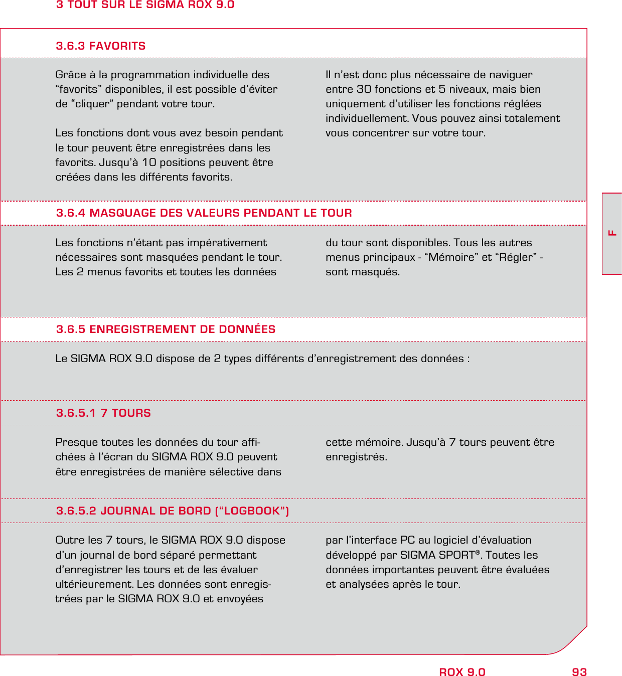 93FROX 9.03 TOUT SUR LE SIGMA ROX 9.0Grâce à la programmation individuelle des “favorits” disponibles, il est possible d’éviter  de “cliquer” pendant votre tour.Les fonctions dont vous avez besoin pendant le tour peuvent être enregistrées dans les favorits. Jusqu’à 10 positions peuvent être créées dans les différents favorits.Il n’est donc plus nécessaire de naviguer entre 30 fonctions et 5 niveaux, mais bien uniquement d’utiliser les fonctions réglées individuellement. Vous pouvez ainsi totalement vous concentrer sur votre tour.3.6.4 MASQUAGE DES VALEURS PENDANT LE TOURLes fonctions n’étant pas impérativement  nécessaires sont masquées pendant le tour. Les 2 menus favorits et toutes les données  du tour sont disponibles. Tous les autres  menus principaux - “Mémoire” et “Régler” - sont masqués.3.6.3 FAVORITS3.6.5 ENREGISTREMENT DE DONNÉESLe SIGMA ROX 9.0 dispose de 2 types différents d’enregistrement des données :3.6.5.1 7 TOURSPresque toutes les données du tour affi-chées à l’écran du SIGMA ROX 9.0 peuvent être enregistrées de manière sélective dans cette mémoire. Jusqu’à 7 tours peuvent être enregistrés.3.6.5.2 JOURNAL DE BORD (“LOGBOOK”)Outre les 7 tours, le SIGMA ROX 9.0 dispose d’un journal de bord séparé permettant d’enregistrer les tours et de les évaluer  ultérieurement. Les données sont enregis-trées par le SIGMA ROX 9.0 et envoyées par l’interface PC au logiciel d’évaluation développé par SIGMA SPORT®. Toutes les données importantes peuvent être évaluées et analysées après le tour.