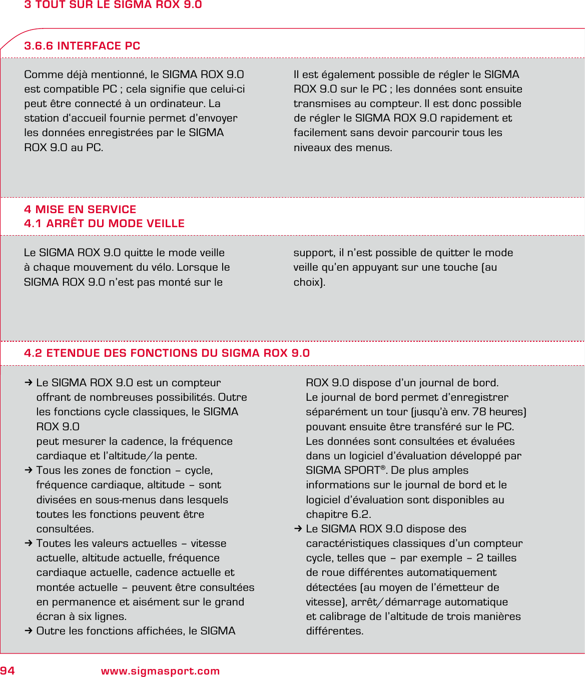 94 www.sigmasport.com3 TOUT SUR LE SIGMA ROX 9.0Comme déjà mentionné, le SIGMA ROX 9.0 est compatible PC ; cela signifie que celui-ci peut être connecté à un ordinateur. La  station d‘accueil fournie permet d’envoyer  les données enregistrées par le SIGMA  ROX 9.0 au PC.Il est également possible de régler le SIGMA ROX 9.0 sur le PC ; les données sont ensuite transmises au compteur. Il est donc possible de régler le SIGMA ROX 9.0 rapidement et facilement sans devoir parcourir tous les niveaux des menus.4 MISE EN SERVICE4.1 ARRÊT DU MODE VEILLE3.6.6 INTERFACE PCLe SIGMA ROX 9.0 quitte le mode veille  à chaque mouvement du vélo. Lorsque le  SIGMA ROX 9.0 n’est pas monté sur le  support, il n’est possible de quitter le mode  veille qu’en appuyant sur une touche (au choix).4.2 ETENDUE DES FONCTIONS DU SIGMA ROX 9.03Le SIGMA ROX 9.0 est un compteur    offrant de nombreuses possibilités. Outre   les fonctions cycle classiques, le SIGMA  ROX 9.0   peut mesurer la cadence, la fréquence   cardiaque et l’altitude/la pente.3Tous les zones de fonction – cycle,   fréquence cardiaque, altitude – sont   divisées en sous-menus dans lesquels   toutes les fonctions peuvent être  consultées.3Toutes les valeurs actuelles – vitesse   actuelle, altitude actuelle, fréquence    cardiaque actuelle, cadence actuelle et   montée actuelle – peuvent être consultées   en permanence et aisément sur le grand   écran à six lignes.3Outre les fonctions affichées, le SIGMA   ROX 9.0 dispose d’un journal de bord.  Le journal de bord permet d’enregistrer   séparément un tour (jusqu’à env. 78 heures)   pouvant ensuite être transféré sur le PC.   Les données sont consultées et évaluées   dans un logiciel d’évaluation développé par  SIGMA SPORT®. De plus amples   informations sur le journal de bord et le   logiciel d’évaluation sont disponibles au  chapitre 6.2.3Le SIGMA ROX 9.0 dispose des    caractéristiques classiques d’un compteur   cycle, telles que – par exemple – 2 tailles   de roue différentes automatiquement   détectées (au moyen de l’émetteur de   vitesse), arrêt/démarrage automatique   et calibrage de l’altitude de trois manières  différentes.