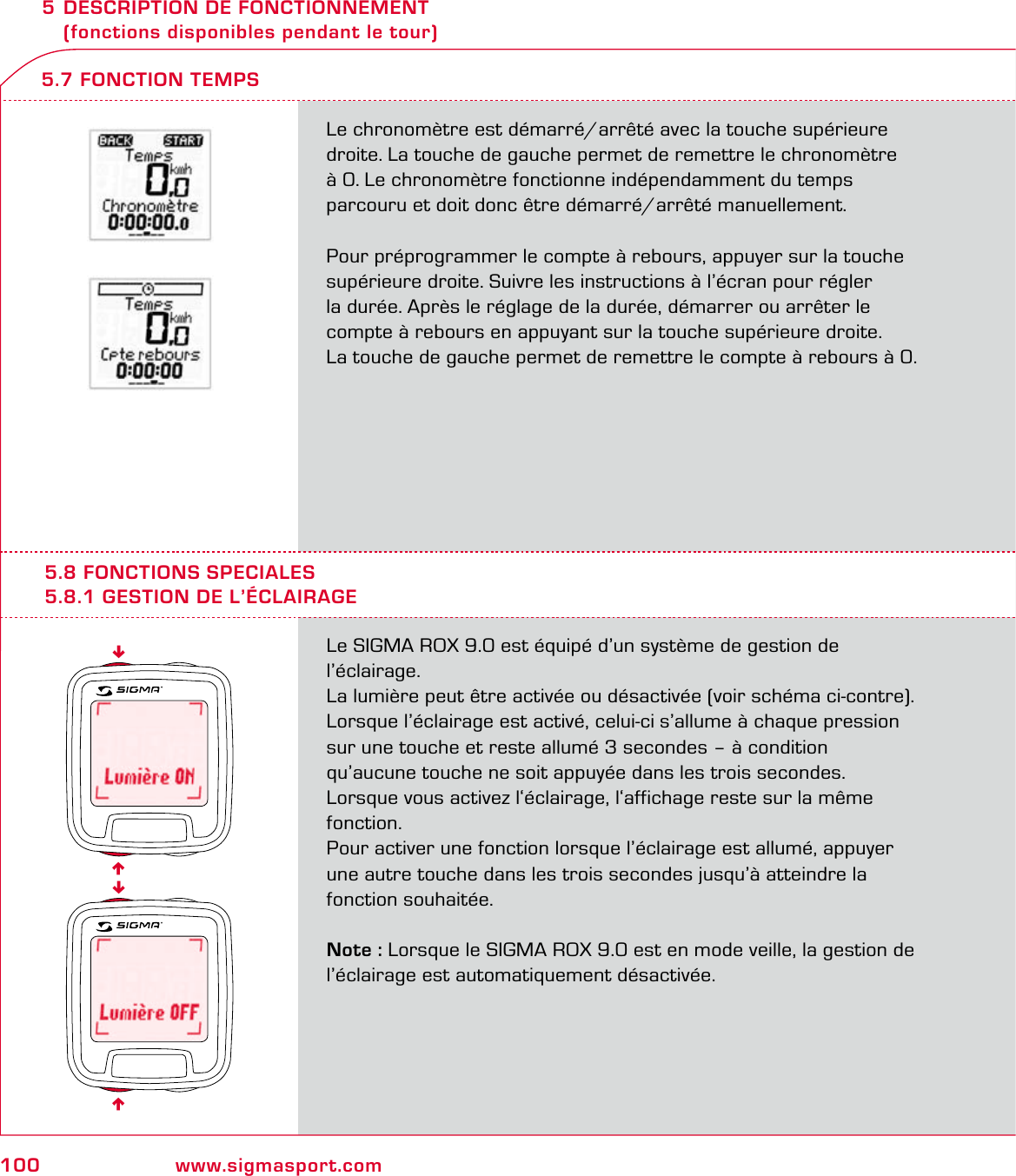 100 www.sigmasport.com5 DESCRIPTION DE FONCTIONNEMENT   (fonctions disponibles pendant le tour)Le chronomètre est démarré/arrêté avec la touche supérieure droite. La touche de gauche permet de remettre le chronomètre  à 0. Le chronomètre fonctionne indépendamment du temps  parcouru et doit donc être démarré/arrêté manuellement.Pour préprogrammer le compte à rebours, appuyer sur la touche supérieure droite. Suivre les instructions à l’écran pour régler  la durée. Après le réglage de la durée, démarrer ou arrêter le compte à rebours en appuyant sur la touche supérieure droite.  La touche de gauche permet de remettre le compte à rebours à 0.5.7 FONCTION TEMPS5.8 FONCTIONS SPECIALES5.8.1 GESTION DE L’ÉCLAIRAGELe SIGMA ROX 9.0 est équipé d’un système de gestion de l’éclairage.La lumière peut être activée ou désactivée (voir schéma ci-contre). Lorsque l’éclairage est activé, celui-ci s’allume à chaque pression  sur une touche et reste allumé 3 secondes – à condition qu’aucune touche ne soit appuyée dans les trois secondes.  Lorsque vous activez l‘éclairage, l‘affichage reste sur la même fonction. Pour activer une fonction lorsque l’éclairage est allumé, appuyer une autre touche dans les trois secondes jusqu’à atteindre la fonction souhaitée.Note : Lorsque le SIGMA ROX 9.0 est en mode veille, la gestion de l’éclairage est automatiquement désactivée.6666