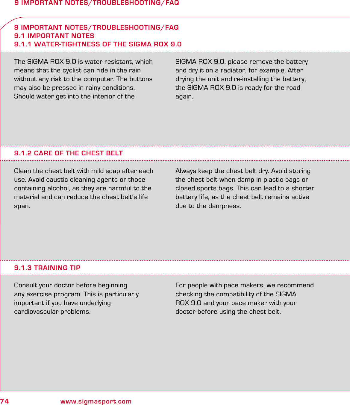 74 www.sigmasport.com9 IMPORTANT NOTES/TROUBLESHOOTING/FAQThe SIGMA ROX 9.0 is water resistant, which means that the cyclist can ride in the rain without any risk to the computer. The buttons may also be pressed in rainy conditions.Should water get into the interior of the  SIGMA ROX 9.0, please remove the battery and dry it on a radiator, for example. After drying the unit and re-installing the battery, the SIGMA ROX 9.0 is ready for the road again.9 IMPORTANT NOTES/TROUBLESHOOTING/FAQ9.1 IMPORTANT NOTES9.1.1 WATER-TIGHTNESS OF THE SIGMA ROX 9.09.1.2 CARE OF THE CHEST BELTClean the chest belt with mild soap after each use. Avoid caustic cleaning agents or those containing alcohol, as they are harmful to the material and can reduce the chest belt‘s life span. Always keep the chest belt dry. Avoid storing the chest belt when damp in plastic bags or closed sports bags. This can lead to a shorter battery life, as the chest belt remains active due to the dampness.9.1.3 TRAINING TIPConsult your doctor before beginning  any exercise program. This is particularly  important if you have underlying  cardiovascular problems.For people with pace makers, we recommend checking the compatibility of the SIGMA  ROX 9.0 and your pace maker with your  doctor before using the chest belt.