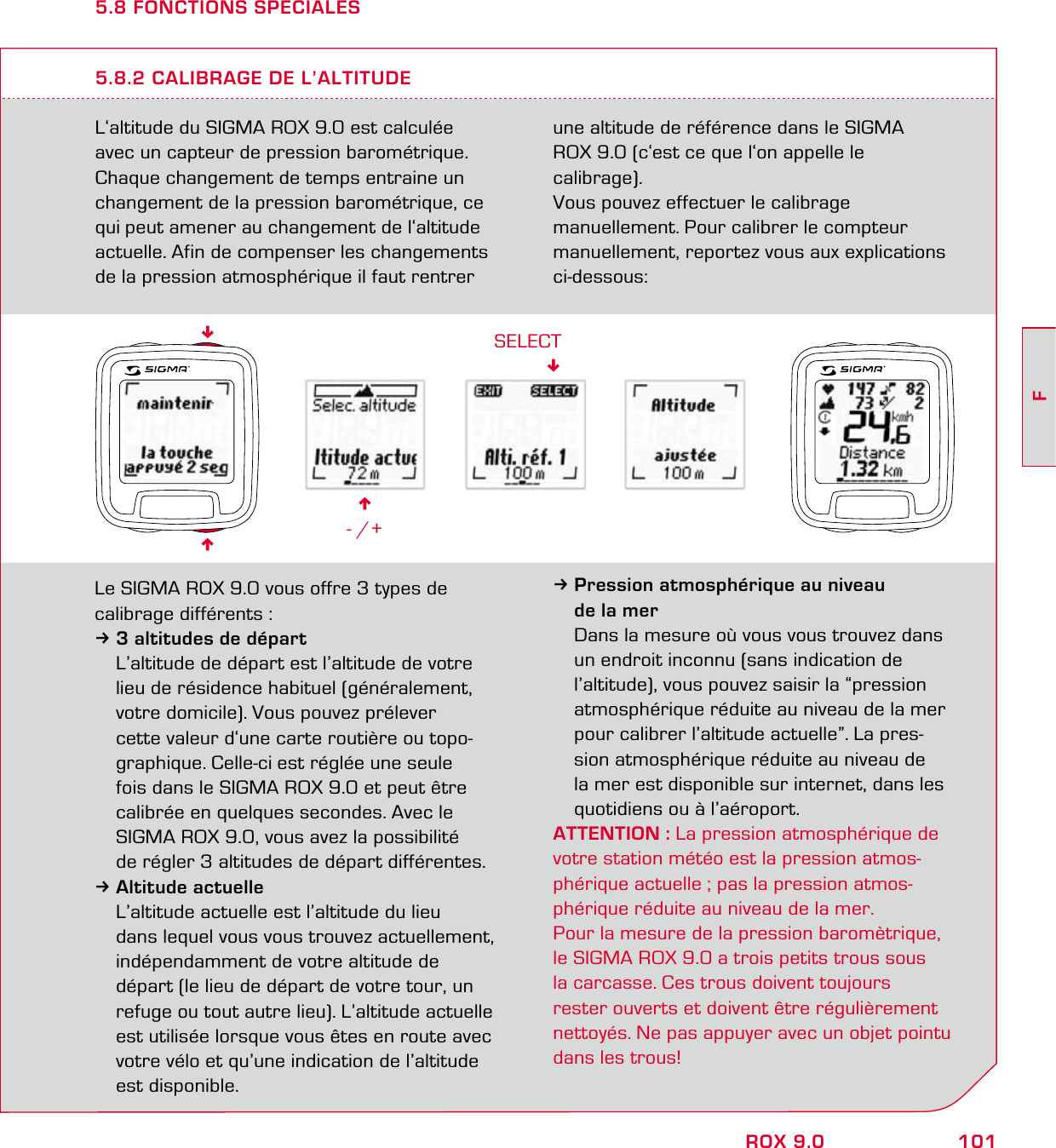 101FROX 9.05.8 FONCTIONS SPECIALESL‘altitude du SIGMA ROX 9.0 est calculée avec un capteur de pression barométrique. Chaque changement de temps entraine un changement de la pression barométrique, ce qui peut amener au changement de l‘altitude actuelle. Afin de compenser les changements de la pression atmosphérique il faut rentrer une altitude de référence dans le SIGMA  ROX 9.0 (c‘est ce que l‘on appelle le  calibrage).Vous pouvez effectuer le calibrage  manuellement. Pour calibrer le compteur manuellement, reportez vous aux explications ci-dessous:5.8.2 CALIBRAGE DE L’ALTITUDE6- /+SELECTLe SIGMA ROX 9.0 vous offre 3 types de calibrage différents :33 altitudes de départ  L’altitude de départ est l’altitude de votre   lieu de résidence habituel (généralement,   votre domicile). Vous pouvez prélever    cette valeur d‘une carte routière ou topo-  graphique. Celle-ci est réglée une seule    fois dans le SIGMA ROX 9.0 et peut être    calibrée en quelques secondes. Avec le   SIGMA ROX 9.0, vous avez la possibilité   de régler 3 altitudes de départ différentes.3Altitude actuelle  L’altitude actuelle est l’altitude du lieu   dans lequel vous vous trouvez actuellement,   indépendamment de votre altitude de   départ (le lieu de départ de votre tour, un   refuge ou tout autre lieu). L’altitude actuelle   est utilisée lorsque vous êtes en route avec   votre vélo et qu’une indication de l’altitude  est disponible.3Pression atmosphérique au niveau   de la mer  Dans la mesure où vous vous trouvez dans   un endroit inconnu (sans indication de   l’altitude), vous pouvez saisir la “pression   atmosphérique réduite au niveau de la mer   pour calibrer l’altitude actuelle”. La pres-  sion atmosphérique réduite au niveau de   la mer est disponible sur internet, dans les   quotidiens ou à l’aéroport.ATTENTION : La pression atmosphérique de votre station météo est la pression atmos-phérique actuelle ; pas la pression atmos-phérique réduite au niveau de la mer.Pour la mesure de la pression baromètrique, le SIGMA ROX 9.0 a trois petits trous sous  la carcasse. Ces trous doivent toujours  rester ouverts et doivent être régulièrement nettoyés. Ne pas appuyer avec un objet pointu dans les trous!66