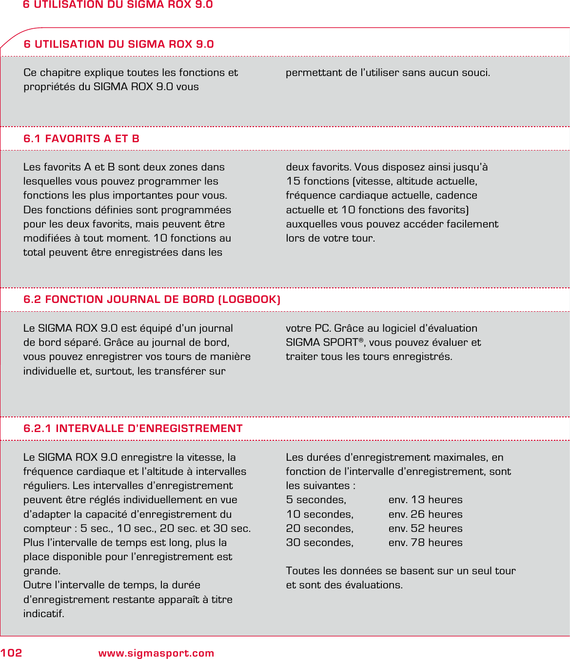 102 www.sigmasport.com6 UTILISATION DU SIGMA ROX 9.0Ce chapitre explique toutes les fonctions et propriétés du SIGMA ROX 9.0 vous  6.1 FAVORITS A ET BLes favorits A et B sont deux zones dans lesquelles vous pouvez programmer les  fonctions les plus importantes pour vous.  Des fonctions définies sont programmées pour les deux favorits, mais peuvent être  modifiées à tout moment. 10 fonctions au total peuvent être enregistrées dans les  deux favorits. Vous disposez ainsi jusqu’à  15 fonctions (vitesse, altitude actuelle,  fréquence cardiaque actuelle, cadence  actuelle et 10 fonctions des favorits)  auxquelles vous pouvez accéder facilement lors de votre tour.6 UTILISATION DU SIGMA ROX 9.06.2 FONCTION JOURNAL DE BORD (LOGBOOK)Le SIGMA ROX 9.0 est équipé d’un journal  de bord séparé. Grâce au journal de bord, vous pouvez enregistrer vos tours de manière individuelle et, surtout, les transférer sur votre PC. Grâce au logiciel d’évaluation  SIGMA SPORT®, vous pouvez évaluer et  traiter tous les tours enregistrés.6.2.1 INTERVALLE D’ENREGISTREMENTLe SIGMA ROX 9.0 enregistre la vitesse, la fréquence cardiaque et l’altitude à intervalles réguliers. Les intervalles d’enregistrement peuvent être réglés individuellement en vue d’adapter la capacité d’enregistrement du compteur : 5 sec., 10 sec., 20 sec. et 30 sec.Plus l’intervalle de temps est long, plus la place disponible pour l’enregistrement est grande.Outre l’intervalle de temps, la durée d’enregistrement restante apparaît à titre indicatif.Les durées d’enregistrement maximales, en fonction de l’intervalle d’enregistrement, sont les suivantes :5 secondes,   env. 13 heures10 secondes,   env. 26 heures20 secondes,   env. 52 heures30 secondes,   env. 78 heuresToutes les données se basent sur un seul tour et sont des évaluations.permettant de l’utiliser sans aucun souci.