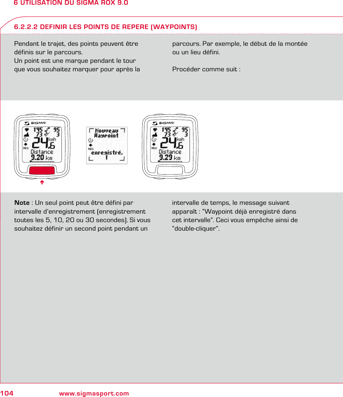104 www.sigmasport.com6 UTILISATION DU SIGMA ROX 9.0Pendant le trajet, des points peuvent être définis sur le parcours.Un point est une marque pendant le tour  que vous souhaitez marquer pour après la parcours. Par exemple, le début de la montée  ou un lieu défini. Procéder comme suit :6.2.2.2 DEFINIR LES POINTS DE REPERE (WAYPOINTS)Note : Un seul point peut être défini par intervalle d’enregistrement (enregistrement toutes les 5, 10, 20 ou 30 secondes). Si vous souhaitez définir un second point pendant un intervalle de temps, le message suivant  apparaît : “Waypoint déjà enregistré dans  cet intervalle”. Ceci vous empêche ainsi de “double-cliquer”.6