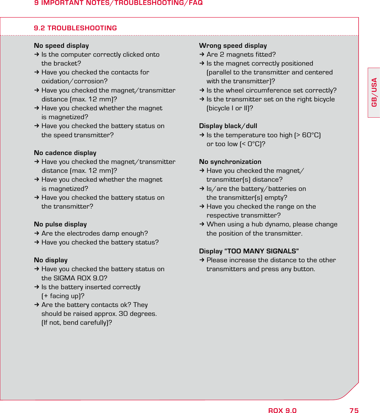 75GB/USAROX 9.09 IMPORTANT NOTES/TROUBLESHOOTING/FAQNo speed display3Is the computer correctly clicked onto  the bracket?3Have you checked the contacts for  oxidation/corrosion?3Have you checked the magnet/transmitter   distance (max. 12 mm)?3Have you checked whether the magnet  is magnetized?3Have you checked the battery status on   the speed transmitter?No cadence display3Have you checked the magnet/transmitter   distance (max. 12 mm)?3Have you checked whether the magnet  is magnetized?3Have you checked the battery status on  the transmitter?No pulse display3Are the electrodes damp enough?3Have you checked the battery status?No display3Have you checked the battery status on   the SIGMA ROX 9.0?3Is the battery inserted correctly   (+ facing up)?3Are the battery contacts ok? They    should be raised approx. 30 degrees.   (If not, bend carefully)?Wrong speed display3Are 2 magnets fitted?3Is the magnet correctly positioned   (parallel to the transmitter and centered   with the transmitter)?3Is the wheel circumference set correctly?3Is the transmitter set on the right bicycle   (bicycle I or II)?Display black/dull3Is the temperature too high (&gt; 60°C)   or too low (&lt; 0°C)?No synchronization3Have you checked the magnet/ transmitter(s) distance?3Is/are the battery/batteries on   the transmitter(s) empty?3Have you checked the range on the  respective transmitter?3When using a hub dynamo, please change   the position of the transmitter.Display “TOO MANY SIGNALS”3Please increase the distance to the other   transmitters and press any button.9.2 TROUBLESHOOTING
