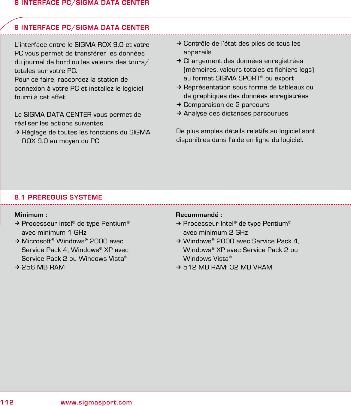 112 www.sigmasport.com8 INTERFACE PC/SIGMA DATA CENTERL’interface entre le SIGMA ROX 9.0 et votre PC vous permet de transférer les données du journal de bord ou les valeurs des tours/ totales sur votre PC.Pour ce faire, raccordez la station de  connexion à votre PC et installez le logiciel fourni à cet effet.Le SIGMA DATA CENTER vous permet de réaliser les actions suivantes :3Réglage de toutes les fonctions du SIGMA   ROX 9.0 au moyen du PCMinimum :3 Processeur Intel® de type Pentium®   avec minimum 1 GHz 3 Microsoft® Windows® 2000 avec   Service Pack 4, Windows® XP avec   Service Pack 2 ou Windows Vista® 3 256 MB RAM8 INTERFACE PC/SIGMA DATA CENTER3Contrôle de l’état des piles de tous les  appareils3Chargement des données enregistrées   (mémoires, valeurs totales et fichiers logs)   au format SIGMA SPORT® ou export3Représentation sous forme de tableaux ou   de graphiques des données enregistrées3Comparaison de 2 parcours3Analyse des distances parcouruesDe plus amples détails relatifs au logiciel sont disponibles dans l’aide en ligne du logiciel.8.1 PRÉREQUIS SYSTÈMERecommandé :3 Processeur Intel® de type Pentium®   avec minimum 2 GHz 3 Windows® 2000 avec Service Pack 4,  Windows® XP avec Service Pack 2 ou  Windows Vista® 3 512 MB RAM; 32 MB VRAM