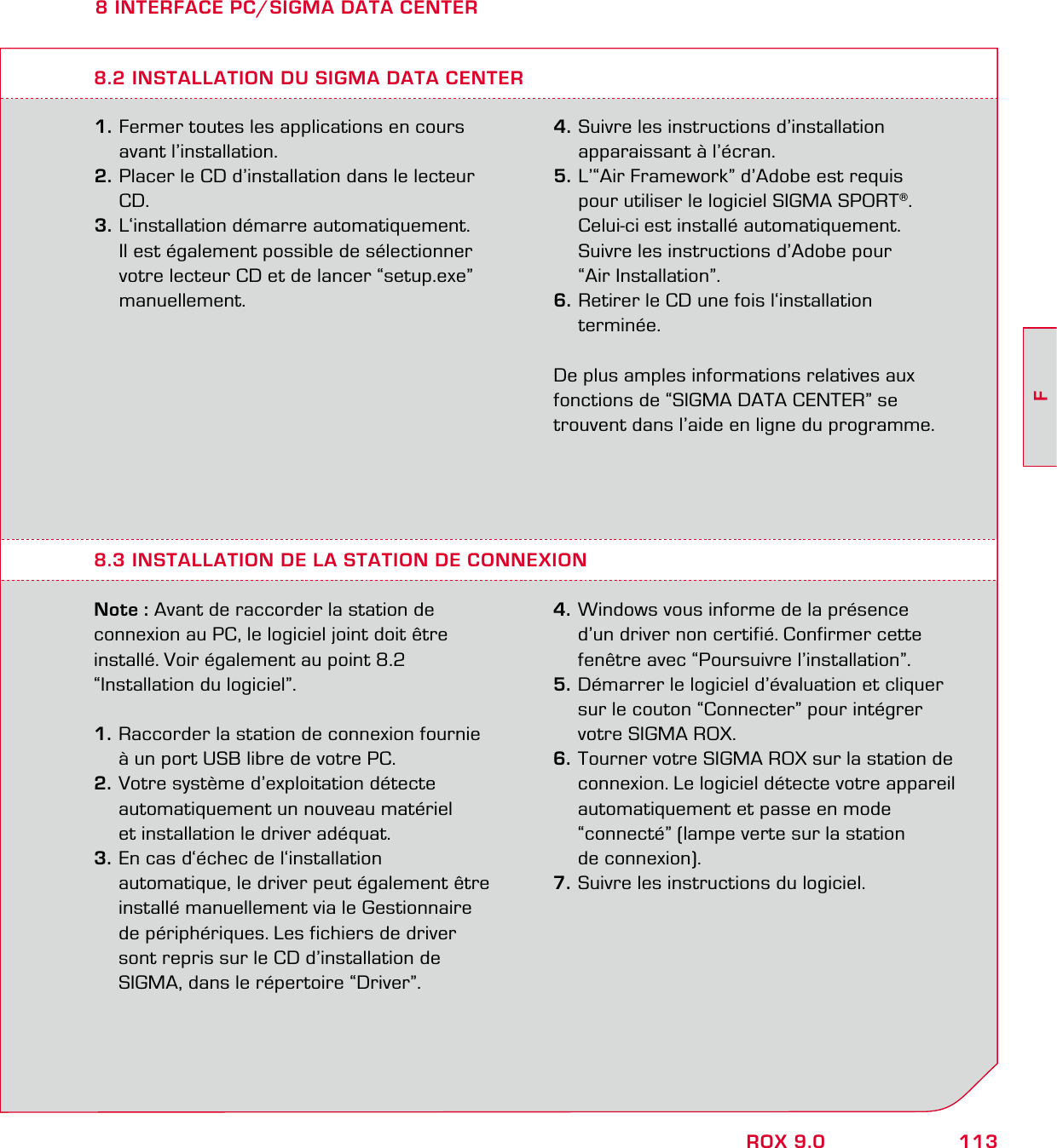 113FROX 9.08 INTERFACE PC/SIGMA DATA CENTER1. Fermer toutes les applications en cours  avant l’installation. 2. Placer le CD d’installation dans le lecteur  CD. 3. L‘installation démarre automatiquement.   Il est également possible de sélectionner   votre lecteur CD et de lancer “setup.exe”  manuellement.8.3 INSTALLATION DE LA STATION DE CONNEXION Note : Avant de raccorder la station de connexion au PC, le logiciel joint doit être installé. Voir également au point 8.2  “Installation du logiciel”.1. Raccorder la station de connexion fournie   à un port USB libre de votre PC. 2. Votre système d’exploitation détecte   automatiquement un nouveau matériel   et installation le driver adéquat. 3. En cas d‘échec de l‘installation   automatique, le driver peut également être   installé manuellement via le Gestionnaire   de périphériques. Les fichiers de driver   sont repris sur le CD d’installation de   SIGMA, dans le répertoire “Driver”. 4. Windows vous informe de la présence   d’un driver non certifié. Confirmer cette   fenêtre avec “Poursuivre l’installation”. 5. Démarrer le logiciel d’évaluation et cliquer   sur le couton “Connecter” pour intégrer   votre SIGMA ROX. 6. Tourner votre SIGMA ROX sur la station de   connexion. Le logiciel détecte votre appareil   automatiquement et passe en mode   “connecté” (lampe verte sur la station  de connexion).7. Suivre les instructions du logiciel.8.2 INSTALLATION DU SIGMA DATA CENTER4. Suivre les instructions d’installation   apparaissant à l’écran.5. L’“Air Framework” d’Adobe est requis   pour utiliser le logiciel SIGMA SPORT®.   Celui-ci est installé automatiquement.   Suivre les instructions d’Adobe pour  “Air Installation”. 6. Retirer le CD une fois l‘installation  terminée.De plus amples informations relatives aux  fonctions de “SIGMA DATA CENTER” se  trouvent dans l’aide en ligne du programme. 